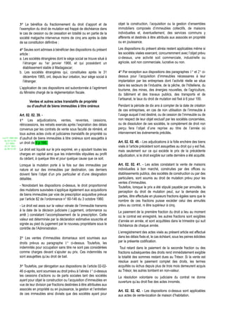 3° Le bénéfice du fractionnement du droit d’apport et de              objet la construction, l’acquisition ou la gestion d’ensembles
                  l’exemption du droit de mutation est frappé de déchéance dans         immobiliers composés d’immeubles collectifs, de maisons
                  le cas de cession ou de cessation en totalité ou en partie de la      individuelles et, éventuellement, des services communs y
                  société malgache intervenue moins de cinq ans après la date           afférents et destinés à être attribués aux associés en propriété
                  de sa constitution définitive ;                                       ou en jouissance.

                  4° Seules sont admises à bénéficier des dispositions du présent       Les dispositions du présent alinéa restent applicables même si
                  article :                                                             les sociétés visées exercent, concurremment avec l’objet prévu
                  a. Les sociétés étrangères dont le siège social se trouve situé à     ci-dessus, une activité soit commerciale, industrielle ou
                     l’étranger au 1er janvier 1966, et qui possèdent un                agricole, soit non commerciale, lucrative ou non.
                     établissement stable à Madagascar;
                  b. Les sociétés étrangères qui, constituées après le 31               4° Par exception aux dispositions des paragraphes 1° et 2° ci-
                     décembre 1965, ont, depuis leur création, leur siège social à      dessus pour l’acquisition d’immeubles nécessaires à leur
                     l’étranger.                                                        implantation par les entreprises dont l’activité réelle se situe
                                                                                        dans les secteurs de l’industrie, de la pêche, de l’hôtellerie, du
                  L’application de ces dispositions est subordonnée à l’agrément
                                                                                        tourisme, des mines, des énergies nouvelles, de l’agriculture,
                  du Ministre chargé de la réglementation fiscale.
                                                                                        du bâtiment et des travaux publics, des transports et de
                                                                                        l’artisanat, le taux du droit de mutation est fixé à 6 pour 100.
                        Ventes et autres actes translatifs de propriété
                       ou d’usufruit de biens immeubles à titre onéreux                 Pendant la période de dix ans à compter de la date de création
                                                                                        de ces entreprises, en cas de non utilisation de l’immeuble à
                  Art. 02. 02. 39. -                                                    l’usage auquel il est destiné, ou de cession de l’immeuble ou de
                  1° Les adjudications, ventes, reventes, cessions,                     non respect de leur objet exclusif par les sociétés concernées,
                  rétrocessions, les retraits exercés après l’expiration des délais     ou de dissolution de ces sociétés, le complément de droit non
                  convenus par les contrats de vente sous faculté de réméré, et         perçu fera l’objet d’une reprise au titre de l’année où
                  tous autres actes civils et judiciaires translatifs de propriété ou   interviennent les évènements précités.
Loi N° 2002-005   d’usufruit de biens immeubles à titre onéreux sont assujettis à
 du 19/12/02
   (LF 2003)      un droit de 6 p 100.                                                  Art. 02. 02. 40. - Les adjudications à la folle enchère des biens
  JO N° 2813                                                                            visés à l’article précédent sont assujetties au droit qui y est fixé,
 du 28/12/02      Le droit est liquidé sur le prix exprimé, en y ajoutant toutes les    mais seulement sur ce qui excède le prix de la précédente
                  charges en capital ainsi que les indemnités stipulées au profit       adjudication, si le droit exigible sur cette dernière a été acquitté.
                  du cédant, à quelque titre et pour quelque cause que ce soit.
                  Lorsque la mutation porte à la fois sur des immeubles par             Art. 02. 02. 41. - Les actes constatant la vente de maisons
                  nature et sur des immeubles par destination, ces derniers             individuelles à bon marché, construites par des offices ou
                  doivent faire l’objet d’un prix particulier et d’une désignation      établissements publics, des sociétés de construction ou par des
                  détaillée.                                                            particuliers, sont soumis au droit de mutation prévu pour les
                                                                                        ventes d’immeubles.
                  - Nonobstant les dispositions ci-dessus, le droit proportionnel       Toutefois, lorsque le prix a été stipulé payable par annuités, la
                  des mutations susvisées s’applique également aux acquisitions         perception du droit de mutation peut, sur la demande des
                  de biens immeubles par voie de prescription acquisitive prévue        parties, être effectuée en plusieurs fractions égales sans que le
                  par l’article 82 de l’ordonnance n° 60-146 du 3 octobre 1960.         nombre de ces fractions puisse excéder celui des annuités
                  - Le droit est assis sur la valeur vénale de l’immeuble transmis      prévu au contrat, ni être supérieur à cinq.
                  à la date de la décision judiciaire ( jugement, ordonnance ou         Le paiement de la première fraction du droit a lieu au moment
                  arrêt ) constatant l’accomplissement de la prescription. Cette        où le contrat est enregistré, les autres fractions sont exigibles
                  valeur est déterminée par la déclaration estimative souscrite et      d’année en année, et sont acquittées dans le trimestre qui suit
                  signée au pied du jugement par le nouveau propriétaire sous le        l’échéance de chaque année.
                  contrôle de l’Administration .
                                                                                        L’enregistrement des actes visés au présent article est effectué
                  2° Les ventes d’immeubles domaniaux sont soumises aux                 dans les délais fixés et, le cas échéant, sous les peines édictées
                  droits prévus au paragraphe 1° ci-dessus. Toutefois, les              par la présente codification.
                  indemnités pour occupation sans titre ne sont pas considérées          Tout retard dans le paiement de la seconde fraction ou des
                  comme charges devant s’ajouter au prix. Ces indemnités ne             fractions subséquentes des droits rend immédiatement exigible
                  sont assujetties qu’au droit de bail.                                 la totalité des sommes restant dues au Trésor. Si la vente est
                                                                                        résolue avant le paiement complet des droits, les termes
                  3° Toutefois, par dérogation aux dispositions de l’article 02-02-     acquittés ou échus depuis plus de trois mois demeurent acquis
                  46 ci-après, sont soumises au droit prévu à l’alinéa 1° ci-dessus     au Trésor, les autres tombent en non-valeur.
                  les cessions d’actions ou de parts sociales tant des sociétés         La résolution volontaire ou judiciaire du contrat ne donne
                  ayant pour objet la construction ou l’acquisition d’immeubles en      ouverture qu’au droit fixe des actes innomés.
                  vue de leur division par fractions destinées à être attribuées aux
                  associés en propriété ou en jouissance, la gestion et l’entretien     Art. 02. 02. 42. - Les dispositions ci-dessus sont applicables
                  de ces immeubles ainsi divisés que des sociétés ayant pour            aux actes de vente-location de maison d’habitation.
 