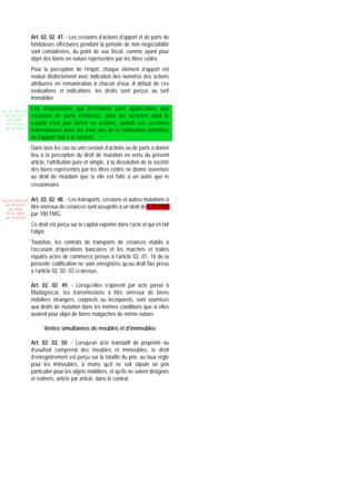 Art. 02. 02. 47. - Les cessions d’actions d’apport et de parts de
                 fondateurs effectuées pendant la période de non négociabilité
                 sont considérées, du point de vue fiscal, comme ayant pour
                 objet des biens en nature représentés par les titres cédés.
                 Pour la perception de l’impôt, chaque élément d’apport est
                 évalué distinctement avec indication des numéros des actions
                 attribuées en rémunération à chacun d’eux. A défaut de ces
                 évaluations et indications, les droits sont perçus au tarif
                 immobilier.

Loi N 2002-005   Les dispositions qui précèdent sont applicables aux
  du 19/12/02    cessions de parts d'intérêts, dans les sociétés dont le
   (LF 2003)
  JO N 2813      capital n'est pas divisé en actions, quand ces cessions
  du 28/12/02
                 interviennent dans les trois ans de la réalisation définitive
                 de l'apport fait à la société.
                 Dans tous les cas où une cession d’actions ou de parts a donné
                 lieu à la perception du droit de mutation en vertu du présent
                 article, l’attribution pure et simple, à la dissolution de la société
                 des biens représentés par les titres cédés ne donne ouverture
                 au droit de mutation que si elle est faite à un autre que le
                 cessionnaire.

Loi N 2003-037   Art. 02. 02. 48. - Les transports, cessions et autres mutations à
  du 30/12/03
   (LF 2004)     titre onéreux de créances sont assujettis à un droit de 0,50 FMG
  JO N 2882      par 100 FMG.
  du 05/01/04

                 Ce droit est perçu sur le capital exprimé dans l’acte et qui en fait
                 l’objet.
                 Toutefois, les contrats de transports de créances établis à
                 l’occasion d’opérations bancaires et les marchés et traités
                 réputés actes de commerce prévus à l’article 02. 01. 16 de la
                 présente codification ne sont enregistrés qu’au droit fixe prévu
                 à l’article 02. 02. 03 ci-dessus.

                 Art. 02. 02. 49. - Lorsqu’elles s’opèrent par acte passé à
                 Madagascar, les transmissions à titre onéreux de biens
                 mobiliers étrangers, corporels ou incorporels, sont soumises
                 aux droits de mutation dans les mêmes conditions que si elles
                 avaient pour objet de biens malgaches de même nature.

                       Ventes simultanées de meubles et d’immeubles

                 Art. 02. 02. 50. - Lorsqu’un acte translatif de propriété ou
                 d’usufruit comprend des meubles et immeubles, le droit
                 d’enregistrement est perçu sur la totalité du prix, au taux réglé
                 pour les immeubles, à moins qu’il ne soit stipulé un prix
                 particulier pour les objets mobiliers, et qu’ils ne soient désignés
                 et estimés, article par article, dans le contrat.
 