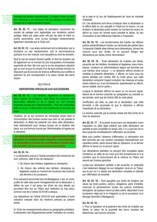 Loi N° 2002-005
 du 19/12/02      unissant les parties contractantes. La valeur à taxer ne peut        de la date et du lieu de l’établissement de l’acte de notoriété
   (LF 2003)
  JO N° 2813
                  être inférieure à un minimum fixé par décision du Ministre           d’hérédité.
 du 28/12/02      chargé de la réglementation fiscale.                                 III- Les déclarants sont tenus d’indiquer dans la déclaration si
                                                                                       le défunt était ou non assujetti à l’impôt sur le revenu. Le cas
                  Art. 02. 03. 11. - Les règles de perception concernant les           échéant, la déclaration porte mention du montant du revenu du
                  soultes de partage sont applicables aux donations portant            défunt au cours de l’année ayant précédé le décès, du lieu
                  partage, faites par actes entre vifs par les père et mère ou         d’imposition et des références relatives à l’imposition.
                  autres ascendants, ainsi qu’aux partages testamentaires
                  également autorisés par le Code civil.                               Art. 02. 03. 15. - Les fonctionnaires des Impôts, les officiers
                                                                                       publics authentificateurs d’actes, sur demande des parties dans
                  Art. 02. 03. 12. - Les actes renfermant soit la déclaration par le   l’incapacité d’établir elles-mêmes leurs déclarations, doivent les
                  donataire ou ses représentants, soit la reconnaissance               recevoir sous leur dictée. Ils ne peuvent rédiger des
                  judiciaire d’un don manuel, sont assujettis au droit de donation.    déclarations par décès contre rémunération.
                  Sauf le cas de remploi dûment justifié, le droit de donation est
                  dû également sur le montant du prix d’acquisition d’immeubles        Art. 02. 03. 16. - Toute déclaration de mutation par décès,
                  augmenté de frais dès lors que le ou les acquéreurs stipulent        souscrite par les héritiers, donataires et légataires, leurs maris,
                  agir au nom et pour le compte d’un de leurs enfants mineurs ne       tuteurs, curateurs ou administrateurs légaux est terminée par
                  disposant pas de sources de revenus suffisantes pour justifier le    une mention ainsi conçue : « Le déclarant affirme sincère et
                  paiement du prix correspondant à la valeur vénale des biens          véritable la présente déclaration; il affirme, en outre sous les
                  acquis.                                                              peines édictées par l’article 366 du Code pénal, que cette
                                                                                       déclaration comprend l’argent comptant, les créances et toutes
                                            SECTION III                                autres valeurs qui, à sa connaissance, appartenaient au défunt,
                                                                                       soit en totalité, soit en partie »
                       DISPOSITIONS SPECIALES AUX SUCCESSIONS
                                                                                       Lorsque le déclarant affirme ne savoir ou ne pouvoir signer,
                  Art. 02. 03. 13. - Les héritiers, légataires ou donataires,          lecture de la mention prescrite au paragraphe qui précède lui
Loi N° 2002-005
 du 19/12/02      leurs tuteurs ou curateurs, sont tenus de souscrire une              est donnée, ainsi que de l’article 366 du code pénal.
   (LF 2003)
  JO N° 2813      déclaration détaillée et de la signer sur une formule                Certification est faite, au pied de la déclaration, que cette
 du 28/12/02
                  imprimée fournie par l'Administration. Pour les immeubles            formalité a été accomplie et que le déclarant a affirmé
                  bâtis et loués, la déclaration doit mentionner le montant du         l’exactitude de sa déclaration.
                  loyer.
                                                                                       La mention prescrite par le premier alinéa doit être écrite de la
                  Toutefois, en ce qui concerne les immeubles situés dans la           main du déclarant.
                  circonscription des bureaux autres que celui où est passée la
                  déclaration, le détail est présenté non dans cette déclaration,      Art. 02. 03. 17. - Si la partie souscrivant une déclaration avant
                  mais distinctement pour chaque bureau de la situation des            l’expiration du délai légal prétend que cette déclaration est
                  biens, sur une formule fournie par l’Administration et signée par    partielle et sera complétée en temps utile, il n’y a pas lieu de lui
                  le déclarant.                                                        faire souscrire immédiatement l’affirmation de sincérité.
Loi N° 2002-005   - Un arrêté du Ministre chargé de la réglementation fiscale
 du 19/12/02
                                                                                       Mais pour justifier l’absence d’affirmation, la déclaration doit
   (LF 2003)      détermine les conditions dans lesquelles seront déposées             être terminée par une mention constatant expressément son
  JO N° 2813
 du 28/12/02      les déclarations émanant des contribuables résidant dans             caractère partiel, après lecture faite au déclarant, si ce dernier
                  des localités non pourvues de bureau des Impôts.                     affirme ne savoir ou ne pouvoir signer.
                                                                                       Les déclarations partielles ne peuvent être acceptées après
                  Art. 02. 03. 14. -
                                                                                       l’échéance du délai de six mois qu’à titre exceptionnel et à la
                  I- La déclaration prévue à l’article précédent doit mentionner les
                                                                                       condition que le recouvrement de la créance du Trésor soit
                  nom, prénoms, date et lieu de naissance :
                                                                                       assuré par d’autres garanties.
                      1. De chacun des héritiers, légataires ou donataires ;
                                                                                       Lorsqu’une déclaration partielle a été souscrite, le redevable
                      2. De chacun des enfants des héritiers, donataires ou            n’est réellement dégagé de son obligation vis-à-vis du Trésor,
                        légataires vivants au moment de l’ouverture des droits de      que le jour où il a passé une déclaration complète et clôturée
                        ces derniers à la succession.                                  par l’affirmation de sincérité.
                  Si la naissance est arrivée hors de Madagascar, il est, en outre,
                                                                                       Art. 02. 03. 18. - Sont assujettis aux droits de mutation par
                  justifié de cette date avant l’enregistrement de la déclaration, à
                                                                                       décès les fonds publics, actions, obligations, parts d’intérêts,
                  défaut de quoi il est perçu les droits les plus élevés qui
                                                                                       créances et généralement toutes les valeurs mobilières
                  pourraient être dus au Trésor sauf restitution du trop perçu
                                                                                       étrangères, de quelque nature qu’elles soient, dépendant d’une
                  comme il est dit à l’article 02-03-08 ci-dessus.
                                                                                       succession régie par la loi malgache ou de la succession d’un
                  Les dispositions de l’article 02-03-43 sont applicables à toute      étranger domicilié à Madagascar.
                  indication inexacte dans les mentions prévues au présent
                  article.                                                             Art. 02. 03. 19. -
                                                                                       I- Pour la liquidation et le paiement des droits de mutation par
                  II- Outre les renseignements prévus au paragraphe précédent,         décès, la valeur de la propriété des biens meubles est
                  la déclaration doit obligatoirement porter l’indication du numéro,   déterminée, sauf preuve contraire :
 