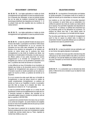 RECOUVREMENT - CONTENTIEUX                                                OBLIGATIONS DIVERSES

Art. 02. 04. 12. - Les règles applicables en matière de droits       Art. 02. 04. 15. - Les réquisitions d’immatriculation sont établies
d’enregistrement sont applicables à la taxe de publicité foncière.   en double exemplaire. Un exemplaire revêtu de la mention du
Sur la demande des intéressées, la taxe de publicité foncière        dépôt est transmis par le conservateur au receveur des Impôts.
due sur les actes de mutations concernant les habitations
                                                                     Les mutations au nom des héritiers d’immeubles dépendant
économiques bénéficiant des dispositions de l’article 02. 11. 12
                                                                     d’une succession ne seront faites que sur présentation d’un
du présent Code peut être acquittée dans les conditions de
                                                                     certificat de paiement des droits de mutation par décès délivré
l’article 02-02-41.
                                                                     par le receveur. Pour permettre l’application des dispositions de
                                                                     l’article 02. 04. 10 ci-dessus, le certificat doit comprendre tous
                   REMISE DE PENALITES
                                                                     les immeubles portés sur les déclarations de succession. Ce
                                                                     certificat est délivré sans frais. Il sera délivré autant de
Art. 02. 04. 13. - Les règles applicables en matière de droits
                                                                     certificats qu’il y a de bureaux où la formalité doit être requise.
d’enregistrement sont applicables à la taxe de publicité foncière.
                                                                     Pour les actes ayant déjà reçu la formalité de l’enregistrement
                  PERCEPTION DE LA TAXE                              avant la mise en vigueur du présent texte, le dépôt à la
                                                                     conservation foncière ne peut être effectué que sur justification
Art. 02. 04. 14. - La taxe de publicité foncière est perçue par le   du paiement de la taxe de publicité foncière.
receveur des Impôts. La perception en est faite en même temps
que les droits d’enregistrement en ce qui concerne les                                        RESTITUTION
inscriptions de tous droits réels immobiliers, les contrats de
fehivava et les mentions de subrogation et de radiation est          Art. 02. 04. 16. - La taxe de publicité n’est pas restituable, sauf
donnée en même temps que la quittance des droits                     en cas d’erreur des agents préposés à la perception.
d’enregistrement ou des droits de mutations par décès. Les
                                                                     Toutefois, la restitution de la taxe peut être ordonnée lorsqu’elle
demandes en immatriculation d’immeubles, les actes reçus par
                                                                     a été perçue sur des contrats relatifs à des prêts ou ouvertures
les officiers publics et tous autres documents non soumis
                                                                     de crédits qui n’ont pas été réalisés pour quelque cause que ce
obligatoirement à la formalité de l’enregistrement, sont
                                                                     soit avant l’inscription au livre foncier des actes d’hypothèques
enregistrés pour ordre en vue de permettre la perception de la
                                                                     y afférents.
taxe. La quittance des droits est donnée sur le document.
La taxe afférente aux baux d’immeubles et aux inscriptions ne                                PRESCRIPTION
résultant pas d’actes ou de documents soumis à la formalité
obligatoire de l’enregistrement sera perçue sur la réquisition       Art 02. 04. 17. - Il y a prescription pour la demande des droits
d’inscription souscrite en double exemplaire par les parties sur     après un délai de trois ans à compter du jour du dépôt de l’acte
papier non soumis au timbre. La quittance est donnée sur la          ou document.
réquisition.
En ce qui concerne les actes ayant déjà reçu la formalité de
l’enregistrement, la taxe est perçue comme en matière de
recette complémentaire d’enregistrement. La quittance est
donnée sur l’acte ou sur l’expédition à inscrire. La perception
peut être faite au bureau de la situation des biens. Les
dispositions de l’article 02. 04. 17 sont applicables.
La taxe de publicité foncière exigible sur un contrat de prêt
hypothécaire consenti par les établissements de crédit peut sur
la demande expresse du débiteur, être acquittée en six
mensualités égales lorsque le montant en principal du prêt est
égal ou supérieur à 300 000 FMG.
Le paiement de la première fraction de la taxe a lieu au moment
où le contrat est enregistré ; les autres fractions sont exigibles
de mois en mois et sont acquittées dans les dix jours qui suivent
l’échéance de chaque mois.
Tout retard dans le paiement de la deuxième fraction ou les
fractions subséquentes de la taxe rend immédiatement exigible
la totalité des sommes restant dues au Trésor, majorées du
montant des intérêts au taux civil.
 