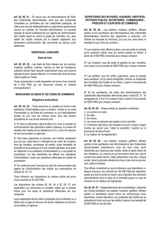 Art. 02. 05. 21. - En aucun cas, les Administrations de l’Etat,      REPERTOIRES DES NOTAIRES, HUISSIERS, GREFFIERS,
des Collectivités décentralisées, ainsi que des entreprises          OFFICIERS PUBLICS, SECRETAIRES, COMMISSAIRES -
concédées ou contrôlées par ces collectivités publiques, de               PRISEURS ET COURTIERS DE COMMERCE
même que tous les établissements ou organismes quelconques
soumis au contrôle de l’autorité administrative, ne peuvent          Art. 02. 05. 24. - Les notaires, huissiers, greffiers, officiers
opposer le secret professionnel aux agents de l’Administration       publics et les secrétaires des Administrations des collectivités
des Impôts ayant au moins le grade de contrôleur qui, pour           décentralisées tiendront des répertoires à colonnes, non
établir les impôts institués par le présent règlement, leur          timbrés sur lesquels ils inscriront, jour par jour, sans blanc ni
demandent communication des documents de service qu’ils              interligne et par ordre de numéros :
détiennent.
                                                                     1° Les notaires et les officiers publics, tous les actes et contrats
                  ASSISTANCE JUDICIAIRE                              qu’ils recevront même ceux qui seront passés en brevet, à
                                                                     peine de 5 000 FMG d’amende pour chaque omission ;
                         Etats de frais
                                                                     2° Les huissiers, tous les actes et exploits de leur ministère,
Art. 02. 05. 22. - Les états de frais dressés par les avocats,
                                                                     sous peine d’une amende de 5000 FMG pour chaque omission
huissiers, greffiers, notaires, commis au titre de l’assistance
                                                                     ;
judiciaire doivent faire ressortir distinctement dans une colonne
spéciale et pour chaque débours, le montant des droits de toute
nature payés au Trésor.                                              3° Les greffiers, tous les arrêts, jugements, actes et exploits
                                                                     sans exception, qu’ils soient enregistrés, timbrés ou dispensés
Toute contravention à cette disposition est punie d’une amende       des formalités des Impôts et du timbre, à peine d’une amende
de 5 000 FMG qui est recouvrée comme en matière                      de 5000 FMG pour chaque omission ;
d’enregistrement.
                                                                     4° Et les secrétaires, les actes des Administrations des
 MARCHANDS DE BIENS ET DE FONDS DE COMMERCE                          Collectivités décentralisées dénommés dans l’article 02. 01. 15
                   Obligations particulières                         paragraphe III, 3,4 et 5 du présent Code, à peine d’une amende
                                                                     de 5000 FMG pour chaque omission.
Art. 02. 05. 23. - Toute personne ou société se livrant à des
opérations d’intermédiaire pour la location, l’achat ou la vente     Art. 02. 05. 25. - Chaque article du répertoire contiendra :
d’immeubles ou de fonds de commerce ou qui habituellement            1- Le numéro de l’acte ;
achète en son nom les mêmes biens dont elle devient                  2- Sa date ;
propriétaire en vue de les revendre doit :                           3- Sa nature ;
                                                                     4- Les noms et prénoms des parties et leur domicile ;
1° En faire la déclaration dans le délai d’un mois, à compter du     5- L’indication des biens, leur situation et le prix, lorsqu’il s’agira
commencement des opérations visées ci-dessus, au bureau de           d’actes qui auront pour l’objet la propriété, l’usufruit ou la
recettes des Impôts de sa résidence et s’il y a lieu de chacune      jouissance de biens fonds ;
de ses succursales ou agences ;                                      6- La relation de l’enregistrement.
2° Tenir deux répertoires à colonnes, non timbrés, présentant
jour par jour, sans blanc ni interligne et par ordre de numéros,     Art. 02. 05. 26. - Les notaires, huissiers, greffiers, officiers
tous les mandats, promesses de ventes, actes translatifs de          publics et les secrétaires des Administrations des Collectivités
propriété et de jouissance et d’une manière générale, tous actes     décentralisées présenteront, tous les trois mois, leurs
se rattachant à sa profession d’intermédiaire ou à sa qualité de     répertoires aux receveurs des impôts, droits et taxes divers de
propriétaire; l’un des répertoires est affecté aux opérations        leur résidence, qui viseront et qui énonceront dans leur visa le
d’intermédiaire, l’autre aux opérations effectuées en qualité de     nombre des actes inscrits. Cette présentation aura lieu, chaque
propriétaire.                                                        année, dans la première décade de chacun des mois de janvier,
                                                                     avril, juillet et octobre.
3° Se conformer pour l’exercice du droit de communication des
agents de l’Administration des Impôts aux prescriptions de           Tout officier ministériel qui aura contrevenu aux dispositions ci-
l’article 02. 05. 19                                                 dessus encourra une amende de 100 000 FMG par répertoire,
                                                                     quelle que soit la durée du retard, sans préjudice des sanctions
Toute infraction aux dispositions du présent article est punie       administratives dont le refus de la formalité jusqu’à ce que sa
d’une amende de 50 000 FMG                                           situation en la matière soit régularisée.
Les dispositions des articles 02. 05. 24 à 02. 05. 27 sont
applicables aux personnes ou sociétés visées par le présent          Art. 02. 05. 27. - Indépendamment de la présentation, ordonnée
article pour les actes et opérations effectuées par leur             par l’article précédent, les notaires, huissiers, greffiers, officiers
entreprise.                                                          publics et secrétaires seront tenus de communiquer leurs
                                                                     répertoires, à toute réquisition, aux préposés des Impôts qui se
Leurs répertoires seront cotés et paraphés par le président ou à
                                                                     présenteront chez eux pour les vérifier, à peine d’une amende de
défaut par un juge du tribunal civil de leur résidence ou de leurs
                                                                     50.000 FMG en cas de refus.
succursales ou agences.
 