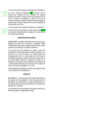 a- Pour les personnes physiques contractantes ou intéressées :
Loi N° 2002-005
 du 19/12/02      Les noms, prénoms, professions, NIF, domiciles réel ou
   (LF 2003)
  JO N° 2813      domicile élu, l'indication de leur nationalité, leur capacité
 du 28/12/02
                  juridique, leur filiation, la date et lieu de leur naissance avec le
                  nom du conjoint, sa profession, sa date et son lieu de
                  naissance, la date du mariage, le régime matrimonial adopté et,
                  le cas échéant, la date du contrat et les noms et résidence de
                  l'officier public qui l'a reçu ;
                  b- Pour les personnes morales contractantes ou intéressées :
Loi N° 2002-005
 du 19/12/02      l'indication de leur forme juridique, de leur siège social, du NIF
   (LF 2003)
  JO N° 2813      et du numéro d'immatriculation au registre du commerce pour
 du 28/12/02      les sociétés commerciales.

                                   OBLIGATIONS DES AGENTS

                  Art. 02. 05. 50. - Les agents des Impôts ne peuvent sous aucun
                  prétexte, lors même qu’il y aurait lieu à expertise, différer
                  l’enregistrement des actes et mutations dont les droits ont été
                  payés aux taux réglés par la présente codification.
                  Ils ne peuvent non plus suspendre ou arrêter le cours des
                  procédures en retenant des actes ou exploits; cependant, si un
                  acte dont il n’y a pas de minute ou un exploit contient des
                  renseignements dont la trace puisse être utile pour la
                  découverte des droits dus, l’agent a la faculté d’en tirer copie et
                  de la faire certifier conforme à l’original par l’officier qui l’a
                  présenté. En cas de refus, il peut conserver l’acte pendant vingt
                  - quatre heures seulement pour s’en procurer une collation en
                  forme, à ses frais, sauf répétition, s’il y a lieu.
                  Cette disposition est applicable aux actes sous signature privée
                  qui sont présentés à l’enregistrement.

                                             PUBLICITE

                  Art. 02. 05. 51. - Les fonctionnaires des Impôts peuvent délivrer
                  des extraits de leurs registres et des copies des actes et
                  déclarations qu’ils détiennent aux parties contractantes ou à
                  leur ayants cause ainsi qu’aux tiers porteurs d’une ordonnance
                  judiciaire les y autorisant.
                  Les conditions de leur rémunération sont fixées par décision du
                  Ministre chargé de la réglementation fiscale.
 