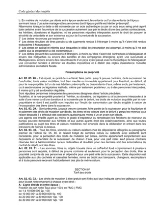 Code général des impôts

b. En matière de mutation par décès entre époux seulement, les enfants ou l’un des enfants de l’époux
survivant issus d’un autre mariage et les personnes dont l’époux gratifié est héritier présomptif.
Néanmoins lorsque la dette a été consentie par un acte authentique ou par un acte sous seing privé ayant
date certaine avant l’ouverture de la succession autrement que par le décès d’une des parties contractantes,
les héritiers, donataires et légataires, et les personnes réputées interposées auront le droit de prouver la
sincérité de cette dette et son existence au jour de l’ouverture de la succession.
3° Les dettes reconnues par testament ;
4° Les dettes résultant de titres passés ou de jugements rendus à l’étranger à moins qu’il n’aient été rendus
exécutoires à Madagascar ;
5° Les dettes en capital et intérêts pour lesquelles le délai de prescription est accompli, à moins qu’il ne soit
justifié que la prescription a été ininterrompue ;
6° Les dettes grevant des successions d’étrangers, à moins qu’elles n’aient été contractées à Madagascar et
envers des malgaches ou envers des sociétés et des compagnies étrangères ayant une succursale à
Madagascarou encore envers des ressortissants d’un pays ayant passé avec la République de Madagascar
une convention tendant à éliminer les doubles impositions et à établir des règles d’assistance mutuelle
administrative en matière fiscale.

                                         Présomptions de propriété

Art. 02. 03. 28. - Est réputé, au point de vue fiscal, faire partie, jusqu’à preuve contraire, de la succession de
l’usufruitier, toute valeur mobilière, tout bien meuble ou immeuble appartenant pour l’usufruit, au défunt, et
pour la nue-propriété, à l’un de ses héritiers présomptifs ou descendants d’eux, même exclu par testament,
ou à sesdonataires ou légataires institués, même par testament postérieur, ou à des personnes interposées,
à moins qu’il y ait eu donation régulière.
Sont réputées personnes interposées les personnes désignées dans l’article précédent.
Toutefois, si la nue-propriété provient à l’héritier, au donataire, ou légataire ou à la personne interposée à la
suite d’une vente ou d’une donation à lui consentie par le défunt, les droits de mutation acquittés par le nue-
propriétaire et dont il est justifié sont imputés sur l’impôt de transmission par décès exigible à raison de
l’incorporation des biens dans la succession.
Art. 02. 03. 29. - Sont présumés, jusqu’à preuve contraire, faire partie de la succession pour la liquidation et
le paiement des droits de mutation par décès, les titres et les valeurs dont le défunt a perçu les revenus ou à
raison desquels il a effectué des opérations quelconques moins d’un an avant son décès.
Les agents des Impôts ayant au moins le grade d’inspecteur ou remplissant les fonctions de receveur du
bureau peuvent demander aux héritiers et aux autres ayants droit des éclaircissements, ainsi que toutes
justifications au sujet des titres et valeurs mobilières non énoncés dans la déclaration et entrant dans les
prévisions de l’alinéa ci-dessus.
Art. 02. 03. 30. - Tous les titres, sommes ou valeurs existant chez les dépositaires désignés au paragraphe
premier de l’article 02. 05. 46. et faisant l’objet de comptes indivis ou collectifs avec solidarité sont
considérés, pour la perception des droits de mutation par décès, comme appartenant conjointement aux
déposants et dépendant de la succession de chacun d’eux, pour une part virile, sauf preuve contraire
réservée tant à l’Administration qu’aux redevables et résultant pour ces derniers soit des énonciations du
contrat de dépôt, soit des titres.
Art. 02. 03. 31. - Les sommes, titres ou objets trouvés dans un coffre-fort loué conjointement à plusieurs
personnes sont réputés, à défaut de preuve contraire et seulement pour la perception des droits, être la
propriété conjointe de ces personnes et dépendre pour une part virile de la succession. Cette disposition est
applicable aux plis cachetés et cassettes fermées, remis en dépôt aux banquiers, changeurs, escompteurs
et à toute personne recevant habituellement des plis de même nature.


                                                  SECTION IV
                                                 Tarif des droits

Art. 02. 03. 32. - Les droits de mutation à titre gratuit sont fixés aux taux indiqués dans les tableaux ci-après
pour la part nette revenant à chaque ayant droit :
A - Ligne directe et entre époux :
Fraction de part nette Taux pour 100 ( en FMG ) FMG
de 1 à 10 000 000 2p. 100
de 10 000 001 à 20 000 000 5p. 100
de 20 000 001 à 30 000 000 10p. 100
de 30 000 001 à 50 000 000 12p. 100
 