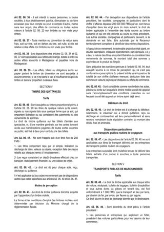 Art 02. 06. 36 - Il est interdit à toutes personnes, à toutes            Art. 02. 06. 44. - Par dérogation aux dispositions de l’article
sociétés, à tous établissement publics, d’encaisser ou de faire          précédent, les sociétés, compagnies et particuliers dont le
encaisser pour leur compte ou pour le compte d’autrui, même              chiffre d’affaires dépasse 200 000 000 FMG par an, sont tenus
sans leur acquit, des effets de commerce ou toutes autres                d’acquitter dans les vingt jours du mois suivant, le droit de
valeurs à l’article 02. 06. 23 non timbrés ou non visés pour             timbre applicable à l’ensemble des écrits soumis au timbre
timbre.                                                                  quittance et qui ont été délivrés au cours du mois précédent.
                                                                         Les autres sociétés, compagnies et particuliers peuvent, si la
Art 02. 06. 37 - Toute mention ou convention de retour sans              demande en est faite, être autorisés par le Receveur
frais, soit sur titre, soit en dehors du titre, est nulle, si elle est   territorialement compétent à bénéficier des mêmes dispositions.
relative à des effets non timbrés ou non visés pour timbre.
                                                                         A l’appui de ce versement, le redevable produit un état signé, en
                                                                         double exemplaire, indiquant distinctement, par rubriques, s’il y
Art 02. 06. 38 - Les dispositions des articles 02. 06. 34 et 02.
                                                                         a lieu, la nature des titres emportant libération ou constatant des
06. 37 sont applicables aux lettres de change, billets à ordre ou
                                                                         versements de sommes, le montant total des sommes y
autres effets souscrits à Madagascar et payables hors de
                                                                         exprimées et le produit de l’impôt.
Madagascar.
                                                                         Sans préjudice des sanctions prévues à l’article 02. 06. 94, tout
Art. 02. 06. 39 - Les effets, billets ou obligations écrits sur          assujetti soumis à ce mode de perception qui ne s’est pas
papier portant le timbre de dimension ne sont assujettis à               conformé aux prescriptions du présent article sera imposé sur la
aucune amende, si ce n’est dans le cas d’insuffisance du prix du         totalité de son chiffre d’affaires mensuel, déduction faite des
timbre et dans la proportion ci-dessus fixée.                            sommes et valeurs payées par chèques ou effets de commerce.

                           SECTION IV                                    Art. 02. 06. 45. - Sont considérés comme non timbrés les actes,
                                                                         pièces ou écrits sur lesquels le timbre mobile aurait été apposé
                  TIMBRE DES QUITTANCES
                                                                         sans l’accomplissement des conditions prescrites ou sur
                                                                         lesquels aurait été apposé un timbre ayant déjà servi.
                               Tarifs
                                                                                                Débiteurs du droit
Art. 02. 06. 40 - Sont assujettis au timbre proportionnel prévu à
l’article 02. 06. 28 les titres de quelque nature qu’ils soient,
                                                                         Art. 02. 06. 46. - Le droit de timbre est à la charge du débiteur;
signés ou non signés faits sous quelque forme que ce soit, qui
                                                                         néanmoins, le créancier qui a donné quittance, reçu ou
emportent libération ou qui constatent des paiements ou des
                                                                         décharge en contravention est tenu personnellement et sans
versements de sommes.
                                                                         recours, nonobstant toute stipulation contraire, du montant des
Le droit de timbre quittance sur les billets d’entrée aux
                                                                         droits, frais et amendes.
spectacles, et, d’une manière générale, sur les cartes donnant
accès aux manifestations payantes de toutes sortes ouvertes
                                                                                         Dispositions particulières
au public, est fixé à deux pour cent du prix des billets.
                                                                                aux transports publics routiers de voyageurs
Art. 02. 06. 41. - Ne sont frappés que d’un droit fixe de 250
                                                                         Art. 02. 06. 47. - Les dispositions de l’article 02. 06. 40 ne sont
FMG :
                                                                         applicables aux titres de transport délivrés par les entreprises
1- Les titres comportant reçu pur et simple, libération ou               de transports publics routiers de voyageurs.
décharge de titres, valeurs ou objets, exception faite des reçus
                                                                         Les entreprises susvisées sont, toutefois tenues de délivrer des
relatifs aux chèques remis à l’encaissement ;
                                                                         billets extraits d’un carnet à souches à toute personne
2- Les reçus constatant un dépôt d’espèces effectué chez un              transportée.
banquier, établissement financier, ou une caisse de crédit.
                                                                                                    SECTION V
Art. 02. 06. 42. - Le droit est dû pour chaque acte, reçu,
                                                                                TRANSPORTS PUBLICS DE MARCHANDISES
décharge ou quittance.
Il n’est applicable qu’aux actes ne contenant pas de dispositions                                      Tarifs
autres que celles spécifiées aux articles 02. 06. 40 et 02. 06. 41.
                                                                         Art. 02. 06. 48. - Le droit de timbre applicable sur chaque lettre
                      Modes de perception                                de voiture, récépissé, bulletin de bagages, bulletin d’expédition
                                                                         et tous autres écrits ou pièces en tenant lieu, est fixé
Art. 02. 06. 43. - Le droit de timbre quittance doit être acquitté       uniformément à 1 000 FMG, que le transport ait lieu par terre,
par l’apposition d’un timbre mobile.                                     par chemin de fer, par avion, par fleuve ou par lagune.
                                                                         Ce droit couvre le droit de décharge donnée par le destinataire.
La forme et les conditions d’emploi des timbres mobiles sont
déterminées par décision du Ministre chargé de la
réglementation fiscale.                                                  Art. 02. 06. 49. - Sont exonérés du droit prévu à l’article
                                                                         précédent :
                                                                         1- Les personnes et entreprises qui, exploitant un hôtel,
                                                                         possèdent des voitures particulières pour les besoins de leur
                                                                         commerce ;
 