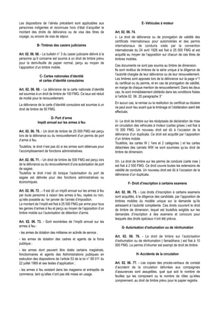 Les dispositions de l’alinéa précédent sont applicables aux                                  E- Véhicules à moteur
personnes indigentes et reconnues hors d’état d’acquitter le
montant des droits de délivrance ou de visa des titres de               Art. 02. 06. 74.
voyage, ou encore de visa de séjour.                                    I- Le droit de délivrance ou de prorogation de validité des
                                                                        certificats internationaux pour automobiles et des permis
              B- Timbres des casiers judiciaires                        internationaux de conduire visés par la convention
                                                                        internationale du 24 avril 1926 est fixé à 25 000 FMG et est
Art. 02. 06. 68. - Le bulletin n° 3 du casier judiciaire délivré à la   acquitté au moyen de l’apposition sur chacun de ces titres de
personne qu’il concerne est soumis à un droit de timbre prévu           timbres mobiles.
pour la demi-feuille de papier normal, perçu au moyen de
                                                                        Ces documents ne sont pas soumis au timbre de dimension.
l’apposition d’un timbre mobile.
                                                                        Ils sont revêtus de timbres de la série unique à la diligence de
                                                                        l’autorité chargée de leur délivrance ou de leur renouvellement.
                C- Cartes nationales d’identité
                                                                        Les timbres sont apposés lors de la délivrance sur la page n°1
                et cartes d’identité consulaires
                                                                        du certificat ou du permis, et en cas de prorogation de validité,
                                                                        en marge de chaque mention de renouvellement. Dans les deux
Art. 02. 06. 69. - La délivrance de la carte nationale d’identité
                                                                        cas, ils sont immédiatement oblitérés dans les conditions fixées
est soumise à un droit de timbre de 100 FMG. Ce taux est réduit
                                                                        à l’article 02. 06. 20 paragraphe 3°
de moitié pour le renouvellement.
                                                                        En aucun cas, la remise ou la restitution du certificat au titulaire
La délivrance de la carte d’identité consulaire est soumise à un
                                                                        ne peut avoir lieu avant que le timbrage et l’oblitération aient été
droit de timbre de 50 FMG.
                                                                        effectués.
                       D- Port d’arme
               Impôt annuel sur les armes à feu                         II- Le droit de timbre sur les récépissés de déclaration de mise
                                                                        en circulation des véhicules à moteur (cartes grises ) est fixé à
Art. 02. 06. 70. - Un droit de timbre de 25 000 FMG est perçu           10 000 FMG. Un nouveau droit est dû à l’occasion de la
lors de la délivrance ou du renouvellement d’un permis de port          délivrance d’un duplicata. Ce droit est acquitté par l’apposition
d’arme à feu.                                                           d’un timbre mobile.
                                                                        Toutefois, les cartes W ( 1ere et 2 catégories ) et les cartes
Toutefois, le droit n’est pas dû si les armes sont détenues pour        détachées des carnets WW ne sont soumises qu’au droit de
l’accomplissement de fonctions administratives.                         timbre de dimension.

Art .02. 06. 71. - Un droit de timbre de 500 FMG est perçu lors         III- Le droit de timbre sur les permis de conduire (carte rose )
de la délivrance ou du renouvellement d’une autorisation de port        est fixé à 2 500 FMG. Ce droit couvre toutes les extensions de
de sagaie.                                                              validité de conduite. Un nouveau droit est dû à l’occasion de la
Toutefois le droit n’est dû lorsque l’autorisation du port de           délivrance d’un duplicata.
sagaie est délivrée pour des fonctions administratives ou
économiques.                                                                      F- Droit d’inscription à certains examens

Art. 02. 06. 72 . - Il est dû un impôt annuel sur les armes à feu       Art. 02. 06. 75. - Les droits d’inscription à certains examens
par toute personne à raison des armes à feu, rayées ou non,             sont acquittés, à la diligence des candidats, par l’apposition de
qu’elle possède au 1er janvier de l’année d’imposition.                 timbres mobiles du modèle unique sur la demande qu’ils
Le montant de l’impôt est fixé à 25 000 FMG par arme pour tous          adressent à l’autorité compétente. Ces droits couvrent le droit
les genres d’armes à feu et perçu au moyen de l’apposition d’un         de timbre de dimension, lequel est toutefois exigible sur les
timbre mobile sur l’autorisation de détention d’arme.                   demandes d’inscription à des examens et concours pour
                                                                        lesquels des droits spéciaux n’ont été prévus.
Art. 02. 06. 73. - Sont exonérées de l’impôt annuel sur les
armes à feu :                                                                G- Autorisation d’exhumation ou de réinhumation
- les armes de dotation des militaires en activité de service ;
                                                                        Art. 02. 06. 76. - Le droit de timbre sur l’autorisation
- les armes de dotation des cadres et agents de la force                d’exhumation ou de réinhumation ( famadihana ) est fixé à 10
publique ;                                                              000 FMG. Le permis d’inhumer est exempt de droit de timbre.
- les armes dont peuvent être dotés certains magistrats,
fonctionnaires et agents des Administrations publiques en                               H- Accidents de la circulation
exécution des dispositions de l’article 53 de la loi n° 69 011 du
22 juillet 1969 et ses textes d’application ;                           Art. 02. 06. 77. - Les copies des procès-verbaux de constat
                                                                        d’accident de la circulation délivrées aux compagnies
- les armes à feu existant dans les magasins et entrepôts de
                                                                        d’assurances sont assujetties, quel que soit le nombre de
commerce, tant qu’elles n’ont pas été mises en usage.
                                                                        feuilles qui les composent ou le nombre de rôles qu’elles
                                                                        comprennent, au droit de timbre prévu pour le papier registre.
 