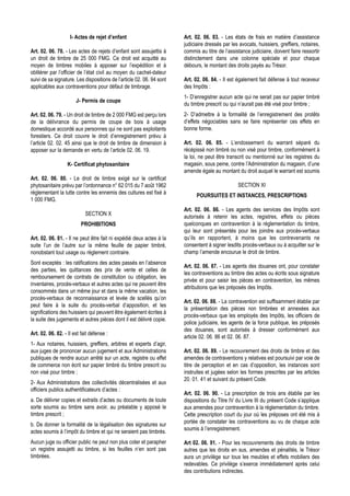 I- Actes de rejet d’enfant                         Art. 02. 06. 83. - Les états de frais en matière d’assistance
                                                                       judiciaire dressés par les avocats, huissiers, greffiers, notaires,
Art. 02. 06. 78. - Les actes de rejets d’enfant sont assujettis à      commis au titre de l’assistance judiciaire, doivent faire ressortir
un droit de timbre de 25 000 FMG. Ce droit est acquitté au             distinctement dans une colonne spéciale et pour chaque
moyen de timbres mobiles à apposer sur l’expédition et à               débours, le montant des droits payés au Trésor.
oblitérer par l’officier de l’état civil au moyen du cachet-dateur
suivi de sa signature. Les dispositions de l’article 02. 06. 94 sont   Art. 02. 06. 84. - Il est également fait défense à tout receveur
applicables aux contraventions pour défaut de timbrage.                des Impôts :
                                                                       1- D’enregistrer aucun acte qui ne serait pas sur papier timbré
                       J- Permis de coupe
                                                                       du timbre prescrit ou qui n’aurait pas été visé pour timbre ;
Art. 02. 06. 79. - Un droit de timbre de 2 000 FMG est perçu lors      2- D’admettre à la formalité de l’enregistrement des protêts
de la délivrance du permis de coupe de bois à usage                    d’effets négociables sans se faire représenter ces effets en
domestique accordé aux personnes qui ne sont pas exploitants           bonne forme.
forestiers. Ce droit couvre le droit d’enregistrement prévu à
l’article 02. 02. 45 ainsi que le droit de timbre de dimension à       Art. 02. 06. 85. - L’endossement du warrant séparé du
apposer sur la demande en vertu de l’article 02. 06. 19.               récépissé non timbré ou non visé pour timbre, conformément à
                                                                       la loi, ne peut être transcrit ou mentionné sur les registres du
                   K- Certificat phytosanitaire                        magasin, sous peine, contre l’Administration du magasin, d’une
                                                                       amende égale au montant du droit auquel le warrant est soumis
Art. 02. 06. 80. - Le droit de timbre exigé sur le certificat
phytosanitaire prévu par l’ordonnance n° 62 015 du 7 août 1962                                   SECTION XI
réglementant la lutte contre les ennemis des cultures est fixé à
                                                                             POURSUITES ET INSTANCES, PRESCRIPTIONS
1 000 FMG.
                                                                       Art. 02. 06. 86. - Les agents des services des Impôts sont
                            SECTION X
                                                                       autorisés à retenir les actes, registres, effets ou pièces
                          PROHIBITIONS                                 quelconques en contravention à la réglementation du timbre,
                                                                       qui leur sont présentés pour les joindre aux procès-verbaux
Art. 02. 06. 81. - Il ne peut être fait ni expédié deux actes à la     qu’ils en rapportent, à moins que les contrevenants ne
suite l’un de l’autre sur la même feuille de papier timbré,            consentent à signer lesdits procès-verbaux ou à acquitter sur le
nonobstant tout usage ou règlement contraire.                          champ l’amende encourue le droit de timbre.
Sont exceptés : les ratifications des actes passés en l’absence
                                                                       Art. 02. 06. 87. - Les agents des douanes ont, pour constater
des parties, les quittances des prix de vente et celles de
                                                                       les contraventions au timbre des actes ou écrits sous signature
remboursement de contrats de constitution ou obligation, les
                                                                       privée et pour saisir les pièces en contravention, les mêmes
inventaires, procès-verbaux et autres actes qui ne peuvent être
                                                                       attributions que les préposés des Impôts.
consommés dans un même jour et dans la même vacation, les
procès-verbaux de reconnaissance et levée de scellés qu’on
                                                                       Art. 02. 06. 88. - La contravention est suffisamment établie par
peut faire à la suite du procès-verbal d’apposition, et les
                                                                       la présentation des pièces non timbrées et annexées aux
significations des huissiers qui peuvent être également écrites à
                                                                       procès-verbaux que les employés des Impôts, les officiers de
la suite des jugements et autres pièces dont il est délivré copie.
                                                                       police judiciaire, les agents de la force publique, les préposés
                                                                       des douanes, sont autorisés à dresser conformément aux
Art. 02. 06. 82. - Il est fait défense :
                                                                       article 02. 06. 86 et 02. 06. 87.
1- Aux notaires, huissiers, greffiers, arbitres et experts d’agir,
aux juges de prononcer aucun jugement et aux Administrations           Art. 02. 06. 89. - Le recouvrement des droits de timbre et des
publiques de rendre aucun arrêté sur un acte, registre ou effet        amendes de contraventions y relatives est poursuivi par voie de
de commerce non écrit sur papier timbré du timbre prescrit ou          titre de perception et en cas d’opposition, les instances sont
non visé pour timbre ;                                                 instruites et jugées selon les formes prescrites par les articles
                                                                       20. 01. 41 et suivant du présent Code.
2- Aux Administrations des collectivités décentralisées et aux
officiers publics authentificateurs d’actes :
                                                                       Art. 02. 06. 90. - La prescription de trois ans établie par les
a. De délivrer copies et extraits d’actes ou documents de toute        dispositions du Titre IV du Livre III du présent Code s’applique
sorte soumis au timbre sans avoir, au préalable y apposé le            aux amendes pour contravention à la réglementation du timbre.
timbre prescrit ;                                                      Cette prescription court du jour où les préposes ont été mis à
                                                                       portée de constater les contraventions au vu de chaque acte
b. De donner la formalité de la légalisation des signatures sur
                                                                       soumis à l’enregistrement.
actes soumis à l’impôt du timbre et qui ne seraient pas timbrés.
Aucun juge ou officier public ne peut non plus coter et parapher       Art 02. 06. 91. - Pour les recouvrements des droits de timbre
un registre assujetti au timbre, si les feuilles n’en sont pas         autres que les droits en sus, amendes et pénalités, le Trésor
timbrées.                                                              aura un privilège sur tous les meubles et effets mobiliers des
                                                                       redevables. Ce privilège s’exerce immédiatement après celui
                                                                       des contributions indirectes.
 