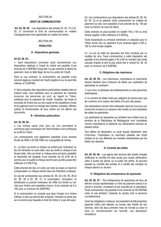 SECTION XII                                 III- Les contraventions aux dispositions des articles 02. 06. 44,
                DROIT DE COMMUNICATION                               02. 06. 52 et en général, toute contravention en matière de
                                                                     paiement sur état, sont passibles d’une amende de 5p. 100 par
 Art. 02. 06. 92. - Les dispositions des articles 02. 05. 15 à 02.   mois ou fraction de mois de retard.
05. 21 concernant le droit de communication en matière               Cette amende ne peut excéder en totalité 100 p 100 du droit
d’enregistrement sont applicables en matière de timbre.              simple exigible ni être inférieure à 5 000fmg.
                                                                     Toute inexactitude ou omission entraînant un préjudice pour le
                         SECTION XIII
                                                                     Trésor donne lieu au paiement d’une amende égale à 200 p.
                          PENALITES                                  100 du droit simple exigible.

                  A - Dispositions générales                         IV- Le prix du billet de spectacle doit être constitué par un
                                                                     multiple de cinq. Toute contravention à cette disposition est
Art 02. 06. 93. -                                                    passible d’une amende égale à 50 p100 du montant des droits
1- Sauf dispositions contraires toute contravention aux              calculés d’après le tarif le plus élevé fixé à l’article 02. 06. 40
dispositions relatives à l’impôt du timbre est passible d’une        avec un minimum de 5 000FMG.
amende de 5 000FMG lorsqu’elle n’a pas entraîné le défaut de
paiement, dans le délai légal, de tout ou partie de l’impôt.                         C- Obligations des imprimeurs
Dans le cas contraire, la contravention est passible d’une
amende égale au montant de l’impôt exigible et qui ne peut être      Art. 02. 06. 95. - Les imprimeurs, importateurs et marchands
inférieur à 5 000FMG.                                                doivent déclarer leurs livraisons de billets aux exploitants de
                                                                     spectacles en précisant :
2- Sans préjudice des dispositions particulières relatées dans le    1- Les noms, et adresses des établissements ou des personnes
présent code, sont solidaires pour le paiement de l’amende           destinataires ;
encourue, les personnes qui sont, au regard du Trésor,
                                                                     2- Le nombre de billets livrés par catégorie de places ainsi que
solidaires pour le paiement de l’impôt. Toutefois, les droits et
                                                                     les numéros et la couleur des billets et le prix des places ;
amendes de timbre dus sur les copies et les expéditions d’acte
et de jugement sont à la charge des notaires, huissiers, officiers   Ces déclarations doivent être adressées dans les huit jours qui
publics et fonctionnaires de tous ordres qui ont délivré ces         suivent les livraisons au receveur des Impôts où sont exploitées
documents.                                                           les salles de spectacles.
                 B - Infractions particulières
                                                                     Les exploitants de spectacles qui achètent leurs billets hors du
                                                                     territoire de la République de Madagascar sont considérés
Art. 02. 06. 94. -
                                                                     comme importateurs et astreints aux déclarations prévues au
I- Les timbres saisis chez ceux qui s’en permettent le               présent article.
commerce sans commission de l’Administration sont confisqués
au profit du Trésor.                                                 Tout défaut de déclaration ou toute fausse déclaration rend
                                                                     l’imprimeur, l’importateur ou marchand passible des droits
Les contrevenants sont également passibles d’une amende
                                                                     simples et en sus afférents aux recettes représentées par les
fiscale de 5000 à 50 000 FMG non susceptible de remise.
                                                                     billets non déclarés.

II - Le tireur qui émet un chèque ne portant pas l’indication du                         D- Contrôle des billets
lieu de l’émission ou sans date, celui qui revêt un chèque d’une
fausse date, celui qui émet un chèque sans provision préalable       Art. 02. 06. 96. - Les agents des services des Impôts chargés
et disponible est passible d’une amende de 20 p100 de la             d’effectuer le contrôle ont libre accès pour toutes vérifications
somme pour la quelle le chèque est tiré sans qu’elle puisse être     utiles à toutes les places où le public est admis. Ils peuvent
inférieure à 5 000 Fmg.                                              assister au contrôle des entrées et à l’arrêté des comptes de
Cette amende est due, en outre, par celui qui paye ou reçoit en      chaque séance ou réunion.
compensation un chèque entrant dans les infractions ci-dessus.
                                                                           E- Obligations des entrepreneurs de spectacles
En cas de contravention aux articles 02. 06. 24 à 02. 06. 26 et
02. 06. 28 à 02. 06. 31, le souscripteur, l’accepteur, le            Art. 02. 06. 97. - Tout entrepreneur de spectacles est tenu de
bénéficiaire ou premier endosseur de l’effet non timbré ou non       délivrer à toute représentation un titre de paiement extrait d’un
visé pour timbre sont passibles chacun d’une amende de 6 p           carnet à souches, constatant le prix acquitté par le spectateur.
100 avec un minimum de 5000FMG.                                      Toute contravention est passible d’une amende de 50 000FMG
Si la contravention ne consiste que dans l’emploi d’un timbre        outre, le cas échéant, l’amende du double droit à percevoir
inférieur à celui qui devrait être employé, l’amende ne porte que    cumulativement.
sur la somme pour laquelle le droit de timbre n’a pas été payé.      Outre les obligations ci-dessus, tout exploitant de télé-projection
                                                                     (appareil vidéo) doit déposer au bureau des Impôts de son
                                                                     domicile, dans les deux premiers mois de l’année ou dans le
                                                                     mois du commencement de l’activité, une déclaration
                                                                     d’existence.
 