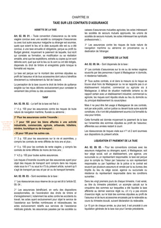 CHAPITRE IX
                                                             TAXE SUR LES CONTRATS D’ASSURANCE

                                        ASSIETTE DE LA TAXE                              caisses d’assurances mutuelles agricoles; les actes intéressant
                                                                                         les sociétés de secours mutuels approuvés, les unions de
                  Art. 02. 09. 01. - Toute convention d’assurance ou de rente            sociétés de secours mutuels, les actes intéressant les syndicats
                  viagère conclue avec une société ou compagnie d’assurances             professionnels ) ;
                  ou avec tout autre assureur malgache ou étranger est soumise,
                  quels que soient le lieu et la date auxquels elle est ou a été         3° Les assurances contre les risques de toute nature de
                  conclue, à une taxe annuelle et obligatoire, perçue au profit du       navigation maritime ou aérienne en provenance ou à
                  Budget général, moyennant le paiement de laquelle, tout écrit          destination de l’étranger.
                  qui constate sa formation, sa modification ou sa résiliation
                  amiable, ainsi que les expéditions, extraits ou copies qui en sont                         DISPENSE DE LA TAXE
                  délivrés sont, quel que soit le lieu où ils sont ou ont été rédigés,
                  dispensés du droit de timbre et enregistrés gratis lorsque la          Art. 02. 09. 04. - Sont dispensés de la taxe :
                  formalité est requise.                                                 1° Les contrats d’assurances sur la vie ou de rentes viagères
                  La taxe est perçue sur le montant des sommes stipulées au              souscrits par des personnes n’ayant à Madagascar ni domicile,
                  profit de l’assureur et de tous accessoires dont celui-ci bénéficie    ni résidence habituelle ;
                  directement ou indirectement du fait de l’assuré.                      2° Tous autres contrats, si et dans la mesure où le risque se
                  La perception de la taxe couvre le droit de timbre de quittance        trouve situé hors de Madagascar ou ne se rapporte pas à un
                  exigible sur les reçus délivrés exclusivement pour constater le        établissement industriel, commercial ou agricole sis à
                  versement des primes ou des accessoires.                               Madagascar, à défaut de situation matérielle certaine ou de
                                                                                         rapport certain avec un établissement industriel, commercial ou
                                                 TARIF                                   agricole, les risques sont réputés situés au lieu du domicile ou
                                                                                         du principal établissement du souscripteur.
                  Art. 02. 09. 02. - Le tarif de la taxe est fixé à :
                                                                                         Mais il ne peut être fait usage à Madagascar de ces contrats,
                  1° 4 p. 100 pour les assurances contre les risques de toute            soit par acte public, soit en justice ou devant toute autre autorité
                  nature de navigation maritime, fluviale ou aérienne ;                  constituée, s’ils n’ont été préalablement soumis à la formalité du
                                                                                         visa pour timbre.
                  2° Pour les assurances contre l’incendie :
                                                                                         Cette formalité est donnée moyennant le paiement de la taxe
Loi N° 2001-029   - 7 pour 100 pour les biens affectés à une activité                    sur l’ensemble des sommes stipulées au profit de l’assureur,
 du 09/01/02
   (LF 2002)      industrielle, commerciale, agricole, artisanale, hôtelière,            afférentes aux années restant à courir.
  JO N° 2761
 du 11/03/02
                  minière, touristique ou de transport ;
                                                                                         Les réassurances de risques visés aux n°1 et 2 sont soumises
                  - 20 pour 100 pour les autres cas.                                     aux dispositions du présent article.
                  3° 3 p. 100 pour les assurances sur la vie et assimilées, y
                  compris les contrats de rente différée de trois ans et plus ;                    LIQUIDATION ET PAIEMENT DE LA TAXE

                  4° 5 p. 100 pour les contrats de rente viagère, y compris les          Art. 02. 09. 05. - Pour les conventions conclues avec les
                  contrats de rente différée de moins de trois ans ;                     assureurs malgaches ou étrangers ayant, à Madagascar, soit
                                                                                         leur siège social, soit un établissement, une agence, une
                  5° 4,5 p. 100 pour toutes autres assurances.
                                                                                         succursale ou un représentant responsable, la taxe est perçue
                  Les risques d’incendie couverts par des assurances ayant pour          pour le compte du Trésor par l’assureur ou son représentant
                  objet des risques de transport sont compris dans les risques           responsable ou par l’apériteur de la police si le contrat est
                  visés sous le n°1 ou sous le n°5 du présent article, suivant qu’il     souscrit par plusieurs assureurs et versée par lui au bureau des
                  s’agit de transport par eau et par air ou de transport terrestre.      Impôts du lieu du siège social, agence ou succursale ou
                                                                                         résidence du représentant responsable dans les conditions
                  Art. 02. 09. 03. - Sont exonérées de la taxe :                         suivantes :
                  1° Les réassurances sous réserve de ce qui est dit à l’article 02.     Dans les vingt premiers jours de chaque trimestre, il est versé,
                  09. 04 ;                                                               au titre du trimestre précédent, un acompte calculé sur le
                                                                                         cinquième des sommes sur lesquelles a été liquidée la taxe
                  2° Les assurances bénéficiant, en vertu des dispositions               afférente au dernier exercice réglé ou, s’il n’y a pas encore
                  exceptionnelles, de l’exonération des droits de timbre et              d’exercice réglé, sur le total des sommes stipulées au profit de
                  d’enregistrement ( notamment les actes contre les accidents du         l’assureur et de leurs accessoires encaissés par le redevable au
                  travail, les actes ayant exclusivement pour objet le service de        cours du trimestre écoulé, suivant déclaration du redevable.
                  l’assistance aux familles nombreuses et nécessiteuses; les
                  actes exclusivement relatifs aux services de l’assistance              Le 15 juin de chaque année, au plus tard, il est procédé à une
                  médicale gratuite, les assurances passées par les sociétés ou          liquidation générale de la taxe due pour l’année précédente.
 