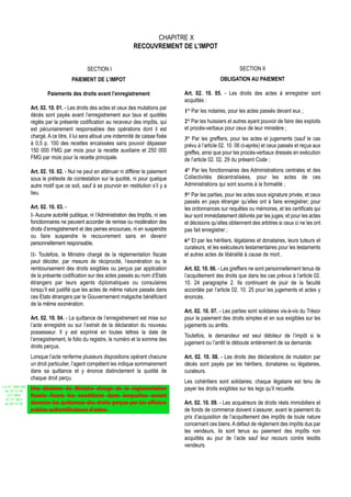 CHAPITRE X
                                                                     RECOUVREMENT DE L’IMPOT


                                              SECTION I                                                             SECTION II
                                      PAIEMENT DE L’IMPOT                                                 OBLIGATION AU PAIEMENT

                          Paiements des droits avant l’enregistrement                    Art. 02. 10. 05. - Les droits des actes à enregistrer sont
                                                                                         acquittés :
                  Art. 02. 10. 01. - Les droits des actes et ceux des mutations par
                                                                                         1° Par les notaires, pour les actes passés devant eux ;
                  décès sont payés avant l’enregistrement aux taux et quotités
                  réglés par la présente codification au receveur des impôts, qui        2° Par les huissiers et autres ayant pouvoir de faire des exploits
                  est pécuniairement responsables des opérations dont il est             et procès-verbaux pour ceux de leur ministère ;
                  chargé. A ce titre, il lui sera alloué une indemnité de caisse fixée   3° Par les greffiers, pour les actes et jugements (sauf le cas
                  à 0,5 p. 100 des recettes encaissées sans pouvoir dépasser             prévu à l’article 02. 10. 06 ci-après) et ceux passés et reçus aux
                  150 000 FMG par mois pour la recette auxiliaire et 250 000             greffes, ainsi que pour les procès-verbaux dressés en exécution
                  FMG par mois pour la recette principale.                               de l’article 02. 02. 29 du présent Code ;

                  Art. 02. 10. 02. - Nul ne peut en atténuer ni différer le paiement     4° Par les fonctionnaires des Administrations centrales et des
                  sous le prétexte de contestation sur la quotité, ni pour quelque       Collectivités décentralisées, pour les actes de ces
                  autre motif que ce soit, sauf à se pourvoir en restitution s’il y a    Administrations qui sont soumis à la formalité ;
                  lieu.                                                                  5° Par les parties, pour les actes sous signature privée, et ceux
                                                                                         passés en pays étranger qu’elles ont à faire enregistrer; pour
                  Art. 02. 10. 03. -                                                     les ordonnances sur requêtes ou mémoires, et les certificats qui
                  I- Aucune autorité publique, ni l’Administration des Impôts, ni ses    leur sont immédiatement délivrés par les juges; et pour les actes
                  fonctionnaires ne peuvent accorder de remise ou modération des         et décisions qu’elles obtiennent des arbitres si ceux ci ne les ont
                  droits d’enregistrement et des peines encourues, ni en suspendre       pas fait enregistrer ;
                  ou faire suspendre le recouvrement sans en devenir
                  personnellement responsable.                                           6° Et par les héritiers, légataires et donataires, leurs tuteurs et
                                                                                         curateurs, et les exécuteurs testamentaires pour les testaments
                  II- Toutefois, le Ministre chargé de la réglementation fiscale         et autres actes de libéralité à cause de mort..
                  peut décider, par mesure de réciprocité, l’exonération ou le
                  remboursement des droits exigibles ou perçus par application           Art. 02. 10. 06. - Les greffiers ne sont personnellement tenus de
                  de la présente codification sur des actes passés au nom d’Etats        l’acquittement des droits que dans les cas prévus à l’article 02.
                  étrangers par leurs agents diplomatiques ou consulaires                10. 24 paragraphe 2. Ils continuent de jouir de la faculté
                  lorsqu’il est justifié que les actes de même nature passés dans        accordée par l’article 02. 10. 25 pour les jugements et actes y
                  ces Etats étrangers par le Gouvernement malgache bénéficient           énoncés.
                  de la même exonération.
                                                                                         Art. 02. 10. 07. - Les parties sont solidaires vis-à-vis du Trésor
                  Art. 02. 10. 04. - La quittance de l’enregistrement est mise sur       pour le paiement des droits simples et en sus exigibles sur les
                  l’acte enregistré ou sur l’extrait de la déclaration du nouveau        jugements ou arrêts.
                  possesseur. Il y est exprimé en toutes lettres la date de
                                                                                         Toutefois, le demandeur est seul débiteur de l’impôt si le
                  l’enregistrement, le folio du registre, le numéro et la somme des
                                                                                         jugement ou l’arrêt le déboute entièrement de sa demande.
                  droits perçus.
                  Lorsque l’acte renferme plusieurs dispositions opérant chacune         Art. 02. 10. 08. - Les droits des déclarations de mutation par
                  un droit particulier, l’agent compétent les indique sommairement       décès sont payés par les héritiers, donataires ou légataires,
                  dans sa quittance et y énonce distinctement la quotité de              curateurs.
                  chaque droit perçu.
                                                                                         Les cohéritiers sont solidaires; chaque légataire est tenu de
Loi N° 2002-005
 du 19/12/02
                  Une décision du Ministre chargé de la réglementation                   payer les droits exigibles sur les legs qu’il recueille.
   (LF 2003)      fiscale fixera les conditions dans lesquelles seront
  JO N° 2813
 du 28/12/02      données les quittances des droits perçus par les officiers             Art. 02. 10. 09. - Les acquéreurs de droits réels immobiliers et
                  publics authentificateurs d’actes.                                     de fonds de commerce doivent s’assurer, avant le paiement du
                                                                                         prix d’acquisition de l’acquittement des impôts de toute nature
                                                                                         concernant ces biens. A défaut de règlement des impôts dus par
                                                                                         les vendeurs, ils sont tenus au paiement des impôts non
                                                                                         acquittés au jour de l’acte sauf leur recours contre lesdits
                                                                                         vendeurs.
 