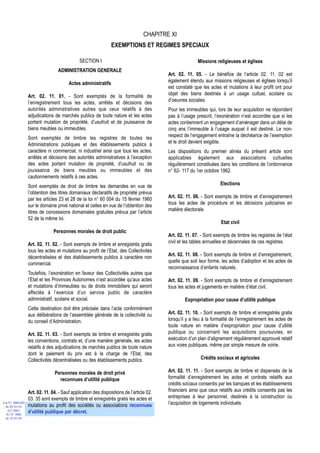 CHAPITRE XI
                                                                EXEMPTIONS ET REGIMES SPECIAUX

                                              SECTION I                                                  Missions religieuses et églises
                                  ADMINISTRATION GENERALE
                                                                                          Art. 02. 11. 05. - Le bénéfice de l’article 02. 11. 02 est
                                        Actes administratifs                              également étendu aux missions religieuses et églises lorsqu’il
                                                                                          est constaté que les actes et mutations à leur profit ont pour
                  Art. 02. 11. 01. - Sont exemptés de la formalité de                     objet des biens destinés à un usage cultuel, scolaire ou
                  l’enregistrement tous les actes, arrêtés et décisions des               d’oeuvres sociales.
                  autorités administratives autres que ceux relatifs à des                Pour les immeubles qui, lors de leur acquisition ne répondent
                  adjudications de marchés publics de toute nature et les actes           pas à l’usage prescrit, l’exonération n’est accordée que si les
                  portant mutation de propriété, d’usufruit et de jouissance de           actes contiennent un engagement d’aménager dans un délai de
                  biens meubles ou immeubles.                                             cinq ans l’immeuble à l’usage auquel il est destiné. Le non-
                  Sont exemptés de timbre les registres de toutes les                     respect de l’engagement entraîne la déchéance de l’exemption
                  Administrations publiques et des établissements publics à               et le droit devient exigible.
                  caractère ni commercial, ni industriel ainsi que tous les actes,        Les dispositions du premier alinéa du présent article sont
                  arrêtés et décisions des autorités administratives à l’exception        applicables également aux associations cultuelles
                  des actes portant mutation de propriété, d’usufruit ou de               régulièrement constituées dans les conditions de l’ordonnance
                  jouissance de biens meubles ou immeubles et des                         n° 62- 117 du 1er octobre 1962.
                  cautionnements relatifs à ces actes.
                  Sont exemptés de droit de timbre les demandes en vue de                                            Elections
                  l’obtention des titres domaniaux déclaratifs de propriété prévus
                  par les articles 23 et 28 de la loi n° 60 004 du 15 février 1960        Art. 02. 11. 06. - Sont exempts de timbre et d’enregistrement
                  sur le domaine privé national et celles en vue de l’obtention des       tous les actes de procédure et les décisions judiciaires en
                  titres de concessions domaniales gratuites prévus par l’article         matière électorale.
                  52 de la même loi.
                                                                                                                      Etat civil
                                Personnes morales de droit public
                                                                                          Art. 02. 11. 07. - Sont exempts de timbre les registres de l’état
                  Art. 02. 11. 02. - Sont exempts de timbre et enregistrés gratis         civil et les tables annuelles et décennales de ces registres.
                  tous les actes et mutations au profit de l’Etat, des Collectivités
                  décentralisées et des établissements publics à caractère non            Art. 02. 11. 08. - Sont exempts de timbre et d’enregistrement,
                  commercial.                                                             quelle que soit leur forme, les actes d’adoption et les actes de
                                                                                          reconnaissance d’enfants naturels.
                  Toutefois, l’exonération en faveur des Collectivités autres que
                  l’Etat et les Provinces Autonomes n’est accordée qu’aux actes           Art. 02. 11. 09. - Sont exempts de timbre et d’enregistrement
                  et mutations d’immeubles ou de droits immobiliers qui seront            tous les actes et jugements en matière d’état civil.
                  affectés à l’exercice d’un service public de caractère
                  administratif, scolaire et social.                                              Expropriation pour cause d’utilité publique
                  Cette destination doit être précisée dans l’acte conformément
                  aux délibérations de l’assemblée générale de la collectivité ou         Art. 02. 11. 10. - Sont exempts de timbre et enregistrés gratis
                  du conseil d’Administration.                                            lorsqu’il y a lieu à la formalité de l’enregistrement les actes de
                                                                                          toute nature en matière d’expropriation pour cause d’utilité
                  Art. 02. 11. 03. - Sont exempts de timbre et enregistrés gratis         publique ou concernant les acquisitions poursuivies, en
                  les conventions, contrats et, d’une manière générale, les actes         exécution d’un plan d’alignement régulièrement approuvé relatif
                  relatifs à des adjudications de marchés publics de toute nature         aux voies publiques, même par simple mesure de voirie.
                  dont le paiement du prix est à la charge de l’Etat, des
                  Collectivités décentralisées ou des établissements publics.                              Crédits sociaux et agricoles

                                Personnes morales de droit privé                          Art. 02. 11. 11. - Sont exempts de timbre et dispensés de la
                                  reconnues d’utilité publique                            formalité d’enregistrement les actes et contrats relatifs aux
                                                                                          crédits sociaux consentis par les banques et les établissements
                  Art. 02. 11. 04. - Sauf application des dispositions de l’article 02.   financiers ainsi que ceux relatifs aux crédits consentis pas les
                  03. 35 sont exempts de timbre et enregistrés gratis les actes et        entreprises à leur personnel, destinés à la construction ou
Loi N° 2000-024
                  mutations au profit des sociétés ou associations reconnues              l’acquisition de logements individuels.
 du 05/01/01
   (LF 2001)
  JO N° 2683
                  d’utilité publique par décret.
 du 12/01/01
 