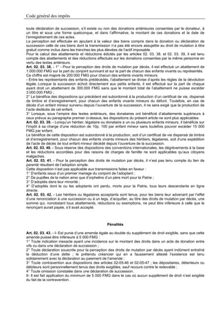 Code général des impôts

toute déclaration de succession, s’il existe ou non des donations antérieures consenties par le donateur, à
un titre et sous une forme quelconque, et dans l’affirmative, le montant de ces donations et la date de
l’enregistrement de ces actes.
La perception est effectuée en ajoutant à la valeur des biens compris dans la donation ou déclaration de
succession celle de ces biens dont la transmission n’a pas été encore assujettie au droit de mutation à titre
gratuit comme inclus dans les tranches les plus élevées de l’actif imposable.
Pour le calcul des abattements et réductions édictés par les articles 02. 03. 38. et 02. 03. 39, il est tenu
compte des abattements et des réductions effectués sur les donations consenties par la même personne en
vertu des textes antérieurs.
Art. 02. 03. 38. - 1° - Pour la perception des droits de mutation par décès, il est effectué un abattement de
1.000.000 FMG sur la part du conjoint survivant et sur la part de chacun des enfants vivants ou représentés.
Ce chiffre est majoré de 200.000 FMG pour chacun des enfants vivants mineurs.
- Entre les représentants des enfants prédécédés, l’abattement se divise d’après les règles de la dévolution
légale..Lorsque la succession échoit directement aux petits enfants, il est effectué sur la part de chaque
ayant droit un abattement de 300.000 FMG sans que le montant total de l’abattement ne puisse excéder
3.000.000 FMG ;
2° Le bénéfice des dispositions qui précèdent est subordonné à la production d’un certificat de vie, dispensé
de timbre et d’enregistrement, pour chacun des enfants vivants mineurs du défunt. Toutefois, en cas de
décès d’un enfant mineur survenu depuis l’ouverture de la succession, il ne sera exigé que la production de
l’acte dedécès de cet enfant.
3° Lorsque, sous l’empire des textes antérieurs, des donataires ont bénéficié d’abattements supérieurs à
ceux prévus au paragraphe premier ci-dessus, les dispositions du présent article ne sont plus applicables.
Art. 02. 03. 39. - Lorsqu’un héritier, légataire ou donataire a un ou plusieurs enfants mineurs, il bénéficie sur
l’impôt à sa charge d’une réduction de 10p. 100 par enfant mineur sans toutefois pouvoir excéder 15 000
FMG par enfant.
Le bénéfice de cette disposition est subordonné à la production, soit d’un certificat de vie dispensé de timbre
et d’enregistrement, pour chacun des enfants vivants mineurs des héritiers, légataires, soit d’une expédition
de l’acte de décès de tout enfant mineur décédé depuis l’ouverture de la succession.
Art. 02. 03. 40. - Sous réserve des dispositions des conventions internationales, les dégrèvements à la base
et les réductions accordées pour des raisons de charges de famille ne sont applicables qu’aux citoyens
malgaches.
Art. 02. 03. 41. - Pour la perception des droits de mutation par décès, il n’est pas tenu compte du lien de
parenté résultant de l’adoption simple.
Cette disposition n’est pas applicable aux transmissions faites en faveur :
1° D’enfants issus d’un premier mariage du conjoint de l’adoptant ;
2° De pupilles de la nation ainsi que d’orphelins d’un père mort pour la Patrie ;
3° D’adoptés dans leur minorité ;
4° D’adoptés dont le ou les adoptants ont perdu, morts pour la Patrie, tous leurs descendants en ligne
directe.
Art. 02. 03. 42. - Les héritiers ou légataires acceptants sont tenus, pour les biens leur advenant par l’effet
d’une renonciation à une succession ou à un legs, d’acquitter, au titre des droits de mutation par décès, une
somme qui, nonobstant tous abattements, réductions ou exemptions, ne peut être inférieure à celle que le
renonçant aurait payée, s’il avait accepté.



                                                   Pénalités

Art. 02. 03. 43. - I- Est punie d’une amende égale au double du supplément de droit exigible, sans que cette
amende puisse être inférieure à 5 000 FMG :
1° Toute indication inexacte ayant une incidence sur le montant des droits dans un acte de donation entre
vifs ou dans une déclaration de succession ;
2° Toute déclaration souscrite pour la perception des droits de mutation par décès ayant indûment entraîné
la déduction d’une dette ; le prétendu créancier qui en a faussement attesté l’existence est tenu
solidairement avec la déclaration au paiement de l’amende ;
3° Toute contravention aux dispositions des articles 02-05-46 et 02-05-47 ; les dépositaires, détenteurs ou
débiteurs sont personnellement tenus des droits exigibles, sauf recours contre le redevable ;
4° Toute omission constatée dans une déclaration de succession.
II- Il est fait application du minimum de 5 000 FMG dans le cas où aucun supplément de droit n’est exigible
du fait de la contravention.
 