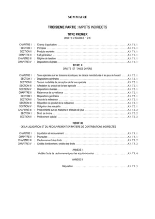 SOMMAIRE


                                   TROISIEME PARTIE : IMPOTS INDIRECTS
                                                                 TITRE PREMIER
                                                            DROITS D’ACCISES ‘’ D A’’

 CHAPITRE I    :   Champ d’application . . . . . . . . . . . . . . . . . . . . . . . . . . . . . . . . . . . . . . . . . . . . . . . . . . . . . . . . . . .A3. T1. 1
  SECTION I    :   Principes . . . . . . . . . . . . . . . . . . . . . . . . . . . . . . . . . . . . . . . . . . . . . . . . . . . . . . . . . . . . . . . . . . . .A3. T1. 1
  SECTION II   :   Produits exonérés . . . . . . . . . . . . . . . . . . . . . . . . . . . . . . . . . . . . . . . . . . . . . . . . . . . . . . . . . . . . .A3. T1. 1
 CHAPITRE II   :   Fait générateur . . . . . . . . . . . . . . . . . . . . . . . . . . . . . . . . . . . . . . . . . . . . . . . . . . . . . . . . . . . . . . .A3. T1. 1
CHAPITRE III   :   Régime de taxation . . . . . . . . . . . . . . . . . . . . . . . . . . . . . . . . . . . . . . . . . . . . . . . . . . . . . . . . . . . .A3. T1. 1
CHAPITRE IV    :   Dispositions diverses . . . . . . . . . . . . . . . . . . . . . . . . . . . . . . . . . . . . . . . . . . . . . . . . . . . . . . . . . . .A3. T1. 1
                                                                         TITRE II
                                                          DROITS ET TAXES DIVERS

 CHAPITRE I    :   Taxes spéciales sur les boissons alcooliques, les tabacs manufacturés et les jeux de hasard . . . . .A3. T2. 1
  SECTION I    :   Dispositions générales . . . . . . . . . . . . . . . . . . . . . . . . . . . . . . . . . . . . . . . . . . . . . . . . . . . . . . . . .A3. T2. 1
  SECTION II   :   Taux et modalités de perception de la taxe spéciale . . . . . . . . . . . . . . . . . . . . . . . . . . . . . . . . . .A3. T2. 1
 SECTION III   :   Affectation du produit de la taxe spéciale . . . . . . . . . . . . . . . . . . . . . . . . . . . . . . . . . . . . . . . . . . .A3. T2. 1
 SECTION IV    :   Dispositions diverses . . . . . . . . . . . . . . . . . . . . . . . . . . . . . . . . . . . . . . . . . . . . . . . . . . . . . . . . . . .A3. T2. 1
CHAPITRE II    :   Redevance de surveillance . . . . . . . . . . . . . . . . . . . . . . . . . . . . . . . . . . . . . . . . . . . . . . . . . . . . . .A3. T2. 1
  SECTION I    :   Dispositions générales . . . . . . . . . . . . . . . . . . . . . . . . . . . . . . . . . . . . . . . . . . . . . . . . . . . . . . . . .A3. T2. 1
  SECTION II   :   Taux de la redevance . . . . . . . . . . . . . . . . . . . . . . . . . . . . . . . . . . . . . . . . . . . . . . . . . . . . . . . . . .A3. T2. 1
 SECTION III   :   Répartition du produit de la redevance . . . . . . . . . . . . . . . . . . . . . . . . . . . . . . . . . . . . . . . . . . . . .A3. T2. 1
 SECTION IV    :   Obligation des assujettis . . . . . . . . . . . . . . . . . . . . . . . . . . . . . . . . . . . . . . . . . . . . . . . . . . . . . . . .A3. T2. 1
CHAPITRE III   :   Prélèvements sur les maisons et produits de jeux . . . . . . . . . . . . . . . . . . . . . . . . . . . . . . . . . . . .A3. T2. 2
  SECTION I    :   Droit de timbre . . . . . . . . . . . . . . . . . . . . . . . . . . . . . . . . . . . . . . . . . . . . . . . . . . . . . . . . . . . . . . .A3. T2. 2
  SECTION II   :   Prélèvement spécial . . . . . . . . . . . . . . . . . . . . . . . . . . . . . . . . . . . . . . . . . . . . . . . . . . . . . . . . . . .A3. T2. 2

                                                                        TITRE III
  DE LA LIQUIDATION ET DU RECOUVREMENT EN MATIERE DE CONTRIBUTIONS INDIRECTES

 CHAPITRE I    :   Liquidation et recouvrement . . . . . . . . . . . . . . . . . . . . . . . . . . . . . . . . . . . . . . . . . . . . . . . . . . . . .A3. T3. 1
 CHAPITRE II   :   Poursuites . . . . . . . . . . . . . . . . . . . . . . . . . . . . . . . . . . . . . . . . . . . . . . . . . . . . . . . . . . . . . . . . . . .A3. T3. 1
CHAPITRE III   :   Cautionnement des droits . . . . . . . . . . . . . . . . . . . . . . . . . . . . . . . . . . . . . . . . . . . . . . . . . . . . . . .A3. T3. 2
CHAPITRE IV    :   Crédits d’enlèvement, crédits des droits . . . . . . . . . . . . . . . . . . . . . . . . . . . . . . . . . . . . . . . . . . . .A3. T3. 2

                                                     ANNEXE I
                   Modèle d’acte de cautionnement pour les acquits-à-caution . . . . . . . . . . . . . . . . . . . . . . . . . . . .A3. T3. 4

                                                                        ANNEXE II

                                                         Réquisition . . . . . . . . . . . . . . . . . . . . . . . . . . . . . . . . . . . . . . . . . . . . . .A3. T3. 5
 