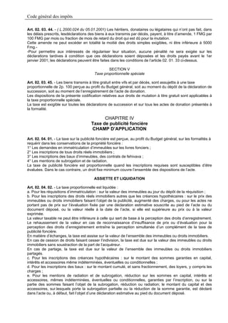Code général des impôts

Art. 02. 03. 44. - ( L.2000.024 du 05.01.2001) Les héritiers, donataires ou légataires qui n’ont pas fait, dans
les délais prescrits, lesdéclarations des biens à eux transmis par décès, payent, à titre d’amende, 1 FMG par
100 FMG par mois ou fraction de mois de retard du droit qui est dû pour la mutation.
Cette amende ne peut excéder en totalité la moitié des droits simples exigibles, ni être inférieure à 5000
Fmg.-
-Pour permettre aux intéressés de régulariser leur situation, aucune pénalité ne sera exigée sur les
déclarations tardives à condition que ces déclarations soient déposées et les droits payés avant le 1er
janvier 2001; les déclarations peuvent être faites dans les conditions de l’article 02. 01. 33 ci-dessus.

                                                 SECTION V
                                         Taxe proportionnelle spéciale

Art. 02. 03. 45. - Les biens transmis à titre gratuit entre vifs et par décès, sont assujettis à une taxe
proportionnelle de 2p. 100 perçue au profit du Budget général, soit au moment du dépôt de la déclaration de
succession, soit au moment de l’enregistrement de l’acte de donation.
Les dispositions de la présente codification relatives aux droits de mutation à titre gratuit sont applicables à
la taxe proportionnelle spéciale.
La taxe est exigible sur toutes les déclarations de succession et sur tous les actes de donation présentés à
la formalité.

                                             CHAPITRE IV
                                       Taxe de publicité foncière
                                       CHAMP D’APPLICATION

Art. 02. 04. 01. - La taxe sur la publicité foncière est perçue, au profit du Budget général, sur les formalités à
requérir dans les conservations de la propriété foncière :
1° Les demandes en immatriculation d’immeubles sur les livres fonciers ;
2° Les inscriptions de tous droits réels immobiliers ;
3° Les inscriptions des baux d’immeubles, des contrats de fehivava ;
4° Les mentions de subrogation et de radiation.
La taxe de publicité foncière est proportionnelle quand les inscriptions requises sont susceptibles d’être
évaluées. Dans le cas contraire, un droit fixe minimum couvre l’ensemble des dispositions de l’acte.

                                         ASSIETTE ET LIQUIDATION

Art. 02. 04. 02. - La taxe proportionnelle est liquidée :
a. Pour les réquisitions d’immatriculation : sur la valeur des immeubles au jour du dépôt de la réquisition ;
b. Pour les inscriptions des droits réels immobiliers autres que les créances hypothécaires : sur le prix des
immeubles ou droits immobiliers faisant l’objet de la publicité, augmenté des charges, ou pour les actes ne
portant pas de prix sur l’évaluation fixée par une déclaration estimative souscrite au pied de l’acte ou du
document déposé, ou la valeur réelle à la date de l’acte, si elle est supérieure au prix ou à la valeur
exprimée.
La valeur taxable ne peut être inférieure à celle qui sert de base à la perception des droits d’enregistrement.
Le rehaussement de la valeur en cas de reconnaissance d’insuffisance de prix ou d’évaluation pour la
perception des droits d’enregistrement entraîne la perception simultanée d’un complément de la taxe de
publicité foncière.
En matière d’échanges, la taxe est assise sur la valeur de l’ensemble des immeubles ou droits immobiliers.
En cas de cession de droits faisant cesser l’indivision, la taxe est due sur la valeur des immeubles ou droits
immobiliers sans soustraction de la part de l’acquéreur.
En cas de partage, la taxe est due sur la valeur de l’ensemble des immeubles ou droits immobiliers
partagés.
c. Pour les inscriptions des créances hypothécaires : sur le montant des sommes garanties en capital,
intérêts et accessoires même indéterminées, éventuelles ou conditionnelles ;
d. Pour les inscriptions des baux : sur le montant cumulé, et sans fractionnement, des loyers, y compris les
charges ;
e. Pour les mentions de radiation et de subrogation, réduction sur les sommes en capital, intérêts et
accessoires, mêmes indéterminées, éventuelles ou conditionnelles, garanties par l’inscription, ou sur la
partie des sommes faisant l’objet de la subrogation, réduction ou radiation; le montant du capital et des
accessoires, sur.lesquels porte la subrogation partielle ou la réduction de la somme garantie, est déclaré
dans l’acte ou, à défaut, fait l’objet d’une déclaration estimative au pied du document déposé.
 