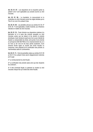 Art. 03. 01. 07. - Les dispositions de la cinquième partie du
présent Livre I sont applicables aux produits soumis au droit
d’accises.

Art. 03. 01. 08. - La liquidation, le recouvrement et le
contentieux du droit d’accises suivent les règles édictées par le
Titre IV du Livre III du présent Code.

Art. 03. 01. 09. - Les pénalités prévues aux articles 05. 05. 07
et 05. 05. 11 sont applicables, mutatis mutandis, aux infractions
relevées en matière de droit d’accises.

Art. 03. 01. 10. - Toute infraction aux dispositions relatives à la
fabrication et à la vente des produits assujettis au droit
d’accises autres que les tabacs et les alcools et produits
alcooliques, toute manœuvre ayant pour but ou pour résultat de
frauder ou compromettre les droits, sont punies d’une amende
en principal de 500 000 FMG et d’un emprisonnement de un à
six mois ou de l’une de ces deux peines seulement, d’une
amende fiscale égale au double des droits fraudés ou
compromis, sans préjudice de la confiscation des produits ou
marchandises saisis en contravention.

Art. 03. 01. 11. - Outre les pénalités visées aux articles 03.01.09
et 03.01.10 du présent Code seront obligatoirement ordonnés
par le juge :
1° Le remboursement du droit fraudé ;
2° La confiscation des produits saisis ainsi que des récipients
les contenant ;
3° A titre d’amende fiscale, le paiement du double du droit
d’accises chaque fois qu’il existe des droits fraudés.
 