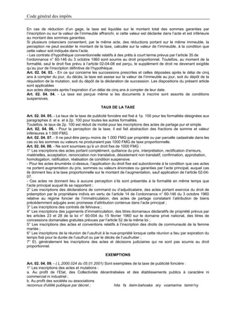 Code général des impôts

En cas de réduction d’un gage, la taxe est liquidée sur le montant total des sommes garanties par
l’inscription ou sur la valeur de l’immeuble affranchi, si cette valeur est déclarée dans l’acte et est inférieure
au montant des sommes garanties.
Si plusieurs créanciers consentent, par le même acte, des réductions portant sur le même immeuble, la
perception ne peut excéder le montant de la taxe, calculée sur la valeur de l’immeuble, à la condition que
cette valeur soit indiquée dans l’acte.
- Les contrats d’hypothèque conventionnelle relatifs à des prêts à court terme prévus par l’article 35 de
l’ordonnance n° 60-146 du 3 octobre 1960 sont soumis au droit proportionnel. Toutefois, au moment de la
formalité, seul le droit fixe prévu à l’article 02-04-08 est perçu, le supplément de droit ne devenant exigible
qu’au jour de l’inscription définitive de l’hypothèque.
Art. 02. 04. 03. - En ce qui concerne les successions prescrites et celles déposées après le délai de cinq
ans à compter du jour, du décès, la taxe est assise sur la valeur de l’immeuble au jour, soit du dépôt de la
réquisition de la mutation, soit du dépôt de la déclaration de succession. Les dispositions du présent article
sont applicables
aux actes déposés après l’expiration d’un délai de cinq ans à compter de leur date.
Art. 02. 04. 04. - La taxe est perçue même si les documents à inscrire sont assortis de conditions
suspensives.

                                              TAUX DE LA TAXE

Art. 02. 04. 05. - Le taux de la taxe de publicité foncière est fixé à 1p. 100 pour les formalités désignées aux
paragraphes d. et e. et à 2p. 100 pour toutes les autres formalités.
Toutefois, le taux de 2p. 100 est réduit de moitié pour les inscriptions des actes de partage pur et simple.
Art. 02. 04. 06. - Pour la perception de la taxe, il est fait abstraction des fractions de somme et valeur
inférieures à 1 000 FMG.
Art. 02. 04. 07. - Il ne peut être perçu moins de 1.000 FMG par propriété ou par parcelle cadastrale dans les
cas où les sommes ou valeurs ne produiraient pas 1000 FMG de taxe proportionnelle.
Art. 02. 04. 08. - Ne sont soumises qu’à un droit fixe de 1000 FMG :
1° Les inscriptions des actes portant complément, quittance du prix, interprétation, rectification d’erreurs,
matérielles, acceptation, renonciation non translative, désistement non translatif, confirmation, approbation,
homologation, ratification, réalisation de condition suspensive.
- Pour les actes énumérés ci-dessus, l’application du droit fixe est subordonnée à la condition que ces actes
ne portent augmentation du prix, sommes ou valeurs énoncées ou garanties par l’acte principal, auquel cas
ils donnent lieu à la taxe proportionnelle sur le montant de l’augmentation, sauf application de l’article 02-04-
07.
- Ces actes ne donnent lieu à aucune perception s’ils sont présentés à la formalité en même temps que
l’acte principal auquel ils se rapportent ;
2° Les inscriptions des déclarations de command ou d’adjudicataire, des actes portant exercice du droit de
préemption par le propriétaire indivis en vertu de l’article 14 de l’ordonnance n° 60-146 du 3 octobre 1960
relative au régime foncier de l’immatriculation, des actes de partage constatant l’attribution de biens
précédemment adjugés avec promesse d’attribution contenue dans l’acte principal ;
3° Les inscriptions des contrats de fehivava ;
4° Les inscriptions des jugements d’immatriculation, des titres domaniaux déclaratifs de propriété prévus par
les articles 23 et 28 de la loi n° 60-004 du 15 février 1960 sur le domaine privé national, des titres de
concessions domaniales gratuites prévues par l’article 52 de la même loi ;
5° Les inscriptions des actes et conventions relatifs à l’inscription des droits de communauté de la femme
mariée ;
6° Les inscriptions de la réunion de l’usufruit à la nue-propriété lorsque cette réunion a lieu par expiration du
temps fixé pour la durée de l’usufruit ou par le décès de l’usufruitier ;
7° Et, généralement les inscriptions des actes et décisions judiciaires qui ne sont pas soumis au droit
proportionnel.

                                                 EXEMPTIONS

Art. 02. 04. 09. - ( L.2000.024 du 05.01.2001) Sont exemptées de la taxe de publicité foncière :
1° Les inscriptions des actes et mutations :
a. Au profit de l’Etat, des Collectivités décentralisées et des établissements publics à caractère ni
commercial ni industriel ;
b. Au profit des sociétés ou associations
reconnus d'utilité publique par décret ;            hita fa ilaim-bahoaka ary voamarina tamin'ny
 