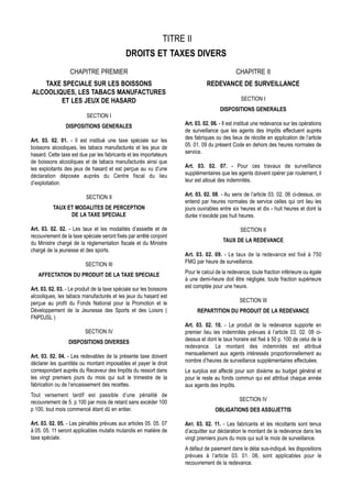 TITRE II
                                              DROITS ET TAXES DIVERS
                   CHAPITRE PREMIER                                                           CHAPITRE II
   TAXE SPECIALE SUR LES BOISSONS                                              REDEVANCE DE SURVEILLANCE
ALCOOLIQUES, LES TABACS MANUFACTURES
        ET LES JEUX DE HASARD                                                                   SECTION I
                                                                                      DISPOSITIONS GENERALES
                           SECTION I
                DISPOSITIONS GENERALES                               Art. 03. 02. 06. - Il est institué une redevance sur les opérations
                                                                     de surveillance que les agents des Impôts effectuent auprès
Art. 03. 02. 01. - Il est institué une taxe spéciale sur les         des fabriques ou des lieux de récolte en application de l’article
boissons alcooliques, les tabacs manufacturés et les jeux de         05. 01. 09 du présent Code en dehors des heures normales de
hasard. Cette taxe est due par les fabricants et les importateurs    service.
de boissons alcooliques et de tabacs manufacturés ainsi que
les exploitants des jeux de hasard et est perçue au vu d’une         Art. 03. 02. 07. - Pour ces travaux de surveillance
déclaration déposée auprès du Centre fiscal du lieu                  supplémentaires que les agents doivent opérer par roulement, il
d’exploitation.                                                      leur est alloué des indemnités.

                          SECTION II                                 Art. 03. 02. 08. - Au sens de l’article 03. 02. 06 ci-dessus, on
                                                                     entend par heures normales de service celles qui ont lieu les
          TAUX ET MODALITES DE PERCEPTION                            jours ouvrables entre six heures et dix - huit heures et dont la
                DE LA TAXE SPECIALE                                  durée n’excède pas huit heures.

Art. 03. 02. 02. - Les taux et les modalités d’assiette et de                                   SECTION II
recouvrement de la taxe spéciale seront fixés par arrêté conjoint
du Ministre chargé de la réglementation fiscale et du Ministre                         TAUX DE LA REDEVANCE
chargé de la jeunesse et des sports.
                                                                     Art. 03. 02. 09. - Le taux de la redevance est fixé à 750
                          SECTION III                                FMG par heure de surveillance.

   AFFECTATION DU PRODUIT DE LA TAXE SPECIALE                        Pour le calcul de la redevance, toute fraction inférieure ou égale
                                                                     à une demi-heure doit être négligée, toute fraction supérieure
Art. 03. 02. 03. - Le produit de la taxe spéciale sur les boissons   est comptée pour une heure.
alcooliques, les tabacs manufacturés et les jeux du hasard est
perçue au profit du Fonds National pour la Promotion et le                                     SECTION III
Développement de la Jeunesse des Sports et des Loisirs (                   REPARTITION DU PRODUIT DE LA REDEVANCE
FNPDJSL )
                                                                     Art. 03. 02. 10. - Le produit de la redevance supporte en
                          SECTION IV                                 premier lieu les indemnités prévues à l’article 03. 02. 08 ci-
                  DISPOSITIONS DIVERSES                              dessus et dont le taux horaire est fixé à 50 p. 100 de celui de la
                                                                     redevance. Le montant des indemnités est attribué
Art. 03. 02. 04. - Les redevables de la présente taxe doivent        mensuellement aux agents intéressés proportionnellement au
déclarer les quantités ou montant imposables et payer le droit       nombre d’heures de surveillance supplémentaires effectuées.
correspondant auprès du Receveur des Impôts du ressort dans          Le surplus est affecté pour son dixième au budget général et
les vingt premiers jours du mois qui suit le trimestre de la         pour le reste au fonds commun qui est attribué chaque année
fabrication ou de l’encaissement des recettes.                       aux agents des Impôts.
Tout versement tardif est passible d’une pénalité de
recouvrement de 5. p 100 par mois de retard sans excéder 100                                   SECTION IV
p 100, tout mois commencé étant dû en entier.                                      OBLIGATIONS DES ASSUJETTIS

Art. 03. 02. 05. - Les pénalités prévues aux articles 05. 05. 07     ART. 03. 02. 11. - Les fabricants et les récoltants sont tenus
à 05. 05. 11 seront applicables mutatis mutandis en matière de       d’acquitter sur déclaration le montant de la redevance dans les
taxe spéciale.                                                       vingt premiers jours du mois qui suit le mois de surveillance.
                                                                     A défaut de paiement dans le délai sus-indiqué, les dispositions
                                                                     prévues à l’article 03. 01. 06, sont applicables pour le
                                                                     recouvrement de la redevance.
 