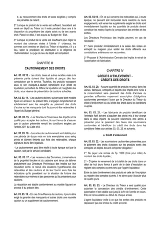 b. au recouvrement des droits et taxes exigibles y compris            Art. 03. 03.19. - En ce qui concerne les redevables qui, à toute
   les pénalités de retard ;                                             époque, ne peuvent soit renouveler leurs cautions ou leurs
                                                                         engagements, soit verser les suppléments exigés les droits sont
2° Lorsque le produit de la vente est suffisant, l’excédent est          immédiatement liquidés sur les quantités de produits devant
versé en dépôt au Trésor où il reste pendant deux ans à la
                                                                         constituer les restes d’après la comparaison des entrées et des
disposition du propriétaire des objets saisis ou de ses ayants
                                                                         sorties.
droit. Passé ce délai, il est acquis au Budget de l’ Etat.
                                                                         Les Directeurs Provinciaux des Impôts peuvent, en cas de
3° Lorsque le produit de la vente est insuffisant pour régler le         nécessité :
montant des créances visées à l’alinéa 1° ci-dessus, les
sommes sont versées en dépôt au Trésor et réparties, s’il y a            1° Faire procéder immédiatement à la saisie des restes en
lieu, selon la procédure de distribution à la diligence de               entrepôt ou magasin pour solder les droits afférents aux
l’Administration. Le juge du lieu de dépôt est compétent.                constatations antérieures non recouvrées ;
                                                                         2° Proposer à l’Administration Centrale des Impôts le retrait de
                                                                         l’autorisation de fabrication.
                         CHAPITRE III
            CAUTIONNEMENT DES DROITS
                                                                                                 CHAPITRE IV
Art. 03. 03.13. - Les droits, taxes et autres recettes visés à la                      CREDITS D’ENLEVEMENT -
présente partie doivent être liquidés et perçus dès leur
                                                                                         CREDITS DES DROITS
constatation par le service. Toutefois, les produits voyageant
sous le lien d’acquits-à-caution bénéficient d’un crédit de
                                                                         Art. 03. 03. 20. - Aucune quantité de produits ne peut, dans les
liquidation permettant de différer la liquidation et l’exigibilité des
                                                                         usines, fabriques, entrepôts et dépôts des Impôts être livrée à
droits, sous réserve de présentation de cautions solvables.
                                                                         la consommation sans paiement des droits d’accises ou
                                                                         garanties suffisantes moyennant souscription d’obligations
Art. 03. 03. 14. - Les cautions doivent, suivant acte dont modèle
                                                                         cautionnées permettant l’octroi par le Directeur du Trésor du
figure en annexe I du présent titre, s’engager conjointement et
                                                                         crédit d’enlèvement ou du crédit des droits dans les conditions
solidairement avec les assujettis au paiement des droits
                                                                         ci-après.
d’accise sur les manquants dont ils pourront être redevables à
l’égard du Budget général.
                                                                         Art. 03. 03. 21. - Les fabricants de produits bénéficiant de
                                                                         l’entrepôt fictif doivent s’acquitter des droits mis à leur charge
Art. 03. 03. 15. - Les Directeurs Provinciaux des Impôts ont la
                                                                         dans le délai imparti. Ils peuvent néanmoins être admis à
qualité pour accepter les cautions, ils sont tenus de s’assurer
                                                                         présenter pour le paiement des taxes des soumissions
que la caution présentée remplit les conditions exigées par
                                                                         cautionnées et bénéficier du crédit des droits dans les
l’article 2011 du Code civil.
                                                                         conditions fixées aux articles 03. 03. 25. et suivants.
Art. 03. 03. 16. - Les actes de cautionnement sont établis pour
                                                                                             a. Crédit d’enlèvement
une période de douze mois en trois exemplaires sous seing
privés et dûment timbrés aux frais des redevables, chaque
                                                                         Art. 03. 03. 22. - Les soumissions cautionnées présentées pour
signature devra être légalisée.
                                                                         le paiement des droits d’accises sur les produits sortis des
- Le cautionnement peut être résilié à toute époque soit par la          entrepôts et dépôts doivent comporter obligation :
caution, soit par le service concédant.
                                                                         1° De payer une remise de 3p. 1000 (trois pour mille) du
Art. 03. 03. 17. - Les receveurs des Domaines, conservateurs             montant des droits liquidés ;
de la propriété foncière et du cadastre sont tenus de délivrer           2° - D’opérer le versement de la totalité de ces droits dans un
gratuitement aux Directeurs Provinciaux des Impôts sur leur              délai de huit jours francs à partir de la date d’inscription au
réquisition écrite, le relevé des situations hypothécaires des           registre des comptes ouverts tenu par l’agent liquidateur.
redevables et des cautions et de leur fournir sans frais les
indications qu’ils possèdent sur la situation de fortune des             Entre la date d’enlèvement des produits et celle de l’inscription
redevables eux-mêmes et des personnes qu’ils présentent pour             au registre des comptes ouverts, il ne devra pas s’écouler plus
cautions.                                                                de quatre jours.

La réquisition est établie conformément au modèle figurant en            Art. 03. 03. 23. - Le Directeur du Trésor a seul qualité pour
annexe II du présent titre.                                              autoriser la concession des crédits d’enlèvement. Cette
                                                                         autorisation n’est valable que jusqu’à la fin de l’année en cours.
Art. 03. 03. 18. - En cas d’insuffisance de cautions, il pourra être     Elle est renouvelable au début de chaque année.
exigé la garantie des manquants et autres droits une nouvelle
caution ou un supplément de cautionnement.                               L’agent liquidateur veille à ce que les sorties des produits ne
                                                                         dépassent pas les limites du crédit accordé.
 