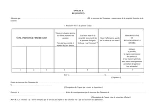 ANNEXE II
                                                                                                                  REQUISITION

Adressée par. . . . . . . . . . . . . . . . . . . . . . . . . . . . . . . . . . . . . . . . . . . . . . . . . . . . . . . . . . . . . . . . . . . . à M. le receveur des Domaines, conservateur de la propriété foncière et du
cadastre

                                                                                                    ( Article 03-03-17 du présent Code )


                                                                                   Nature et situation précise
                                                                                    des biens présentés en                        Ces biens sont-ils la                                                                    OBSERVATIONS
          NOM, PRENOMS ET PROFESSION                                                        garantie                           propriété personnelle de                   Dans l’affirmative, quelle                            ET
                                                                                                                                 la personne désignée                     est la valeur de ces biens ?                    RENSEIGNEMENTS
                                                                                     Nom de la propriété et                   Colonne 1 ou Colonne 2 ?                                                                        DIVERS
                                                                                     numéro du titre foncier
                                                                                                                                                                                                                                indiquer,
                                                                                                                                                                                                                               si possible,
                                                                                                                                                                                                                         le régime matrimonial
                                                                                                                                                                                                                              des parties et,
                                                                                                                                                                                                                        d’une manière générale,
                                                                                                                                                                                                                      tous autres renseignements
                                                                                                                                                                                                                         permettant d’apprécier
                                                                                                                                                                                                                             leur solvabilité
                 1                        2                      3                                 4                                            5                                         6                                               7

                                                                                                   Fait à. . . . . . . . . . . . . . . . . . . . . . . . . . . . . . . . . . . . , le. . . . . . . . . . . . . . . . . . . . . . . . . . . . . . . . . . .
                                                                                                                                                                                                ( Signature )

Remis au receveur des Domaines de. . . . . . . . . . . . . . . . . . . . . . . . . . . . . . . . . . . . . . . . . . . . . . . . . . . . . . . . . . . . . . . . . . . . . . . . . . . . . . . . . . . . . . . . . . . . . . . . . . . . . . . . . . ,
le. . . . . . . . . . . . . . . . . . . . . . . . . . . . . . . . . . . . . . . . .
                                                                                       ( Désignation de l’agent qui a remis la réquisition )

Renvoyé le. . . . . . . . . . . . . . . . . . . . . . . . . . . . . . . . . . . . . . . . . . . . . . . . à titre de renseignements par le receveur des Domaines à. . . . . . . . . . . . . . . . . . . . . . . . . . . . . . . . . . . . . .
..........................
                                                                                                                                             ( Désignation de l’agent à qui le renvoi est effectué )
NOTA : Les colonnes 1 à 3 seront remplies par le service des impôts et les colonnes 4 à 7 par les receveurs des Domaines .
 