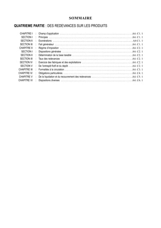 SOMMAIRE

QUATRIEME PARTIE : DES REDEVANCES SUR LES PRODUITS
   CHAPITRE I    :   Champ d’application . . . . . . . . . . . . . . . . . . . . . . . . . . . . . . . . . . . . . . . . . . . . . . . . . . . . . . . . . . .A4. C1. 1
     SECTION I   :   Principes . . . . . . . . . . . . . . . . . . . . . . . . . . . . . . . . . . . . . . . . . . . . . . . . . . . . . . . . . . . . . . . . . . . .A4. C1. 1
    SECTION II   :   Exonérations . . . . . . . . . . . . . . . . . . . . . . . . . . . . . . . . . . . . . . . . . . . . . . . . . . . . . . . . . . . . . . . . .A4 C1. 1
   SECTION III   :   Fait générateur . . . . . . . . . . . . . . . . . . . . . . . . . . . . . . . . . . . . . . . . . . . . . . . . . . . . . . . . . . . . . . .A4. C1. 1
   CHAPITRE II   :   Régime d’imposition . . . . . . . . . . . . . . . . . . . . . . . . . . . . . . . . . . . . . . . . . . . . . . . . . . . . . . . . . . .A4. C2. 1
     SECTION I   :   Dispositions générales . . . . . . . . . . . . . . . . . . . . . . . . . . . . . . . . . . . . . . . . . . . . . . . . . . . . . . . . .A4. C2. 1
    SECTION II   :   Détermination de la base taxable . . . . . . . . . . . . . . . . . . . . . . . . . . . . . . . . . . . . . . . . . . . . . . . . .A4. C2. 1
   SECTION III   :   Taux des redevances . . . . . . . . . . . . . . . . . . . . . . . . . . . . . . . . . . . . . . . . . . . . . . . . . . . . . . . . . .A4. C2. 1
   SECTION IV    :   Exercice des fabriques et des exploitations . . . . . . . . . . . . . . . . . . . . . . . . . . . . . . . . . . . . . . . . .A4. C2. 1
    SECTION V    :   De l’entrepôt fictif et du depôt . . . . . . . . . . . . . . . . . . . . . . . . . . . . . . . . . . . . . . . . . . . . . . . . . . . .A4. C2. 1
  CHAPITRE III   :   Formalités à la circulation . . . . . . . . . . . . . . . . . . . . . . . . . . . . . . . . . . . . . . . . . . . . . . . . . . . . . . .A4. C3. 1
  CHAPITRE IV    :   Obligations particulières . . . . . . . . . . . . . . . . . . . . . . . . . . . . . . . . . . . . . . . . . . . . . . . . . . . . . . . .A4. C4. 1
  CHAPITRE V     :   De la liquidation et du recouvrement des redevances . . . . . . . . . . . . . . . . . . . . . . . . . . . . . . . . .A4. C5. 1
  CHAPITRE VI    :   Dispositions diverses . . . . . . . . . . . . . . . . . . . . . . . . . . . . . . . . . . . . . . . . . . . . . . . . . . . . . . . . . .A4. C6. 1
 