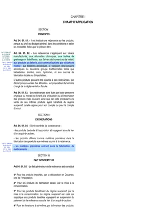 CHAPITRE I
                                                                        CHAMP D’APPLICATION

                                              SECTION I
                                             PRINCIPES

                   Art. 04. 01. 01. - Il est institué une redevance sur les produits,
                   perçue au profit du Budget général, dans les conditions et selon
                   les modalités fixées par le présent titre.
Loi N 2000-013
 du 24/08/00       Art. 04. 01. 02. - Les redevances s’appliquent aux tabacs
  (LFR 2000)       manufacturés, aux allumettes chimiques, aux huiles de
  JO N 2657
 du 28/08/00       graissage et lubrifiants, aux farines de froment ou de méteil,
 Loi N° 2000-024   aux produits de laiterie, aux communications par téléphone
  du 05/01/01
    (LF 2001)      mobile ; aux boissons alcooliques, à l’exclusion des boissons
   JO N° 2683
  du 12/01/01      alcooliques du deuxième groupe traditionnelles telles que
                   betsabetsa, trembo, sora, hydromel, et aux sucres de
                   fabrication locale ou d’importation..
                   D’autres produits peuvent être soumis à des redevances, par
                   décret pris en conseil des Ministres, sur proposition du Ministre
                   chargé de la réglementation fiscale.

                   Art. 04. 01. 03. - Les redevances sont dues par toute personne
                   physique ou morale se livrant à la production ou à l’importation
                   des produits visés ci-avant, ainsi que par celle procédant à la
                   vente de ces mêmes produits ayant bénéficié du régime
                   suspensif, qu’elle agisse pour son compte ou pour le compte
                   d’autrui.

                                             SECTION II
                                          EXONERATIONS

                   Art. 04. 01. 04. - Sont exonérés de la redevance :
                   - les produits destinés à l’exportation et voyageant sous le lien
                   d’un acquit-à-caution ;
                   - les produits utilisés comme matières premières dans la
                   fabrication des produits eux-mêmes soumis à la redevance.
 Loi N° 2000-024
  du 05/01/01
    (LF 2001)
                   - les matières premières entrant dans la fabrication de
   JO N° 2683      médicaments .
  du 12/01/01


                                             SECTION III
                                        FAIT GENERATEUR

                   Art 04. 01. 05. - Le fait générateur de la redevance est constitué
                   :
                   1° Pour les produits importés, par la déclaration en Douanes,
                   lors de l’importation.
                   2° Pour les produits de fabrication locale, par la mise à la
                   consommation.
                   3° Pour les produits bénéficiant du régime suspensif, par la
                   mise à la consommation. Le régime suspensif est celui qui
                   s’applique aux produits taxables voyageant en suspension du
                   paiement de la redevance sous le lien d’un acquit-à-caution.
                   4° Pour les livraisons à soi-même, par la livraison des produits.
 