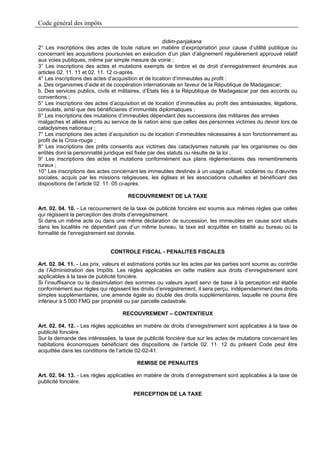 Code général des impôts

                                                        didim-panjakana
2° Les inscriptions des actes de toute nature en matière d’expropriation pour cause d’utilité publique ou
concernant les acquisitions poursuivies en exécution d’un plan d’alignement régulièrement approuvé relatif
aux voies publiques, même par simple mesure de voirie ;
3° Les inscriptions des actes et mutations exempts de timbre et de droit d’enregistrement énumérés aux
articles 02. 11. 11 et 02. 11. 12 ci-après.
4° Les inscriptions des actes d’acquisition et de location d’immeubles au profit :
a. Des organismes d’aide et de coopération internationale en faveur de la République de Madagascar;
b. Des services publics, civils et militaires, d’Etats liés à la République de Madagascar par des accords ou
conventions ;
5° Les inscriptions des actes d’acquisition et de location d’immeubles au profit des ambassades, légations,
consulats, ainsi que des bénéficiaires d’immunités diplomatiques ;
6° Les inscriptions des mutations d’immeubles dépendant des successions des militaires des armées
malgaches et alliées morts au service de la nation ainsi que celles des personnes victimes du devoir lors de
cataclysmes nationaux ;
7° Les inscriptions des actes d’acquisition ou de location d’immeubles nécessaires à son fonctionnement au
profit de la Croix-rouge ;
8° Les inscriptions des prêts consentis aux victimes des cataclysmes naturels par les organismes ou des
entités dont la personnalité juridique est fixée par des statuts ou résulte de la loi ;
9° Les inscriptions des actes et mutations conformément aux plans réglementaires des remembrements
ruraux ;
10° Les inscriptions des actes concernant les immeubles destinés à un usage cultuel, scolaires ou d’œuvres
sociales, acquis par les missions religieuses, les églises et les associations cultuelles et bénéficiant des
dispositions de l’article 02. 11. 05 ci-après.

                                      RECOUVREMENT DE LA TAXE

Art. 02. 04. 10. - Le recouvrement de la taxe de publicité foncière est soumis aux mêmes règles que celles
qui régissent la perception des droits d’enregistrement.
Si dans un même acte ou dans une même déclaration de succession, les immeubles en cause sont situés
dans les localités ne dépendant pas d’un même bureau, la taxe est acquittée en totalité au bureau où la
formalité de l’enregistrement est donnée.


                               CONTROLE FISCAL - PENALITES FISCALES

Art. 02. 04. 11. - Les prix, valeurs et estimations portés sur les actes par les parties sont soumis au contrôle
de l’Administration des Impôts. Les règles applicables en cette matière aux droits d’enregistrement sont
applicables à la taxe de publicité foncière.
Si l’insuffisance ou la dissimulation des sommes ou valeurs ayant servi de base à la perception est établie
conformément aux règles qui régissent les droits d’enregistrement, il sera perçu, indépendamment des droits
simples supplémentaires, une amende égale au double des droits supplémentaires, laquelle ne pourra être
inférieur à 5 000 FMG par propriété ou par parcelle cadastrale.

                                    RECOUVREMENT – CONTENTIEUX

Art. 02. 04. 12. - Les règles applicables en matière de droits d’enregistrement sont applicables à la taxe de
publicité foncière.
Sur la demande des intéressées, la taxe de publicité foncière due sur les actes de mutations concernant les
habitations économiques bénéficiant des dispositions de l’article 02. 11. 12 du présent Code peut être
acquittée dans les conditions de l’article 02-02-41.

                                          REMISE DE PENALITES

Art. 02. 04. 13. - Les règles applicables en matière de droits d’enregistrement sont applicables à la taxe de
publicité foncière.

                                         PERCEPTION DE LA TAXE
 