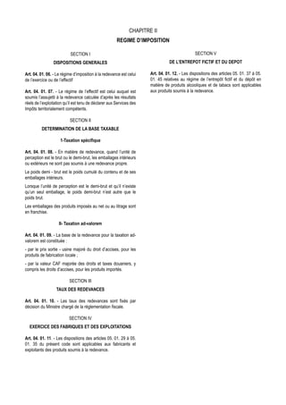 CHAPITRE II
                                                       REGIME D’IMPOSITION

                           SECTION I                                                            SECTION V
                 DISPOSITIONS GENERALES                                          DE L’ENTREPOT FICTIF ET DU DEPOT

Art. 04. 01. 06. - Le régime d’imposition à la redevance est celui    Art. 04. 01. 12. - Les dispositions des articles 05. 01. 37 à 05.
de l’exercice ou de l’effectif                                        01. 45 relatives au régime de l’entrepôt fictif et du dépôt en
                                                                      matière de produits alcooliques et de tabacs sont applicables
Art. 04. 01. 07. - Le régime de l’effectif est celui auquel est       aux produits soumis à la redevance.
soumis l’assujetti à la redevance calculée d’après les résultats
réels de l’exploitation qu’il est tenu de déclarer aux Services des
Impôts territorialement compétents.

                           SECTION II
          DETERMINATION DE LA BASE TAXABLE

                     1-Taxation spécifique

Art. 04. 01. 08. - En matière de redevance, quand l’unité de
perception est le brut ou le demi-brut, les emballages intérieurs
ou extérieurs ne sont pas soumis à une redevance propre.
Le poids demi - brut est le poids cumulé du contenu et de ses
emballages intérieurs.
Lorsque l’unité de perception est le demi-brut et qu’il n’existe
qu’un seul emballage, le poids demi-brut n’est autre que le
poids brut.
Les emballages des produits imposés au net ou au litrage sont
en franchise.

                    II- Taxation ad-valorem

Art. 04. 01. 09. - La base de la redevance pour la taxation ad-
valorem est constituée :
- par le prix sortie - usine majoré du droit d’accises, pour les
produits de fabrication locale ;
- par la valeur CAF majorée des droits et taxes douaniers, y
compris les droits d’accises, pour les produits importés.

                          SECTION III
                  TAUX DES REDEVANCES

Art. 04. 01. 10. - Les taux des redevances sont fixés par
décision du Ministre chargé de la réglementation fiscale.

                          SECTION IV
  EXERCICE DES FABRIQUES ET DES EXPLOITATIONS

Art. 04. 01. 11. - Les dispositions des articles 05. 01. 29 à 05.
01. 35 du présent code sont applicables aux fabricants et
exploitants des produits soumis à la redevance.
 