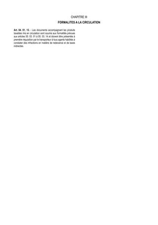 CHAPITRE III
                                               FORMALITES A LA CIRCULATION

Art. 04. 01. 13. - Les documents accompagnant les produits
taxables mis en circulation sont soumis aux formalités prévues
aux articles 05. 03. 01 à 05. 03. 14 et doivent être présentés à
première réquisition par le transporteur à tous agents habilités à
constater des infractions en matière de redevance et de taxes
indirectes.
 