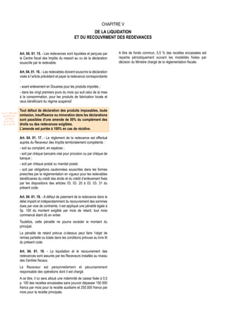 CHAPITRE V
                                                                    DE LA LIQUIDATION
                                                           ET DU RECOUVRMENT DES REDEVANCES


                  Art. 04. 01. 15. - Les redevances sont liquidées et perçues par       A titre de fonds commun, 0,5 % des recettes encaissées est
                  le Centre fiscal des Impôts du ressort au vu de la déclaration        repartie périodiquement suivant les modalités fixées par
                  souscrite par le redevable.                                           décision du Ministre chargé de la réglementation fiscale.

                  Art. 04. 01. 16. - Les redevables doivent souscrire la déclaration
                  visée à l’article précédent et payer la redevance correspondante
                  :
                  - avant enlèvement en Douanes pour les produits importés ;
                  - dans les vingt premiers jours du mois qui suit celui de la mise
                  à la consommation, pour les produits de fabrication locale et
                  ceux bénéficiant du régime suspensif.

                  Tout défaut de déclaration des produits imposables, toute
Loi N° 2001-029
 du 09/01/02      omission, insuffisance ou minoration dans les déclarations
   (LF 2002)
  JO N° 2761
                  sont passibles d'une amende de 50% du complément des
 du 11/03/02      droits ou des redevances exigibles.
                  L'amende est portée à 100% en cas de récidive.

                  Art. 04. 01. 17. - Le règlement de la redevance est effectué
                  auprès du Receveur des Impôts territorialement compétents :
                  - soit au comptant, en espèces ;
                  - soit par chèque bancaire visé pour provision ou par chèque de
                  banque ;
                  - soit par chèque postal ou mandat postal.
                  - soit par obligations cautionnées souscrites dans les formes
                  prescrites par la réglementation en vigueur pour les redevables
                  bénéficiaires du crédit des droits et du crédit d’enlèvement fixés
                  par les dispositions des articles 03. 03. 20 à 03. 03. 31 du
                  présent code.

                  Art. 04. 01. 18. - A défaut de paiement de la redevance dans le
                  délai imparti et indépendamment du recouvrement des sommes
                  dues par voie de contrainte, il est appliqué une pénalité égale à
                  5p. 100 du montant exigible par mois de retard, tout mois
                  commencé étant dû en entier.
                  Toutefois, cette pénalité ne pourra excéder le montant du
                  principal.
                  La pénalité de retard prévue ci-dessus peut faire l’objet de
                  remise partielle ou totale dans les conditions prévues au livre III
                  du présent code.

                  Art. 04. 01. 19. - La liquidation et le recouvrement des
                  redevances sont assurés par les Receveurs installés au niveau
                  des Centres fiscaux.
                  Le Receveur est personnellement et pécuniairement
                  responsable des opérations dont il est chargé.
                  A ce titre, il lui sera alloué une indemnité de caisse fixée à 0,5
                  p. 100 des recettes encaissées sans pouvoir dépasser 150 000
                  francs par mois pour la recette auxiliaire et 250.000 francs par
                  mois pour la recette principale.
 
