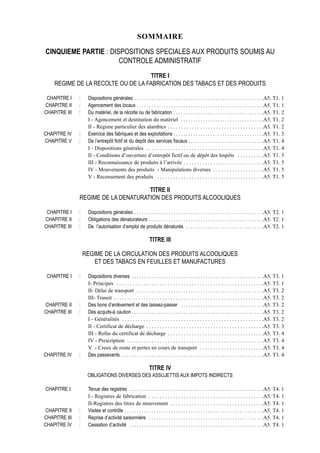 SOMMAIRE

CINQUIEME PARTIE : DISPOSITIONS SPECIALES AUX PRODUITS SOUMIS AU
                      CONTROLE ADMINISTRATIF
                                   TITRE I
    REGIME DE LA RECOLTE OU DE LA FABRICATION DES TABACS ET DES PRODUITS

 CHAPITRE I    :    Dispositions générales . . . . . . . . . . . . . . . . . . . . . . . . . . . . . . . . . . . . . . . . . . . . . . . . . . . . .A5. T1. 1
CHAPITRE II    :    Agencement des locaux . . . . . . . . . . . . . . . . . . . . . . . . . . . . . . . . . . . . . . . . . . . . . . . . . . . .A5. T1. 1
CHAPITRE III   :    Du matériel, de la récolte ou de fabrication . . . . . . . . . . . . . . . . . . . . . . . . . . . . . . . . . . . . .A5. T1. 2
                    I - Agencement et destination du matériel . . . . . . . . . . . . . . . . . . . . . . . . . . . . . . . . . .A5. T1. 2
                    II - Régime particulier des alambics . . . . . . . . . . . . . . . . . . . . . . . . . . . . . . . . . . . .A5. T1. 2
CHAPITRE IV    :    Exercice des fabriques et des exploitations . . . . . . . . . . . . . . . . . . . . . . . . . . . . . . . . . . . . .A5. T1. 3
CHAPITRE V     :    De l’entrepôt fictif et du depôt des services fiscaux . . . . . . . . . . . . . . . . . . . . . . . . . . . . . . .A5. T1. 4
                    I - Dispositions générales . . . . . . . . . . . . . . . . . . . . . . . . . . . . . . . . . . . . . . . . . . . .A5. T1. 4
                    II - Conditions d’ouverture d’entrepôt fictif ou de dépôt des Impôts . . . . . . . . . .A5. T1. 5
                    III - Reconnaissance de produits à l’arrivée . . . . . . . . . . . . . . . . . . . . . . . . . . . . . .A5. T1. 5
                    IV - Mouvements des produits - Manipulations diverses . . . . . . . . . . . . . . . . . . .A5. T1. 5
                    V - Recensement des produits . . . . . . . . . . . . . . . . . . . . . . . . . . . . . . . . . . . . . . . .A5. T1. 5

                                     TITRE II
               REGIME DE LA DENATURATION DES PRODUITS ALCOOLIQUES

 CHAPITRE I    :    Dispositions générales . . . . . . . . . . . . . . . . . . . . . . . . . . . . . . . . . . . . . . . . . . . . . . . . . . . . .A5. T2. 1
CHAPITRE II    :    Obligations des dénaturateurs . . . . . . . . . . . . . . . . . . . . . . . . . . . . . . . . . . . . . . . . . . . . . . .A5. T2. 1
CHAPITRE III   :    De l’autorisation d’emploi de produits dénaturés . . . . . . . . . . . . . . . . . . . . . . . . . . . . . . . .A5. T2. 1

                                                                TITRE III

                   REGIME DE LA CIRCULATION DES PRODUITS ALCOOLIQUES
                       ET DES TABACS EN FEUILLES ET MANUFACTURES

 CHAPITRE I    :    Dispositions diverses . . . . . . . . . . . . . . . . . . . . . . . . . . . . . . . . . . . . . . . . . . . . . . . . . . . . . .A5. T3. 1
                    I- Principes . . . . . . . . . . . . . . . . . . . . . . . . . . . . . . . . . . . . . . . . . . . . . . . . . . . . . . .A5. T3. 1
                    II- Délai de transport . . . . . . . . . . . . . . . . . . . . . . . . . . . . . . . . . . . . . . . . . . . . . . . . . . . .A5. T3. 2
                    III- Transit . . . . . . . . . . . . . . . . . . . . . . . . . . . . . . . . . . . . . . . . . . . . . . . . . . . . . . . .A5. T3. 2
CHAPITRE II    :    Des bons d’enlèvement et des laissez-passer . . . . . . . . . . . . . . . . . . . . . . . . . . . . . . . . . .A5. T3. 2
CHAPITRE III   :    Des acquits-à caution . . . . . . . . . . . . . . . . . . . . . . . . . . . . . . . . . . . . . . . . . . . . . . . . . . . . . .A5. T3. 2
                    I - Généralités . . . . . . . . . . . . . . . . . . . . . . . . . . . . . . . . . . . . . . . . . . . . . . . . . . . . .A5. T3. 2
                    II - Certificat de décharge . . . . . . . . . . . . . . . . . . . . . . . . . . . . . . . . . . . . . . . . . . . .A5. T3. 3
                    III - Refus du certificat de décharge . . . . . . . . . . . . . . . . . . . . . . . . . . . . . . . . . . . .A5. T3. 4
                    IV - Prescription . . . . . . . . . . . . . . . . . . . . . . . . . . . . . . . . . . . . . . . . . . . . . . . . . . .A5. T3. 4
                    V - Creux de route et pertes en cours de transport . . . . . . . . . . . . . . . . . . . . . . . .A5. T3. 4
CHAPITRE IV    :    Des passavants . . . . . . . . . . . . . . . . . . . . . . . . . . . . . . . . . . . . . . . . . . . . . . . . . . . . . . . . . .A5. T3. 4

                                                                TITRE IV
                    OBLIGATIONS DIVERSES DES ASSUJETTIS AUX IMPOTS INDIRECTS

CHAPITRE I:         Tenue des registres . . . . . . . . . . . . . . . . . . . . . . . . . . . . . . . . . . . . . . . . . . . . . . . . . . . . . . .A5. T4. 1
                    I - Registres de fabrication . . . . . . . . . . . . . . . . . . . . . . . . . . . . . . . . . . . . . . . . . . .A5. T4. 1
                    II-Registres des titres de mouvement . . . . . . . . . . . . . . . . . . . . . . . . . . . . . . . . . . .A5. T4. 1
 CHAPITRE II   :    Visites et contrôle . . . . . . . . . . . . . . . . . . . . . . . . . . . . . . . . . . . . . . . . . . . . . . . . . . . . . . . . .A5. T4. 1
CHAPITRE III   :    Reprise d’activité saisonnière . . . . . . . . . . . . . . . . . . . . . . . . . . . . . . . . . . . . . . . . . . . . . . .A5. T4. 1
CHAPITRE IV    :    Cessation d’activité . . . . . . . . . . . . . . . . . . . . . . . . . . . . . . . . . . . . . . . . . . . . . . . . . . . . . . .A5. T4. 1
 