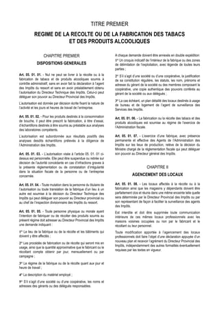 TITRE PREMIER
           REGIME DE LA RECOLTE OU DE LA FABRICATION DES TABACS
                       ET DES PRODUITS ALCOOLIQUES

                   CHAPITRE PREMIER                                   A chaque demande doivent être annexés en double expédition:
                                                                      1° Un croquis indicatif de l’intérieur de la fabrique ou des zones
             DISPOSITIONS GENERALES                                   de délimitation de l’exploitation, avec légende de toutes leurs
                                                                      parties ;
Art. 05. 01. 01. - Nul ne peut se livrer à la récolte ou à la         2° S’il s’agit d’une société ou d’une coopérative, la justification
fabrication de tabacs et de produits alcooliques soumis à             de sa constitution régulière, les statuts, les nom, prénoms et
contrôle administratif, sans en avoir fait la déclaration à l’agent   adresse du gérant de la société ou des membres composant la
des Impôts du ressort et sans en avoir préalablement obtenu           coopérative, une copie authentique des pouvoirs conférés au
l’autorisation du Directeur Technique des Impôts. Celui-ci peut       gérant de la société ou aux délégués ;
déléguer son pouvoir au Directeur Provincial des Impôts.
                                                                      3° La cas échéant, un plan détaillé des locaux destinés à usage
L’autorisation est donnée par décision écrite fixant la nature de     de bureau et de logement de l’agent de surveillance des
l’activité et les jours et heures de travail de l’entreprise.         Services des Impôts.
Art. 05. 01. 02. - Pour les produits destinés à la consommation       Art. 05. 01. 06. - La fabrication ou la récolte des tabacs et des
de bouche, il peut être prescrit la fabrication, à titre d’essai,     produits alcooliques est soumise au régime de l’exercice de
d’échantillons destinés à être soumis au préalable aux analyses       l’Administration fiscale.
des laboratoires compétents.
L’autorisation est subordonnée aux résultats positifs des             Art. 05. 01. 07. - L’exercice d’une fabrique, avec présence
analyses desdits échantillons prélevés à la diligence de              permanente et effective des Agents de l’Administration des
l’Administration des Impôts.                                          Impôts sur les lieux de production, relève de la décision du
                                                                      Ministre chargé de la réglementation fiscale qui peut déléguer
Art. 05. 01. 03. - L’autorisation visée à l’article 05. 01. 01 ci-    son pouvoir au Directeur général des Impôts.
dessus est personnelle. Elle peut être suspendue ou retirée sur
décision de l’autorité concédante en cas d’infractions graves à
la présente réglementation ou de constatation d’irrégularité                                   CHAPITRE II
dans la situation fiscale de la personne ou de l’entreprise
concernée.                                                                         AGENCEMENT DES LOCAUX

Art. 05. 01. 04. - Toute mutation dans la personne du titulaire de    Art. 05. 01. 08. - Les locaux affectés à la récolte ou à la
l’autorisation ou toute translation de la fabrique d’un lieu à un     fabrication ainsi que les magasins y dépendants doivent être
autre est soumise à la décision du Directeur Technique des            parfaitement clos et réunis dans une même enceinte telle quelle
Impôts qui peut déléguer son pouvoir au Directeur provincial ou       sera déterminée par le Directeur Provincial des Impôts ou par
au chef de l’inspection divisionnaire des Impôts du ressort.          son représentant de façon à faciliter la surveillance des agents
                                                                      des Impôts.
Art. 05. 01. 05. - Toute personne physique ou morale ayant            Est interdite et doit être supprimée toute communication
l’intention de fabriquer ou de récolter des produits soumis au        intérieure de ces mêmes locaux professionnels avec les
présent régime doit adresser au Directeur Provincial des Impôts       maisons voisines occupées ou non par le fabricant et le
une demande indiquant :                                               récoltant ou leur personnel.
1° Le lieu de la fabrique ou de la récolte et les bâtiments qui       Toute modification apportée à l’agencement des locaux
doivent y être affectés ;                                             professionnels doit faire l’objet d’une déclaration appuyée d’un
                                                                      nouveau plan et recevoir l’agrément du Directeur Provincial des
2° Les procédés de fabrication ou de récolte qui seront mis en
                                                                      Impôts, indépendamment des autres formalités éventuellement
usage, ainsi que la quantité approximative que le fabricant ou le
                                                                      requises par les textes en vigueur.
récoltant compte obtenir par jour, mensuellement ou par
campagne ;
3° Le régime de la fabrique ou de la récolte quant aux jour et
heure de travail ;
4° La description du matériel employé ;
5° S’il s’agit d’une société ou d’une coopérative, les noms et
adresses des gérants ou des délégués responsables.
 