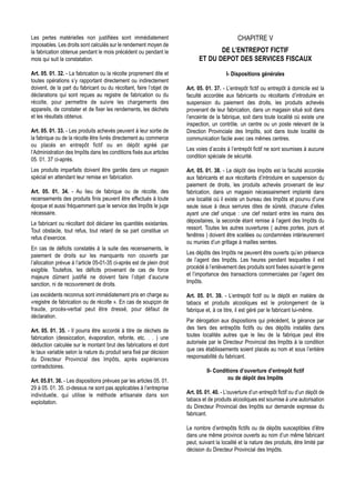 Les pertes matérielles non justifiées sont immédiatement                                        CHAPITRE V
imposables. Les droits sont calculés sur le rendement moyen de
la fabrication obtenue pendant le mois précédent ou pendant le                      DE L’ENTREPOT FICTIF
mois qui suit la constatation.                                               ET DU DEPOT DES SERVICES FISCAUX

Art. 05. 01. 32. - La fabrication ou la récolte proprement dite et                        I- Dispositions générales
toutes opérations s’y rapportant directement ou indirectement
doivent, de la part du fabricant ou du récoltant, faire l’objet de     Art. 05. 01. 37. - L’entrepôt fictif ou entrepôt à domicile est la
déclarations qui sont reçues au registre de fabrication ou du          faculté accordée aux fabricants ou récoltants d’introduire en
récolte, pour permettre de suivre les chargements des                  suspension du paiement des droits, les produits achevés
appareils, de constater et de fixer les rendements, les déchets        provenant de leur fabrication, dans un magasin situé soit dans
et les résultats obtenus.                                              l’enceinte de la fabrique, soit dans toute localité où existe une
                                                                       inspection, un contrôle, un centre ou un poste relevant de la
Art. 05. 01. 33. - Les produits achevés peuvent à leur sortie de       Direction Provinciale des Impôts, soit dans toute localité de
la fabrique ou de la récolte être livrés directement au commerce       communication facile avec ces mêmes centres.
ou placés en entrepôt fictif ou en dépôt agréé par
                                                                       Les voies d’accès à l’entrepôt fictif ne sont soumises à aucune
l’Administration des Impôts dans les conditions fixés aux articles
                                                                       condition spéciale de sécurité.
05. 01. 37 ci-après.
Les produits imparfaits doivent être gardés dans un magasin            Art. 05. 01. 38. - Le dépôt des Impôts est la faculté accordée
spécial en attendant leur remise en fabrication.                       aux fabricants et aux récoltants d’introduire en suspension du
                                                                       paiement de droits, les produits achevés provenant de leur
Art. 05. 01. 34. - Au lieu de fabrique ou de récolte, des              fabrication, dans un magasin nécessairement implanté dans
recensements des produits finis peuvent être effectués à toute         une localité où il existe un bureau des Impôts et pourvu d’une
époque et aussi fréquemment que le service des Impôts le juge          seule issue à deux serrures dites de sûreté, chacune d’elles
nécessaire.                                                            ayant une clef unique : une clef restant entre les mains des
Le fabricant ou récoltant doit déclarer les quantités existantes.      dépositaires, la seconde étant remise à l’agent des Impôts du
Tout obstacle, tout refus, tout retard de sa part constitue un         ressort. Toutes les autres ouvertures ( autres portes, jours et
refus d’exercice.                                                      fenêtres ) doivent être scellées ou condamnées intérieurement
                                                                       ou munies d’un grillage à mailles serrées.
En cas de déficits constatés à la suite des recensements, le
paiement de droits sur les manquants non couverts par                  Les dépôts des Impôts ne peuvent être ouverts qu’en présence
l’allocation prévue à l’article 05-01-35 ci-après est de plein droit   de l’agent des Impôts. Les heures pendant lesquelles il est
exigible. Toutefois, les déficits provenant de cas de force            procédé à l’enlèvement des produits sont fixées suivant le genre
majeure dûment justifié ne doivent faire l’objet d’aucune              et l’importance des transactions commerciales par l’agent des
sanction, ni de recouvrement de droits.                                Impôts.

Les excédents reconnus sont immédiatement pris en charge au            Art. 05. 01. 39. - L’entrepôt fictif ou le dépôt en matière de
«registre de fabrication ou de récolte ». En cas de soupçon de         tabacs et produits alcooliques est le prolongement de la
fraude, procès-verbal peut être dressé, pour défaut de                 fabrique et, à ce titre, il est géré par le fabricant lui-même.
déclaration.
                                                                       Par dérogation aux dispositions qui précèdent, la gérance par
Art. 05. 01. 35. - Il pourra être accordé à titre de déchets de        des tiers des entrepôts fictifs ou des dépôts installés dans
fabrication (dessiccation, évaporation, refonte, etc. . . ) une        toutes localités autres que le lieu de la fabrique peut être
déduction calculée sur le montant brut des fabrications et dont        autorisée par le Directeur Provincial des Impôts à la condition
le taux variable selon la nature du produit sera fixé par décision     que ces établissements soient placés au nom et sous l’entière
du Directeur Provincial des Impôts, après expériences                  responsabilité du fabricant.
contradictoires.
                                                                                 II- Conditions d’ouverture d’entrepôt fictif
Art. 05.01. 36. - Les dispositions prévues par les articles 05. 01.                        ou de dépôt des Impôts
29 à 05. 01. 35. ci-dessus ne sont pas applicables à l’entreprise
individuelle, qui utilise le méthode artisanale dans son               Art. 05. 01. 40. - L’ouverture d’un entrepôt fictif ou d’un dépôt de
exploitation.                                                          tabacs et de produits alcooliques est soumise à une autorisation
                                                                       du Directeur Provincial des Impôts sur demande expresse du
                                                                       fabricant.

                                                                       Le nombre d’entrepôts fictifs ou de dépôts susceptibles d’être
                                                                       dans une même province ouverts au nom d’un même fabricant
                                                                       peut, suivant la localité et la nature des produits, être limité par
                                                                       décision du Directeur Provincial des Impôts.
 