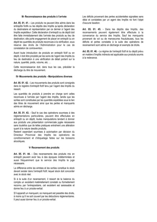 III- Reconnaissance des produits à l’arrivée                 Les déficits provenant des pertes accidentelles signalées sans
                                                                     délai et constatées par un agent des Impôts ne font l’objet
Art. 05. 01. 41. - Les produits ne peuvent être admis dans les       d’aucune taxation.
entrepôts fictifs ou les dépôts des Impôts qu’après déclaration
du destinataire et représentation par ce dernier à l’agent des       Art. 05. 01. 45. - Dans les dépôts des Impôts, des
Impôts expéditeur. Cette déclaration d’entrepôt ou de dépôt doit     recensements peuvent également être effectués à la
être faite immédiatement dès l’arrivée des produits au lieu de       convenance du service des Impôts. Sauf les manquants
destination; elle porte engagement de placer en entrepôt ou en       provenant de vol ou de manoeuvres frauduleuses, tous les
dépôt les quantités de produits reconnues à la vérification, sous    déficits et pertes constatés à la suite des opérations de
réserve des droits de l’Administration pour le cas de                recensement sont admis en décharge et exempts de droits.
constatation de contravention.
                                                                     Art. 05. 01. 46. - Le régime de l’entrepôt fictif et du dépôt prévu
Avant toute introduction de produits en entrepôt fictif ou en
                                                                     en matière d’impôts indirects est applicable aux produits soumis
dépôt, il doit être procédé par les soins de l’agent des Impôts du
                                                                     à la redevance.
lieu de destination à une vérification de détail portant sur la
nature, quantité, poids, volume, etc. . .
Cette reconnaissance doit, dans tous les cas, précéder la
décharge du titre de mouvement.

  IV- Mouvements des produits - Manipulations diverses

Art. 05. 01. 42. - Les mouvements des produits sont consignés
dans le registre d’entrepôt fictif tenu par l’agent des Impôts du
ressort.
Les quantités de produits à prendre en charge sont celles
reconnues à l’arrivée par l’agent des Impôts, tandis que les
sorties sont constituées par les quantités expédiées sous le lien
des titres de mouvement ainsi que les pertes et manquants
admis en décharge.

Art. 05. 01. 43. - Sauf le cas des opérations soumises à des
réglementations particulières, peuvent être effectuées en
entrepôt ou en dépôt, toutes manipulations tendant à donner
aux produits une présentation commerciale jugée nécessaire
sans toutefois que de telles pratiques entraînent une altération
quant à la nature desdits produits.
Restent cependant soumises à autorisation par décision du
Directeur Provincial des Impôts les opérations de
conditionnement et d’étiquetage faites sur les boissons
alcooliques.

                V- Recensement des produits

Art. 05. 01. 44. - Des recensements des produits mis en
entrepôt peuvent avoir lieu à des époques indéterminées et
aussi fréquemment que le service des Impôts le juge
nécessaire.
La différence entre les entrées et les sorties constitue le stock
devant exister dans l’entrepôt fictif, lequel stock doit concorder
avec le stock réel.
Si à la suite d’un recensement, il ressort de la balance du
compte un excédent matériellement constaté ou formellement
reconnu par l’entrepositaire, cet excédent est saisissable et
donne lieu à un procès-verbal.
S’il apparaît un manquant, ce manquant est passible des droits,
à moins qu’il ne soit couvert par les déductions réglementaires.
Il peut aussi donner lieu à un procès-verbal.
 