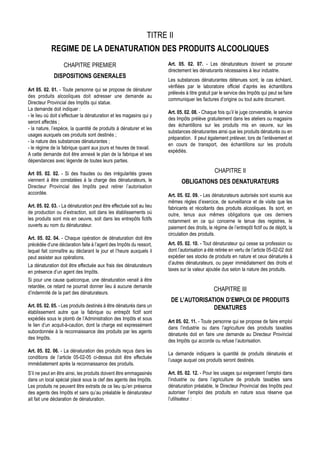 TITRE II
            REGIME DE LA DENATURATION DES PRODUITS ALCOOLIQUES
                   CHAPITRE PREMIER                                   Art. 05. 02. 07. - Les dénaturateurs doivent se procurer
                                                                      directement les dénaturants nécessaires à leur industrie.
             DISPOSITIONS GENERALES
                                                                      Les substances dénaturantes détenues sont, le cas échéant,
                                                                      vérifiées par le laboratoire officiel d’après les échantillons
Art 05. 02. 01. - Toute personne qui se propose de dénaturer
                                                                      prélevés à titre gratuit par le service des Impôts qui peut se faire
des produits alcooliques doit adresser une demande au
                                                                      communiquer les factures d’origine ou tout autre document.
Directeur Provincial des Impôts qui statue.
La demande doit indiquer :
                                                                      Art. 05. 02. 08. - Chaque fois qu’il le juge convenable, le service
- le lieu où doit s’effectuer la dénaturation et les magasins qui y
                                                                      des Impôts prélève gratuitement dans les ateliers ou magasins
seront affectés ;
                                                                      des échantillons sur les produits mis en oeuvre, sur les
- la nature, l’espèce, la quantité de produits à dénaturer et les
                                                                      substances dénaturantes ainsi que les produits dénaturés ou en
usages auxquels ces produits sont destinés ;
                                                                      préparation. Il peut également prélever, lors de l’enlèvement et
- la nature des substances dénaturantes ;
                                                                      en cours de transport, des échantillons sur les produits
- le régime de la fabrique quant aux jours et heures de travail.
                                                                      expédiés.
A cette demande doit être annexé le plan de la fabrique et ses
dépendances avec légende de toutes leurs parties.

Art 05. 02. 02. - Si des fraudes ou des irrégularités graves                                   CHAPITRE II
viennent à être constatées à la charge des dénaturateurs, le                 OBLIGATIONS DES DENATURATEURS
Directeur Provincial des Impôts peut retirer l’autorisation
accordée.                                                             Art. 05. 02. 09. - Les dénaturateurs autorisés sont soumis aux
                                                                      mêmes règles d’exercice, de surveillance et de visite que les
Art. 05. 02. 03. - La dénaturation peut être effectuée soit au lieu   fabricants et récoltants des produits alcooliques. Ils sont, en
de production ou d’extraction, soit dans les établissements où        outre, tenus aux mêmes obligations que ces derniers
les produits sont mis en oeuvre, soit dans les entrepôts fictifs      notamment en ce qui concerne le tenue des registres, le
ouverts au nom du dénaturateur.                                       paiement des droits, le régime de l’entrepôt fictif ou de dépôt, la
                                                                      circulation des produits.
Art. 05. 02. 04. - Chaque opération de dénaturation doit être
précédée d’une déclaration faite à l’agent des Impôts du ressort,     Art. 05. 02. 10. - Tout dénaturateur qui cesse sa profession ou
lequel fait connaître au déclarant le jour et l’heure auxquels il     dont l’autorisation a été retirée en vertu de l’article 05-02-02 doit
peut assister aux opérations.                                         expédier ses stocks de produits en nature et ceux dénaturés à
La dénaturation doit être effectuée aux frais des dénaturateurs       d’autres dénaturateurs, ou payer immédiatement des droits et
en présence d’un agent des Impôts.                                    taxes sur la valeur ajoutée dus selon la nature des produits.
Si pour une cause quelconque, une dénaturation venait à être
retardée, ce retard ne pourrait donner lieu à aucune demande
                                                                                               CHAPITRE III
d’indemnité de la part des dénaturateurs.
                                                                       DE L’AUTORISATION D’EMPLOI DE PRODUITS
Art. 05. 02. 05. - Les produits destinés à être dénaturés dans un                    DENATURES
établissement autre que la fabrique ou entrepôt fictif sont
expédiés sous le plomb de l’Administration des Impôts et sous
                                                                      Art 05. 02. 11. - Toute personne qui se propose de faire emploi
le lien d’un acquit-à-caution, dont la charge est expressément
                                                                      dans l’industrie ou dans l’agriculture des produits taxables
subordonnée à la reconnaissance des produits par les agents
                                                                      dénaturés doit en faire une demande au Directeur Provincial
des Impôts.
                                                                      des Impôts qui accorde ou refuse l’autorisation.
Art. 05. 02. 06. - La dénaturation des produits reçus dans les
                                                                      La demande indiquera la quantité de produits dénaturés et
conditions de l’article 05-02-05 ci-dessus doit être effectuée
                                                                      l’usage auquel ces produits seront destinés.
immédiatement après la reconnaissance des produits.
S’il ne peut en être ainsi, les produits doivent être emmagasinés     Art. 05. 02. 12. - Pour les usages qui exigeraient l’emploi dans
dans un local spécial placé sous la clef des agents des Impôts.       l’industrie ou dans l’agriculture de produits taxables sans
Les produits ne peuvent être extraits de ce lieu qu’en présence       dénaturation préalable, le Directeur Provincial des Impôts peut
des agents des Impôts et sans qu’au préalable le dénaturateur         autoriser l’emploi des produits en nature sous réserve que
ait fait une déclaration de dénaturation.                             l’utilisateur :
 