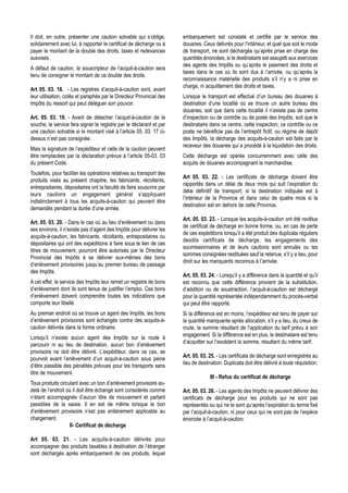 Il doit, en outre, présenter une caution solvable qui s’oblige,       embarquement est constaté et certifié par le service des
solidairement avec lui, à rapporter le certificat de décharge ou à    douanes. Ceux délivrés pour l’intérieur, et quel que soit le mode
payer le montant de la double des droits, taxes et redevances         de transport, ne sont déchargés qu’après prise en charge des
susvisés.                                                             quantités énoncées, si le destinataire est assujetti aux exercices
                                                                      des agents des Impôts ou qu’après le paiement des droits et
A défaut de caution, le souscripteur de l’acquit-à-caution sera
                                                                      taxes dans le cas où ils sont dus à l’arrivée, ou qu’après la
tenu de consigner le montant de ce double des droits.
                                                                      reconnaissance matérielle des produits s’il n’y a ni prise en
                                                                      charge, ni acquittement des droits et taxes.
Art 05. 03. 18. - Les registres d’acquit-à-caution sont, avant
leur utilisation, cotés et paraphés par le Directeur Provincial des   Lorsque le transport est effectué d’un bureau des douanes à
Impôts du ressort qui peut déléguer son pouvoir.                      destination d’une localité où se trouve un autre bureau des
                                                                      douanes, soit que dans cette localité il n’existe pas de centre
Art. 05. 03. 19. - Avant de détacher l’acquit-à-caution de la         d’inspection ou de contrôle ou de poste des Impôts, soit que le
souche, le service fera signer le registre par le déclarant et par    destinataire dans ce centre, cette inspection, ce contrôle ou ce
une caution solvable si le montant visé à l’article 05. 03. 17 ci-    poste ne bénéficie pas de l’entrepôt fictif, ou régime de dépôt
dessus n’est pas consignée.                                           des Impôts, la décharge des acquits-à-caution est faite par le
                                                                      receveur des douanes qui a procédé à la liquidation des droits.
Mais la signature de l’expéditeur et celle de la caution peuvent
être remplacées par la déclaration prévue à l’article 05-03. 03       Cette décharge est opérée concurremment avec celle des
du présent Code.                                                      acquits de douanes accompagnant la marchandise.
Toutefois, pour faciliter les opérations relatives au transport des
                                                                      Art 05. 03. 22. - Les certificats de décharge doivent être
produits visés au présent chapitre, les fabricants, récoltants,
                                                                      rapportés dans un délai de deux mois qui suit l’expiration du
entrepositaires, dépositaires ont la faculté de faire souscrire par
                                                                      délai définitif de transport, si la destination indiquée est à
leurs cautions un engagement général s’appliquant
                                                                      l’intérieur de la Province et dans celui de quatre mois si la
indistinctement à tous les acquits-à-caution qui peuvent être
                                                                      destination est en dehors de cette Province.
demandés pendant la durée d’une année.
                                                                      Art. 05. 03. 23. - Lorsque les acquits-à-caution ont été revêtus
Art. 05. 03. 20. - Dans le cas où au lieu d’enlèvement ou dans
                                                                      de certificat de décharge en bonne forme, ou, en cas de perte
ses environs, il n’existe pas d’agent des Impôts pour délivrer les
                                                                      de ces expéditions lorsqu’il a été produit des duplicata réguliers
acquits-à-caution, les fabricants, récoltants, entrepositaires ou
                                                                      desdits certificats de décharge, les engagements des
dépositaires qui ont des expéditions à faire sous le lien de ces
                                                                      soumissionnaires et de leurs cautions sont annulés ou les
titres de mouvement, pourront être autorisés par le Directeur
                                                                      sommes consignées restituées sauf la retenue, s’il y a lieu, pour
Provincial des Impôts à se délivrer eux-mêmes des bons
                                                                      droit sur les manquants reconnus à l’arrivée.
d’enlèvement provisoires jusqu’au premier bureau de passage
des Impôts.
                                                                      Art. 05. 03. 24. - Lorsqu’il y a différence dans la quantité et qu’il
A cet effet, le service des Impôts leur remet un registre de bons     est reconnu que cette différence provient de la substitution,
d’enlèvement dont ils sont tenus de justifier l’emploi. Ces bons      d’addition ou de soustraction, l’acquit-à-caution est déchargé
d’enlèvement doivent comprendre toutes les indications que            pour la quantité représentée indépendamment du procès-verbal
comporte leur libellé.                                                qui peut être rapporté.
Au premier endroit où se trouve un agent des Impôts, les bons         Si la différence est en moins, l’expéditeur est tenu de payer sur
d’enlèvement provisoires sont échangés contre des acquits-à-          la quantité manquante après allocation, s’il y a lieu, du creux de
caution délivrés dans la forme ordinaire.                             route, la somme résultant de l’application du tarif prévu à son
                                                                      engagement. Si la différence est en plus, le destinataire est tenu
Lorsqu’il n’existe aucun agent des Impôts sur la route à
                                                                      d’acquitter sur l’excédent la somme, résultant du même tarif.
parcourir ni au lieu de destination, aucun bon d’enlèvement
provisoire ne doit être délivré. L’expéditeur, dans ce cas, se
                                                                      Art. 05. 03. 25. - Les certificats de décharge sont enregistrés au
pourvoit avant l’enlèvement d’un acquit-à-caution sous peine
                                                                      lieu de destination. Duplicata doit être délivré à toute réquisition.
d’être passible des pénalités prévues pour les transports sans
titre de mouvement.
                                                                                   III - Refus du certificat de décharge
Tous produits circulant avec un bon d’enlèvement provisoire au-
delà de l’endroit où il doit être échangé sont considérés comme       Art. 05. 03. 26. - Les agents des Impôts ne peuvent délivrer des
n’étant accompagnés d’aucun titre de mouvement et partant             certificats de décharge pour les produits qui ne sont pas
passibles de la saisie. Il en est de même lorsque le bon              représentés ou qui ne le sont qu’après l’expiration du terme fixé
d’enlèvement provisoire n’est pas entièrement applicable au           par l’acquit-à-caution, ni pour ceux qui ne sont pas de l’espèce
chargement.                                                           énoncée à l’acquit-à-caution.
                   II- Certificat de décharge

Art 05. 03. 21. - Les acquits-à-caution délivrés pour
accompagner des produits taxables à destination de l’étranger
sont déchargés après embarquement de ces produits, lequel
 