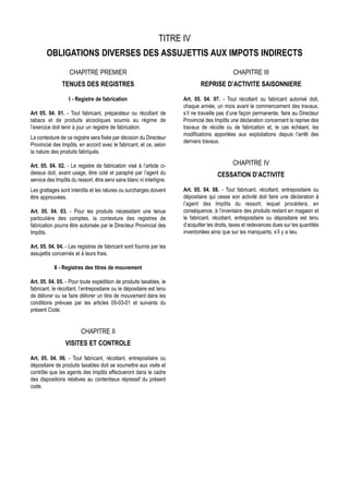 TITRE IV
        OBLIGATIONS DIVERSES DES ASSUJETTIS AUX IMPOTS INDIRECTS
                   CHAPITRE PREMIER                                                            CHAPITRE III
               TENUES DES REGISTRES                                            REPRISE D’ACTIVITE SAISONNIERE

                   I - Registre de fabrication                         Art. 05. 04. 07. - Tout récoltant ou fabricant autorisé doit,
                                                                       chaque année, un mois avant le commencement des travaux,
Art 05. 04. 01. - Tout fabricant, préparateur ou récoltant de          s’il ne travaille pas d’une façon permanente, faire au Directeur
tabacs et de produits alcooliques soumis au régime de                  Provincial des Impôts une déclaration concernant la reprise des
l’exercice doit tenir à jour un registre de fabrication.               travaux de récolte ou de fabrication et, le cas échéant, les
                                                                       modifications apportées aux exploitations depuis l’arrêt des
La contexture de ce registre sera fixée par décision du Directeur
                                                                       derniers travaux.
Provincial des Impôts, en accord avec le fabricant, et ce, selon
la nature des produits fabriqués.

Art. 05. 04. 02. - Le registre de fabrication visé à l’article ci-                             CHAPITRE IV
dessus doit, avant usage, être coté et paraphé par l’agent du                          CESSATION D’ACTIVITE
service des Impôts du ressort, être servi sans blanc ni interligne.
Les grattages sont interdits et les ratures ou surcharges doivent      Art. 05. 04. 08. - Tout fabricant, récoltant, entrepositaire ou
être approuvées.                                                       dépositaire qui cesse son activité doit faire une déclaration à
                                                                       l’agent des Impôts du ressort, lequel procédera, en
Art. 05. 04. 03. - Pour les produits nécessitant une tenue             conséquence, à l’inventaire des produits restant en magasin et
particulière des comptes, la contexture des registres de               le fabricant, récoltant, entrepositaire ou dépositaire est tenu
fabrication pourra être autorisée par le Directeur Provincial des      d’acquitter les droits, taxes et redevances dues sur les quantités
Impôts.                                                                inventoriées ainsi que sur les manquants, s’il y a lieu.

Art. 05. 04. 04. - Les registres de fabricant sont fournis par les
assujettis concernés et à leurs frais.

           II - Registres des titres de mouvement

Art. 05. 04. 05. - Pour toute expédition de produits taxables, le
fabricant, le récoltant, l’entrepositaire ou le dépositaire est tenu
de délivrer ou se faire délivrer un titre de mouvement dans les
conditions prévues par les articles 05-03-01 et suivants du
présent Code.


                         CHAPITRE II
                 VISITES ET CONTROLE

Art. 05. 04. 06. - Tout fabricant, récoltant, entrepositaire ou
dépositaire de produits taxables doit se soumettre aux visite et
contrôle que les agents des Impôts effectueront dans le cadre
des dispositions relatives au contentieux répressif du présent
code.
 