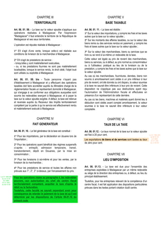 CHAPITRE III                                                          CHAPITRE V
                                        TERRITORIALITE                                                         BASE TAXABLE

                  Art. 06. 01. 09. - La taxe sur la valeur ajoutée s'applique aux       Art. 06. 01. 11. - La taxe est établie :
                  opérations réalisées à Madagascar. Par l'expression                   1° Sur la valeur des importations, y compris les frais et les taxes
                  "Madagascar" il faut entendre le territoire de la République de       autres que la taxe sur la valeur ajoutée ;
                  Madagascar et ses eaux territoriales.                                 2° Sur les montants des affaires taxables, ou sur la valeur des
                                                                                        biens remis ou des services rendus en paiement, y compris les
                  L'opération est réputée réalisée à Madagascar :
                                                                                        frais et taxes autres que la taxe sur la valeur ajoutée ;
                  1° S'il s'agit d'une vente, lorsque celle-ci est réalisée aux         3° Sur la valeur des marchandises, biens ou services que se
                  conditions de livraison de la marchandise à Madagascar.               livre ou se rend à lui-même un redevable de la taxe.
                  2° S'il s'agit de prestations de service :                            Cette valeur est égale au prix de revient des marchandises,
                  - lorsqu'elles y sont matériellement exécutées,                       biens ou services, ou à défaut, au prix normal au consommateur
                  - ou, si les prestations fournies ne sont pas matériellement          ou à l'utilisateur, pratiqué au lieu de la livraison ou de la
                  localisables, lorsque le service rendu, le droit cédé, l'objet loué   prestation, y compris les frais et les taxes autres que la taxe sur
                  sont utilisés ou exploités à Madagascar.                              la valeur ajoutée.
                                                                                        Au cas où les marchandises, fournitures, denrées, biens non
                  Art. 06. 01. 09. bis - Toute personne n'ayant pas                     soumis à amortissement sont cédés à un prix inférieur à leur
                  d'établissement à Madagascar et y effectuant des opérations           prix de revient, ont été donnés ou ont disparu, la valeur soumise
                  taxables doit faire accréditer auprès du Ministère chargé de la       à la taxe ne saurait être inférieure à leur prix de revient. Cette
                  réglementation fiscale un représentant domicilié à Madagascar,        disposition ne s'applique pas aux destructions ayant reçu
                  qui s'engage à se conformer aux obligations auxquelles sont           l'autorisation de l'Administration fiscale et effectuées en
                  soumis les redevables exerçant à Madagascar, et à payer la            présence d'un représentant de cette dernière.
                  taxe sur la valeur ajoutée exigible. A défaut, la taxe est retenue    Au cas où les biens, machines et matériels ayant donné lieu à
                  et reversée auprès du Receveur des Impôts territorialement            déduction sont cédés avant complet amortissement, la valeur
                  compétent par la partie à qui le service est effectivement rendu      soumise à la taxe ne saurait être inférieure à leur valeur
                  et matériellement exécuté à Madagascar.                               comptable.


                                           CHAPITRE IV                                                           CHAPITRE VI
                                      FAIT GENERATEUR                                                        TAUX DE LA TAXE
                  Art. 06. 01. 10. - Le fait générateur de la taxe est constitué :      Art. 06. 01.12. - Le taux normal de la taxe sur la valeur ajoutée
                                                                                        est fixé à 20 pour cent.                                                Loi N° 2001-029
                  1° Pour les importations, par la déclaration en douane lors de                                                                                 du 09/01/02
                  l'importation ;                                                                                                                                  (LF 2002)
                                                                                        Les exportations de biens et de services sont taxées au taux              JO N° 2761
                                                                                        de zéro pour cent.                                                       du 11/03/02
                  2° Pour les opérations ayant bénéficié des régimes suspensifs
                  ci-après : entrepôt, admission temporaire, transit,
                  transbordement, dépôt en Douanes, par la mise en
                  consommation ;                                                                                CHAPITRE VII
                  3° Pour les livraisons à soi-même et pour les ventes, par la                              LIEU D'IMPOSITION
                  livraison de la marchandise ;
                  4° Pour les prestations de service et toutes les affaires non         Art. 06. 01.13. - La taxe est due pour l'ensemble des
                  prévues aux 1°, 2°, 3° ci-dessus, par l'encaissement du prix.         entreprises exploitées à Madagascar par un même redevable
                                                                                        au siège de la direction des entreprises ou, à défaut, au lieu du
Loi N° 2002-005
                  Pour les opérations visées au paragraphe 4, les redevables            principal établissement.
 du 19/12/02
   (LF 2003)      peuvent, sur autorisation du chef de centre fiscal                    Toutefois, pour les entreprises relevant de la compétence d'un
  JO N° 2813
 du 28/12/02      territorialement compétent, acquitter la taxe d'après le              centre fiscal, il est fait application des dispositions particulières
                  débit ou la facturation.                                              prévues dans les textes portant création dudit centre.
                  Toutefois, cette faculté ne saurait cependant avoir pour
                  conséquence de retarder le paiement de la taxe tel qu'il est
                  déterminé par les dispositions de l'article 06.01.16 du
                  présent code.
 