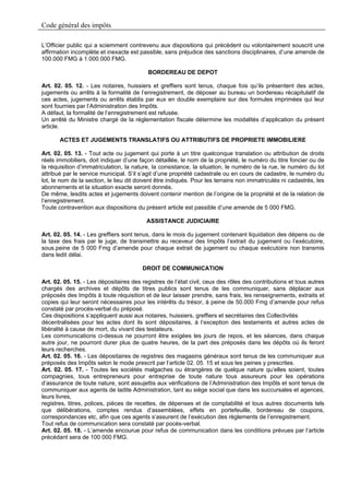Code général des impôts

L’Officier public qui a sciemment contrevenu aux dispositions qui précèdent ou volontairement souscrit une
affirmation incomplète et inexacte est passible, sans préjudice des sanctions disciplinaires, d’une amende de
100.000 FMG à 1.000.000 FMG.

                                          BORDEREAU DE DEPOT

Art. 02. 05. 12. - Les notaires, huissiers et greffiers sont tenus, chaque fois qu’ils présentent des actes,
jugements ou arrêts à la formalité de l’enregistrement, de déposer au bureau un bordereau récapitulatif de
ces actes, jugements ou arrêts établis par eux en double exemplaire sur des formules imprimées qui leur
sont fournies par l’Administration des Impôts.
A défaut, la formalité de l’enregistrement est refusée.
Un arrêté du Ministre chargé de la réglementation fiscale détermine les modalités d’application du présent
article.

       ACTES ET JUGEMENTS TRANSLATIFS OU ATTRIBUTIFS DE PROPRIETE IMMOBILIERE

Art. 02. 05. 13. - Tout acte ou jugement qui porte à un titre quelconque translation ou attribution de droits
réels immobiliers, doit indiquer d’une façon détaillée, le nom de la propriété, le numéro du titre foncier ou de
la réquisition d’immatriculation, la nature, la consistance, la situation, le numéro de la rue, le numéro du lot
attribué par le service municipal. S’il s’agit d’une propriété cadastrale ou en cours de cadastre, le numéro du
lot, le nom de la section, le lieu dit doivent être indiqués. Pour les terrains non immatriculés ni cadastrés, les
abonnements et la situation exacte seront donnés.
De même, lesdits actes et jugements doivent contenir mention de l’origine de la propriété et de la relation de
l’enregistrement.
Toute contravention aux dispositions du présent article est passible d’une amende de 5 000 FMG.

                                          ASSISTANCE JUDICIAIRE

Art. 02. 05. 14. - Les greffiers sont tenus, dans le mois du jugement contenant liquidation des dépens ou de
la taxe des frais par le juge, de transmettre au receveur des Impôts l’extrait du jugement ou l’exécutoire,
sous.peine de 5 000 Fmg d’amende pour chaque extrait de jugement ou chaque exécutoire non transmis
dans ledit délai.

                                        DROIT DE COMMUNICATION

Art. 02. 05. 15. - Les dépositaires des registres de l’état civil, ceux des rôles des contributions et tous autres
chargés des archives et dépôts de titres publics sont tenus de les communiquer, sans déplacer aux
préposés des Impôts à toute réquisition et de leur laisser prendre, sans frais, les renseignements, extraits et
copies qui leur seront nécessaires pour les intérêts du trésor, à peine de 50.000 Fmg d’amende pour refus
constaté par procès-verbal du préposé.
Ces dispositions s’appliquent aussi aux notaires, huissiers, greffiers et secrétaires des Collectivités
décentralisées pour les actes dont ils sont dépositaires, à l’exception des testaments et autres actes de
libéralité à cause de mort, du vivant des testateurs.
Les communications ci-dessus ne pourront être exigées les jours de repos, et les séances, dans chaque
autre jour, ne pourront durer plus de quatre heures, de la part des préposés dans les dépôts où ils feront
leurs recherches.
Art. 02. 05. 16. - Les dépositaires de registres des magasins généraux sont tenus de les communiquer aux
préposés des Impôts selon le mode prescrit par l’article 02. 05. 15 et sous les peines y prescrites.
Art. 02. 05. 17. - Toutes les sociétés malgaches ou étrangères de quelque nature qu’elles soient, toutes
compagnies, tous entrepreneurs pour entreprise de toute nature tous assureurs pour les opérations
d’assurance de toute nature, sont assujettis aux vérifications de l’Administration des Impôts et sont tenus de
communiquer aux agents de ladite Administration, tant au siège social que dans les succursales et agences,
leurs livres,
registres, titres, polices, pièces de recettes, de dépenses et de comptabilité et tous autres documents tels
que délibérations, comptes rendus d’assemblées, effets en portefeuille, bordereau de coupons,
correspondances etc, afin que ces agents s’assurent de l’exécution des règlements de l’enregistrement.
Tout refus de communication sera constaté par pocès-verbal.
Art. 02. 05. 18. - L’amende encourue pour refus de communication dans les conditions prévues par l’article
précédant sera de 100 000 FMG.
 