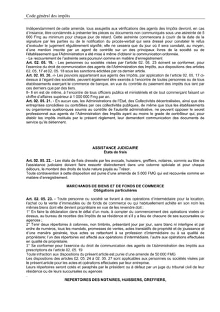 Code général des impôts

Indépendamment de cette amende, tous assujettis aux vérifications des agents des Impôts devront, en cas
d’instance, être condamnés à présenter les pièces ou documents non communiqués sous une astreinte de 5
000 Fmg au minimum pour chaque jour de retard. Cette astreinte commencera à courir de la date de la
signature par les parties ou de la notification du procès-verbal qui sera dressé pour constater le refus
d’exécuter le jugement régulièrement signifié; elle ne cessera que du jour où il sera constaté, au moyen,
d’une mention inscrite par un agent de contrôle sur un des principaux livres de la société ou de
l’établissement que l’Administration a été mise à même d’obtenir la communication ordonnée.
- Le recouvrement de l’astreinte sera poursuivi comme en matière d’enregistrement
Art. 02. 05. 19. - Les personnes ou sociétés visées par l’article 02. 05. 23 doivent se conformer, pour
l’exercice du droit de communication des agents de l’Administration des Impôts, aux dispositions des articles
02. 05. 17 et 02. 05. 18 sous les sanctions édictées par ce dernier article.
Art. 02. 05. 20. -I- Les pouvoirs appartenant aux agents des Impôts, par application de l’article 02. 05. 17 ci-
dessus à l’égard des sociétés, peuvent également être exercés à l’encontre de toutes personnes ou de tous
établissements exerçant le commerce de banque, en vue du contrôle du paiement des impôts dus tant par
ces derniers que par des tiers.
II- Il en est de même, à l’encontre de tous officiers publics et ministériels et de tout commerçant faisant un
chiffre d’affaires supérieur à 1 000 000 Fmg par an.
Art. 02. 05. 21. - En aucun cas, les Administrations de l’Etat, des Collectivités décentralisées, ainsi que des
entreprises concédées ou contrôlées par ces collectivités publiques, de même que tous les établissements
ou organismes quelconques soumis au contrôle de l’autorité administrative, ne peuvent opposer le secret
professionnel aux agents de l’Administration des Impôts ayant au moins le grade de contrôleur qui, pour
établir les impôts institués par le présent règlement, leur demandent communication des documents de
service qu’ils détiennent.




                                         ASSISTANCE JUDICIAIRE
                                              Etats de frais

Art. 02. 05. 22. - Les états de frais dressés par les avocats, huissiers, greffiers, notaires, commis au titre de
l’assistance judiciaire doivent faire ressortir distinctement dans une colonne spéciale et pour chaque
débours, le montant des droits de toute nature payés au Trésor.
Toute contravention à cette disposition est punie d’une amende de 5 000 FMG qui est recouvrée comme en
matière d’enregistrement.

                         MARCHANDS DE BIENS ET DE FONDS DE COMMERCE
                                    Obligations particulières

Art. 02. 05. 23. - Toute personne ou société se livrant à des opérations d’intermédiaire pour la location,
l’achat ou la vente d’immeubles ou de fonds de commerce ou qui habituellement achète en son nom les
mêmes biens dont elle devient propriétaire en vue de les revendre doit :
1° En faire la déclaration dans le délai d’un mois, à compter du commencement des opérations visées ci-
dessus, au bureau de recettes des Impôts de sa résidence et s’il y a lieu de chacune de ses succursales ou
agences ;
2° Tenir deux répertoires à colonnes, non timbrés, présentant jour par jour, sans blanc ni interligne et par
ordre de numéros, tous les mandats, promesses de ventes, actes translatifs de propriété et de jouissance et
d’une manière générale, tous actes se rattachant à sa profession d’intermédiaire ou à sa qualité de
propriétaire; l’un des répertoires est affecté aux opérations d’intermédiaire, l’autre aux opérations effectuées
en qualité de propriétaire.
3° Se conformer pour l’exercice du droit de communication des agents de l’Administration des Impôts aux
prescriptions de l’article 02. 05. 19
Toute infraction aux dispositions du présent article est punie d’une amende de 50 000 FMG
Les dispositions des articles 02. 05. 24 à 02. 05. 27 sont applicables aux personnes ou sociétés visées par
le présent article pour les actes et opérations effectuées par leur entreprise.
Leurs répertoires seront cotés et paraphés par le président ou à défaut par un juge du tribunal civil de leur
résidence ou de leurs succursales ou agences
.
                          REPERTOIRES DES NOTAIRES, HUISSIERS, GREFFIERS,
 