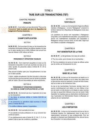 TITRE II
                                                      TAXE SUR LES TRANSACTIONS (TST)
                                     CHAPITRE PREMIER                                                              SECTION IV
                                                                                                                TERRITORIALITE
                                            PRINCIPE
                                                                                        Art. 06. 02. 06. - La taxe sur les transactions frappe les affaires
Loi N° 2001-029   Art 06. 02. 01. - Il est institué une taxe dénommée "Taxe sur les
 du 09/01/02
                                                                                        réalisées à Madagascar ; le terme "Madagascar" comprend le
                  Transactions" dont le produit est mis à la disposition du
   (LF 2002)                                                                            territoire national de la République de Madagascar et ses eaux
  JO N° 2761      budget de la Province Autonome.
 du 11/03/02                                                                            territoriales.

                                           CHAPITRE II                                  Les prestations de service sont imposables à Madagascar
                                                                                        lorsqu'elles y sont matériellement exécutées. Les prestations de
                                  CHAMP D'APPLICATION                                   service non matériellement localisables sont imposables à
                                                                                        Madagascar lorsque le service rendu, le droit cédé, l'objet loué
                                             SECTION I                                  sont utilisés ou exploités à Madagascar.

                  Art 06. 02. 02. - Sont soumises à la taxe sur les transactions les
                  entreprises individuelles réalisant des affaires taxables à la taxe                            CHAPITRE III
                  sur la valeur ajoutée dont le chiffre d'affaires total annuel hors
                  taxe est inférieur à 250 millions de francs.                                     FAIT GENERATEUR DE LA TAXE

                                             SECTION II                                 Art. 06. 02. 07. - Le fait générateur de la taxe est constitué :
                           PERSONNES ET OPERATIONS TAXABLES                             1° Pour les ventes, par la livraison de la marchandise ;

                  Art. 06. 02. 03. - Sont notamment assujetties à la taxe sur les       2° Pour les prestations de service et toutes les affaires autres
                  transactions lorsqu'elles ne sont pas soumises à la taxe sur la       que les ventes, par l'encaissement du prix.
                  valeur ajoutée, les personnes visées à l'article 06. 01. 04 du
                  présent Code.
                                                                                                                 CHAPITRE IV
                  Elles peuvent toutefois opter pour l'assujettissement à la taxe
                  sur la valeur ajoutée.                                                                     BASE DE LA TAXE
                  L'option, valable annuellement, doit être formulée ou dénoncée
                                                                                        Art. 06. 02. 08. -La taxe sur les transactions est établie sur le
                  au plus tard dans les trois derniers mois de l'année qui précède
                                                                                        montant des affaires taxables ou sur la valeur des objets remis
                  celle de l'option. Elle est renouvelable par tacite reconduction.
                                                                                        ou des services rendus en paiement y compris les frais et taxes,
                                                                                        sauf sur la taxe sur les transactions dues.
                                            SECTION III
                                                                                        Au cas où les marchandises, fournitures, denrées, biens non
                         PERSONNES ET OPERATIONS EXONEREES
                                                                                        soumis à amortissement sont cédés à un prix inférieur à leur
                      OU HORS DU CHAMP D'APPLICATION DE LA TAXE
                                                                                        prix de revient, ont été donnés ou ont disparu la valeur soumise
                                                                                        à la taxe ne saurait être inférieure à leur prix de revient. Cette
                  Art. 06. 02. 04. - Ne donnent pas lieu à l’application de la taxe
                                                                                        disposition ne s'applique pas aux destructions volontaires ayant
                  sur les transactions :
                                                                                        reçu l'autorisation de l'Administration fiscale et effectuées en
                  1° les biens et services définis à l’article 06.01.06 du              présence de son représentant.
Loi N° 2000-024   présent Code ;
 du 05/01/01
   (LF 2001)      2° les personnes ou opérations déjà soumises à l’impôt
  JO N° 2683
 du 12/01/01      prévu à l’article 06.01.02 ;                                                                   CHAPITRE V
                  3° le chiffre d’affaires réalisé à l’exportation.
                                                                                                            LIEU D'IMPOSITION
                  Art. 06. 02. 05. - Sont exemptés de la taxe :
                                                                                        Art. 06. 02. 09. - La taxe sur les transactions est due au lieu où
                  1° Les salariés de toutes professions en ce qui concerne leur         l'entreprise dispose d'un établissement dans le sens de la
                  activité de salarié ;                                                 réglementation concernant la taxe professionnelle. Pour les
                  2° Les établissements visés à l'article 06. 01. 08. 2°, 3°, 4° du     assujettis ne disposant pas d'établissement fixe, elle est due au
                  présent Code et dans les conditions y spécifiées.                     lieu d'imposition à la taxe professionnelle.
 
