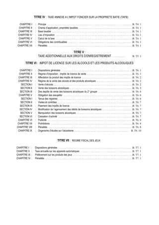 TITRE IV : TAXE ANNEXE A L’IMPOT FONCIER SUR LA PROPRIETE BATIE (TAFB)

  CHAPITRE I       :   Principe . . . . . . . . . . . . . . . . . . . . . . . . . . . . . . . . . . . . . . . . . . . . . . . . . . . . . . . . . . . . . . . . . . . . . .B. T4. 1
 CHAPITRE II       :   Champ d’application, propriétés taxables . . . . . . . . . . . . . . . . . . . . . . . . . . . . . . . . . . . . . . . . . . . .B. T4. 1
 CHAPITRE III      :   Base taxable . . . . . . . . . . . . . . . . . . . . . . . . . . . . . . . . . . . . . . . . . . . . . . . . . . . . . . . . . . . . . . . . . .B. T4. 1
CHAPITRE IV        :   Lieu d’imposition . . . . . . . . . . . . . . . . . . . . . . . . . . . . . . . . . . . . . . . . . . . . . . . . . . . . . . . . . . . . . . .B. T4. 1
 CHAPITRE V        :   Calcul de la taxe . . . . . . . . . . . . . . . . . . . . . . . . . . . . . . . . . . . . . . . . . . . . . . . . . . . . . . . . . . . . . . .B. T4. 1
CHAPITRE VI        :   Obligations des contribuables . . . . . . . . . . . . . . . . . . . . . . . . . . . . . . . . . . . . . . . . . . . . . . . . . . . . .B. T4. 1
CHAPITRE VII       :   Pénalités . . . . . . . . . . . . . . . . . . . . . . . . . . . . . . . . . . . . . . . . . . . . . . . . . . . . . . . . . . . . . . . . . . . . .B. T4. 1

                                              TITRE V :
                       TAXE ADDITIONNELLE AUX DROITS D’ENREGISTREMENT . . . . . . . . . .                                                                             B. T5. 1

       TITRE VI : IMPOT DE LICENCE SUR LES ALCOOLS ET LES PRODUITS ALCOOLIQUES

  CHAPITRE I       :   Dispositions générales . . . . . . . . . . . . . . . . . . . . . . . . . . . . . . . . . . . . . . . . . . . . . . . . . . . . . . . . . . .B. T6. 1
  CHAPITRE II      :   Régime d’imposition , impôts de licence de vente . . . . . . . . . . . . . . . . . . . . . . . . . . . . . . . . . . . . . .B. T6. 1
 CHAPITRE III      :   Affectation du produit des impôts de licence . . . . . . . . . . . . . . . . . . . . . . . . . . . . . . . . . . . . . . . . . .B. T6. 2
 CHAPITRE IV       :   Régime de la vente des alcools et des produits alcooliques . . . . . . . . . . . . . . . . . . . . . . . . . . . . . .B. T6. 2
    SECTION I      :   Vente d’alcools . . . . . . . . . . . . . . . . . . . . . . . . . . . . . . . . . . . . . . . . . . . . . . . . . . . . . . . . . . . . . . . . .B. T6. 2
   SECTION II      :   Vente des boissons alcooliques . . . . . . . . . . . . . . . . . . . . . . . . . . . . . . . . . . . . . . . . . . . . . . . . . . . .B. T6. 3
  SECTION III      :   Des depôts de vente des boissons alcooliques du 2° groupe . . . . . . . . . . . . . . . . . . . . . . . . . . . .B. T6. 6
 CHAPITRE V        :   Obligation des assujettis . . . . . . . . . . . . . . . . . . . . . . . . . . . . . . . . . . . . . . . . . . . . . . . . . . . . . . . . .B. T6. 6
    SECTION I      :   Tenue des registres . . . . . . . . . . . . . . . . . . . . . . . . . . . . . . . . . . . . . . . . . . . . . . . . . . . . . . . . . . . . .B. T6. 6
   SECTION II      :   Visites et contrôles . . . . . . . . . . . . . . . . . . . . . . . . . . . . . . . . . . . . . . . . . . . . . . . . . . . . . . . . . . . . . .B. T6. 7
  SECTION III      :   Paiement des impôts de licence . . . . . . . . . . . . . . . . . . . . . . . . . . . . . . . . . . . . . . . . . . . . . . . . . . .B. T6. 7
  SECTION IV       :   Modification de l’agencement des débits de boissons alcooliques . . . . . . . . . . . . . . . . . . . . . . . . .B. T6. 7
   SECTION V       :   Manipulation des boissons alcooliques . . . . . . . . . . . . . . . . . . . . . . . . . . . . . . . . . . . . . . . . . . . . . .B. T6. 7
  SECTION VI       :   Cessation d’activité . . . . . . . . . . . . . . . . . . . . . . . . . . . . . . . . . . . . . . . . . . . . . . . . . . . . . . . . . . . . .B. T6. 7
 CHAPITRE VI       :   Publicité . . . . . . . . . . . . . . . . . . . . . . . . . . . . . . . . . . . . . . . . . . . . . . . . . . . . . . . . . . . . . . . . . . . . . .B. T6. 8
CHAPITRE VII       :   Prohibitions . . . . . . . . . . . . . . . . . . . . . . . . . . . . . . . . . . . . . . . . . . . . . . . . . . . . . . . . . . . . . . . . . . .B. T6. 8
CHAPITRE VIII      :   Pénalités . . . . . . . . . . . . . . . . . . . . . . . . . . . . . . . . . . . . . . . . . . . . . . . . . . . . . . . . . . . . . . . . . . . . .B. T6. 8
 CHAPITRE IX       :   Organisme d’études sur l’alcoolisme . . . . . . . . . . . . . . . . . . . . . . . . . . . . . . . . . . . . . . . . . . . . . B. T6. 10


                                                    TITRE VII : REGIME FISCAL DES JEUX

CHAPITRE I     :   Dispositions générales . . . . . . . . . . . . . . . . . . . . . . . . . . . . . . . . . . . . . . . . . . . . . . . . . . . . . . . . . . . . .B. T7. 1
CHAPITRE II    :   Taxe annuelle sur les appareils automatiques . . . . . . . . . . . . . . . . . . . . . . . . . . . . . . . . . . . . . . . . . . .B. T7. 1
CHAPITRE III   :   Prélèvement sur les produits des jeux . . . . . . . . . . . . . . . . . . . . . . . . . . . . . . . . . . . . . . . . . . . . . . . . .B. T7. 1
CHAPITRE IV    :   Pénalités . . . . . . . . . . . . . . . . . . . . . . . . . . . . . . . . . . . . . . . . . . . . . . . . . . . . . . . . . . . . . . . . . . . . . . . .B. T7. 1
 