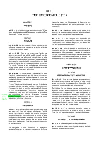 TITRE I
                                                            TAXE PROFESSIONNELLE ( TP )

                                           CHAPITRE I                                    d’entreprise n’ayant pas d’établissement à Madagascar sont
                                                                                         assujettis personnellement à la taxe professionnelle à titre de
                                             PRINCIPE                                    commerçant.

                  Art. 10. 01. 01. - Il est institué une taxe professionnelle (TP) sur   Art. 10. 01. 06. - Les époux mariés sous le régime de la
                  toutes les activités exercées à Madagascar, perçue au profit du        séparation de biens ne doivent qu’une taxe professionnelle s’ils
                  Budget de la Province autonome.                                        exercent dans un seul et même établissement fixe.

                                             SECTION I                                   Art. 10. 01. 07. - Les assujettis qui transportent des
                                             ANNUALITE                                   marchandises et les vendent soit pour leur compte, soit pour le
                                                                                         compte d’autrui ou qui collectent des produits, sont tenus d’avoir
                  Art. 10. 01. 02. - La taxe professionnelle est due pour l’année        une taxe professionnelle personnelle.
                  entière par toute personne exerçant au 1er janvier de l’année
                  d’imposition une activité taxable.                                     Art. 10. 01. 08. - Pour les sociétés en nom collectif ou en
                                                                                         commandite ainsi que pour les sociétés ou associations de fait,
                  Art. 10. 01. 03. - Dans le cas où en cours d’année, une                les droits sont établis comme suit : l’associé ou commandité
                  personne entreprend une activité taxable nouvelle ou plus              principal ou premier en nom est assujetti normalement à la taxe
                  fortement imposée que celle qu’elle exerçait, ouvre un autre           professionnelle, chaque associé secondaire est assujetti à un
                  établissement ou exerce dans des locaux d’une valeur locative          droit égal au quart du droit fixe dû par l’associé principal.
                  plus grande, les droits résultant de ces modifications sont dus à
                  compter du premier jour du mois au cours duquel l’événement
                  s’est produit. Toutefois, la taxe professionnelle est due pour                                  CHAPITRE II
                  l’année entière, lorsque l’activité taxable était exercée l’année
                                                                                                         CHAMP D’APPLICATION
                  précédente ou est par nature saisonnière.
                                                                                                                    SECTION I
                  Art. 10. 01. 04. - En cas de cession d’établissement en cours
                  d’année, le transfert des droits peut être effectué du cédant au                PERSONNES ET ACTIVITES ASSUJETTIES
                  cessionnaire sur demande justifiée adressée au bureau des
                  Impôts territorialement compétent et présentée conjointement           Art. 10. 01. 09. - Toute personne physique ou morale exerçant
                  par les deux parties.                                                  à Madagascar un commerce, une industrie, un métier ou une
                                                                                         activité non comprise dans les exemptions déterminées par le
                  En cas d’abandon de l’activité taxable par suite de décès, de
                                                                                         présent titre est assujettie à la taxe professionnelle.
                  liquidation judiciaire, de faillite déclarée, d’expropriation ou
                  d’expulsion, les droits ne sont dus que jusqu’à la fin du mois         Tout titulaire d’un ou plusieurs marchés administratifs sera
                  au cours duquel l’événement s’est produit. Il appartient aux           également soumis à la taxe professionnelle même en l’absence
                  intéressés ou à leur ayant droit de demander le bénéfice de            d’établissement à Madagascar, s’il s’agit d’opérations ne
Loi N° 2002-005   ces dispositions par voie de réclamation présentée                     rentrant pas dans le cadre d’une activité pour laquelle il est déjà
 du 19/12/02
   (LF 2003)
                  dans les six mois suivant celui au cours duquel s’est produit          taxé. Cette taxe est toujours déterminée d’après la catégorie de
  JO N° 2813      l’événement qui motive la demande.                                     population la plus élevée. Nonobstant les dispositions de
 du 28/12/02
                                                                                         l’article 10.01.03 du présent Titre, les droits auxquels sont
                                             SECTION II                                  assujettis les titulaires de marchés n’ayant pas de résidence à
                                                                                         Madagascar sont dus pour l’année entière.
                                          PERSONNALITE
                                                                                         Art. 10. 01. 10. - Les commerces, industries, métiers ou
                  Art 10. 01. 05. - La taxe professionnelle est personnelle et ne
                                                                                         professions non dénommés au tableau B annexé au présent
                  peut servir qu’à ceux qui exercent effectivement l’activité
                                                                                         Code n’en sont pas moins assujettis à la taxe professionnelle.
                  taxable. Les collecteurs salariés ainsi que les voyageurs-
                  représentants-placiers qui agissent pour le compte de leurs
                                                                                                                    SECTION II
                  employeurs doivent être en possession d’un certificat délivré
                  par le service des Impôts attestant que leur activité a bien                    PERSONNES ET ACTIVITES EXONEREES
                  donné lieu à établissement d’une taxe professionnelle au nom
                  de leurs employeurs.                                                   Art. 10. 01. 11. - Sont exemptés de la taxe professionnelle :

                  Par dérogation à cette disposition, les voyageurs-                     1° Les salariés du secteur public ou privé en ce qui concerne
                                                                                         seulement leurs activités de salariés ;
                  représentants-placiers de commerce opérant pour le compte
 