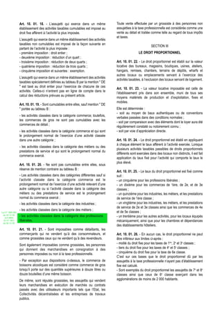Art. 10. 01. 18. - L’assujetti qui exerce dans un même              Toute vente effectuée par un grossiste à des personnes non
                  établissement des activités taxables cumulables est imposé au       assujetties à la taxe professionnelle est considérée comme une
                  droit fixe afférent à l’activité la plus imposée.                   vente au détail et traitée comme telle au regard de tous impôts
                                                                                      et taxes.
                  L’assujetti qui exerce dans un même établissement des activités
                  taxables non cumulables est imposé de la façon suivante en
                                                                                                                SECTION III
                  partant de l’activité la plus imposée :
                  - première imposition : droit entier ;                                               LE DROIT PROPORTIONNEL
                  - deuxième imposition : réduction d’un quart ;
                  - troisième imposition : réduction de deux quarts ;                 Art. 10. 01. 22. - Le droit proportionnel est établi sur la valeur
                  - quatrième imposition : réduction de trois quarts ;                locative des bureaux, magasins, boutiques, usines, ateliers,
                  - cinquième imposition et suivantes : exemption.                    hangars, remises, chantiers, terrains de dépôts, wharfs et
                                                                                      autres locaux ou emplacements servant à l’exercice des
                  L’assujetti qui exerce dans un même établissement des activités
                                                                                      activités taxables, à l’exclusion des locaux servant de logement.
                  taxables spécialement définies au tableau B par la mention " DE
                  " est taxé au droit entier pour l’exercice de chacune de ces
                                                                                      Art. 10. 01. 23. - La valeur locative imposable est celle de
                  activités. Celles-ci n’entrent pas en ligne de compte dans le
                                                                                      l’établissement pris dans son ensemble, muni de tous ses
                  calcul des réductions prévues au présent article.
                                                                                      moyens matériels de production et d’exploitation, fixes et
                                                                                      mobiles.
                  Art. 10. 01. 19. - Sont cumulables entre elles, sauf mention " DE
                  " portée au tableau B :                                             Elle est déterminée :
                                                                                      - soit au moyen de baux authentiques ou de conventions
                  - les activités classées dans la catégorie commerce; toutefois,
                                                                                      verbales passées dans des conditions normales ;
                  les commerces de gros ne sont pas cumulables avec les
                                                                                      - soit par comparaison avec des éléments dont le loyer aura été
                  commerces de détail ;
                                                                                      régulièrement constaté ou notoirement connu ;
                  - les activités classées dans la catégorie commerce et qui sont     - soit par voie d’appréciation directe.
                  le prolongement normal de l’exercice d’une activité classée
                  dans une autre catégorie ;                                          Art. 10. 01. 24. - Le droit proportionnel est établi en appliquant
                                                                                      à chaque élément le taux afférent à l’activité exercée. Lorsque
                  - les activités classées dans la catégorie des métiers ou des
                                                                                      plusieurs activités taxables passibles de droits proportionnels
                  prestations de service et qui sont le prolongement normal du
                                                                                      différents sont exercées dans des locaux non distincts, il est fait
                  commerce exercé.
                                                                                      application du taux fixé pour l’activité qui comporte le taux le
                                                                                      plus élevé.
                  Art. 10. 01. 20. - Ne sont pas cumulables entre elles, sous
                  réserve de mention contraire au tableau B :
                                                                                      Art. 10. 01. 25. - Le taux du droit proportionnel est fixé comme
                  - Les activités classées dans des catégories différentes sauf si    suit :
                  l’activité classée dans la catégorie commerce est le                - un cinquième pour les professions libérales ;
                  prolongement normal de l’exercice d’une activité relevant d’une     - un dixième pour les commerces de 1ère, de 2e, et de 3e
                  autre catégorie ou si l’activité classée dans la catégorie des      classes ;
                  métiers ou des prestations de service est le prolongement           - un quinzième pour les industries, les métiers, et les prestations
                  normal du commerce exercé ;                                         de service de 1ère classe ;
                  - les activités classées dans la catégorie des industries ;         - un vingtième pour les industries, les métiers, et les prestations
                                                                                      de service de 2e et 3e classes ainsi que les commerces de 4e
                  - les activités classées dans la catégorie des métiers ;
Loi N° 2002-005                                                                       et de 5e classes ;
 du 19/12/02
   (LF 2003)
                  - les activités classées dans la catégorie des professions          - un trentième pour les autres activités, pour les locaux équipés
  JO N° 2813      libérales.                                                          mécaniquement, ainsi que pour les chambres et dépendances
 du 28/12/02
                                                                                      des établissements hôteliers.
                  Art. 10. 01. 21. - Sont imposables comme détaillants, les
                  commerçants qui ne vendent qu’à des consommateurs, et               Art. 10. 01. 26. - En aucun cas, le droit proportionnel ne peut
                  comme grossistes ceux qui ne vendent qu’à des revendeurs.           être inférieur aux limites ci-après :
                  Sont également imposables comme grossistes, les personnes           - moitié du droit fixe pour les taxes de 1ère, 2e et 3e classes ;
                  qui donnent des marchandises en consignation à des                  - tiers du droit fixe pour les taxes de 4e et 5e classes ;
                  personnes imposées ou non à la taxe professionnelle.                - cinquième du droit fixe pour la taxe de 6e classe.
                                                                                      C’est sur ces bases que le droit proportionnel dû par les
                  - Par exception aux dispositions ci-dessus, le commerce de          assujettis à la taxe professionnelle n’ayant pas d’établissement
                  boissons alcooliques est considéré comme commerce de gros           fixe est calculé.
                  lorsqu’il porte sur des quantités supérieures à douze litres ou     - Sont exemptés du droit proportionnel les assujettis de 7e et 8e
                  douze bouteilles d’une même boisson.                                classes ainsi que ceux de 6e classe exerçant dans les
                  De même, sont réputés grossistes, les assujettis qui vendent        agglomérations de moins de 2 000 habitants.
                  leurs marchandises en exécution de marchés ou contrats
                  passés avec des utilisateurs importants tels que l’Etat, les
                  Collectivités décentralisées et les entreprises de travaux
                  publics.
 