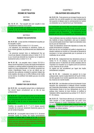 CHAPITRE IV                                                             CHAPITRE V
                                    REGIME DE TAXATION                                               OBLIGATIONS DES ASSUJETTIS

                                              SECTION I                                   Art. 10. 01. 33. - Toute personne qui envisage d’exercer pour la
                                                                                          première fois une activité passible de la taxe professionnelle
                                              PRINCIPE
                                                                                          doit souscrire et déposer avant le commencement de l’activité
                                                                                          une déclaration sur un imprimé fourni par l’Administration.
                  Art. 10. 01. 27. - Tout assujetti doit avoir acquitté la taxe
                  préalablement à l’exercice d’une activité.                                                                                                     Loi N° 2002-005
Loi N° 2002-005                                                                           Le contribuable qui exerce déjà une activité taxable et qui             du 19/12/02
 du 19/12/02      La Taxe professionnelle est établie au lieu d'exercice de                                                                                         (LF 2003)
   (LF 2003)
                                                                                          désire la poursuivre au cours de l'année suivante, est tenu
                  l'activité. En cas de pluralité d'établissements, la taxe est                                                                                    JO N° 2813
  JO N° 2813                                                                              de souscrire et de déposer, du 1er au 15 octobre de l'année             du 28/12/02
 du 28/12/02      perçue au lieu de chaque établissement.
                                                                                          précédant celle de l'imposition, une déclaration sur un
                                                                                          imprimé qui est mis à sa disposition par l'Administration.
                                             SECTION II
                                  PAIEMENT PAR ANTICIPATION                               Toute modification dans les conditions d’exercice, des activités,
                                                                                          des matériels et locaux d’exploitation, ainsi que la cessation
                  Art. 10. 01. 28. - La taxe doit être immédiatement acquittée par        d’une activité taxable doivent faire l’objet d’une déclaration dans
                  les assujettis ci-après :                                               les dix jours de l’événement.
                  - les personnes visées à l’article 10. 01. 03 ci-avant ;                Toutes ces déclarations doivent être déposées au bureau des
                  - les colporteurs, les marchands en ambulance, forains, et,             Impôts territorialement compétent .
                  d’une manière générale, les professionnels sans établissement           Dans tous les cas, tout assujetti doit justifier la régularité de sa
                  fixe ;                                                                  situation antérieure au moment où il renouvelle sa demande de
                  - les personnes exerçant dans un établissement fixe qui                 soumission à la taxe professionnelle pour la poursuite ou la
                  n’auront pas déposé la déclaration prévue à l’article 10. 01. 33        modification de son activité.
                  ou qui n’auront pas demandé leur inscription sur le registre de
                  recensement prévu à l’article 10. 01. 34.                               Art 10. 01. 34. - Indépendamment des déclarations prévues à
                                                                                          l’article 10. 01. 33 ci-dessus, tout assujetti à la taxe doit
                  Art 10. 01. 29. - Les assujettis visés à l’article 10.01.28 ci-         demander avant le 15 décembre de l’année précédant celle de
                  dessus doivent demander au bureau des Impôts territorialement           l’imposition son inscription sur un registre ouvert à la Commune
                  compétent un certificat justifiant la régularité de leur situation au   du lieu d’exercice de son activité.
                  regard de la taxe professionnelle. Ce certificat comportant leur        Ce registre est visé annuellement par l’agent des Impôts
                  numéro d’identification fiscale, ne leur est délivré que sur            territorialement compétent.
                  production des quittances constatant le paiement intégral des
                  droits exigibles, des taxes sur le chiffre d’affaires et des impôts     Art. 10. 01. 35. - L’attestation de paiement de la taxe
                  sur les revenus. Ce certificat n’est valable que pour une année         professionnelle, imprimé modèle NG/CD-N 257 bis IN 1310/93,
                  d’imposition.                                                           doit être apposée d’une manière apparente dans le local ou au
                                                                                          lieu d’exercice de l’activité taxable.
                                             SECTION III
                                                                                          Art. 10. 01. 36. - Les redevables sont tenus de présenter à toute
                                 PAIEMENT PAR VOIE DE ROLES
                                                                                          réquisition des représentants et délégués dûment mandatés
                                                                                          des Collectivités décentralisées, des agents commissionnés de
                  Art. 10. 01. 30. - Les assujettis exerçant dans un établissement
                                                                                          l’Administration fiscale et de tous représentants de la force
                  fixe doivent figurer annuellement sur un rôle de taxe
                                                                                          publique dans l’exercice de leurs fonctions, le certificat et
                  professionnelle.
                                                                                          l’attestation définis respectivement aux articles 10. 01. 29 et 10.
Loi N° 2002-005                                                                           01. 35 ci-dessus.
 du 19/12/02      Art. 10. 01. 31. - Les contribuables portés sur le rôle de taxe
   (LF 2003)      professionnelle établi au titre d'une année donnée doivent
  JO N° 2813                                                                              Art. 10. 01. 37. - Toute facture délivrée par un fournisseur à un
 du 28/12/02      avoir intégralement apuré leur situation dans les trois mois
                                                                                          client assujetti à la taxe professionnelle doit porter d'une
                  qui suivent la date de mise en recouvrement du rôle de
                                                                                          manière apparente le numéro d'identification fiscale ainsi que
                  ladite année.
                                                                                          les numéro et date du certificat défini à l'article 10.01.29, de       Loi N° 2002-005
                  Toutefois, les assujettis de 6è, 7è et 8è classes peuvent               ce client. Le double de la facture, gardé par le fournisseur, doit      du 19/12/02
                                                                                                                                                                    (LF 2003)
                  s’acquitter de la taxe par versements fractionnés jusqu’au 30           comporter les mêmes mentions.                                            JO N° 2813
                  juin de l’année d’imposition.                                                                                                                   du 28/12/02
                                                                                          Les entreprises peuvent s’assurer de la validité des éléments
                                                                                          ci–dessus de leurs contractants auprès du service compétent
                  Art 10. 01. 32. - Les assujettis visés à l’article 10. 01. 30 doivent
                                                                                          des impôts.
                  demander auprès du bureau des Impôts territorialement
Loi N° 2002-005
 du 19/12/02
                  compétent le certificat défini à l’article 10. 01. 29. Ce certificat
   (LF 2003)      comportant leur numéro d’identification fiscale ne leur est
  JO N° 2813
 du 28/12/02      délivré que sur production des quittances constatant le
                  paiement intégral des droits exigibles, des taxes sur le chiffre
                  d’affaires et des impôts sur les revenus .
 