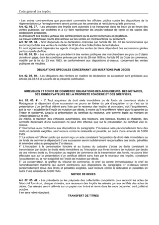 Code général des impôts

- Les autres contraventions que pourraient commettre les officiers publics contre les dispositions de la
réglementation sur l’enregistrement seront punies par les amendes et restitutions qu’elle prononce.
Art. 02. 05. 37. - Les préposés des Impôts sont autorisés à se transporter dans les lieux où se feront des
ventes publiques par enchères et à s’y faire représenter les procès-verbaux de vente et les copies des
déclarations préalables.
Ils dresseront des procès-verbaux des contraventions qu’ils auront reconnues et constatées.
La preuve testimoniale pourra être admise sur les ventes en contraventions qui précèdent.
Art. 02. 05. 38. - Sont dispensés de la déclaration ordonnée par l’article 02. 05. 32 les fonctionnaires qui
auront à procéder aux ventes de mobilier de l’Etat et des Collectivités décentralisées.
En sont également dispensés les agents chargés des ventes de biens dépendant des successions gérées
par la curatelle d’office.
Art. 02. 05. 39. - Les courtiers qui procèdent à des ventes publiques des marchandises en gros ou d’objets
donnés en gage, dans les conditions prévues par la loi du 28 mai 1858 ou l’article 93 du Code de commerce,
modifié par la loi du 23 mai 1863, se conformément aux dispositions ci-dessus, concernant les ventes
publiques de meubles.

               OBLIGATIONS SPECIALES CONCERNANT LES MUTATIONS PAR DECES

Art. 02. 05. 40. - Les obligations des héritiers en matière de déclaration de succession sont précisées aux
articles 02-03-13 et suivants de la présente codification.



    IMMEUBLES ET FONDS DE COMMERCE OBLIGATIONS DES ACQUEREURS, DES NOTAIRES,
          DES CONSERVATEURS DE LA PROPRIETE FONCIERE ET DES GREFFIERS.

Art. 02. 05. 41. - 1° Tout acquéreur de droit réels immobiliers ou de fonds de commerce situés à
Madagascar et dépendant d’une succession ne pourra se libérer du prix d’acquisition si ce n’est sur la
présentation d’un certificat délivré sans frais par le receveur des Impôts et constatant, soit l’acquittement,
soit la non - exigibilité de l’impôt de mutation par décès, à moins qu’il ne préfèrent retenir pour la garantie du
Trésor et conserver, jusqu’à la présentation du certificat du receveur, une somme égale au montant de
l’impôt calculé sur le prix.
De même, le transfert des véhicules automobiles, des tracteurs, des bateaux, boutres et chalands, des
aéronefs dépendant d’une succession ne peut être effectué que sur la présentation du certificat visé ci-
dessus.
2° Quiconque aura contrevenu aux dispositions du paragraphe 1°ci-dessus sera personnellement tenu des
droits et pénalités exigibles, sauf recours contre le redevable et passible, en outre d’une amende de 5.000
FMG.
3° Le notaire et l’officier public qui auront reçu un acte constatant l’acquisition de droit réels immobiliers ou
de fonds de commerce dépendant d’une succession seront solidairement responsables des droits, pénalités
et amendes visés au paragraphe 2°ci-dessus.
4° L’inscription à la conservation foncière et au bureau du cadastre d’actes ou écrits constatant la
transmission par décès de droits réels immobiliers ou l’inscription aux livres fonciers de mutation par décès
de ces mêmes droits ou l’inscription au registre de commerce de la transmission des fonds, ne pourra être
effectuée que sur la présentation d’un certificat délivré sans frais par le receveur des Impôts, constatant
l’acquittement ou la non-exigibilité de l’impôt de mutation par décès.
5° Le conservateur, le greffier du tribunal de commerce, le chef du centre immatriculateur le chef de
l’arrondissement maritime qui auront contrevenu aux dispositions du paragraphe 4° ci-dessus seront
personnellement tenus des droits et pénalités exigibles, sauf recours contre le redevable et passibles en
outre d’une amende de 5.000 FMG.
                                                NOTICE DE DECES

Art. 02. 05. 42. - Les présidents ou les préposés des collectivités compétents pour recevoir les actes de
l’état civil fourniront, chaque trimestre, aux receveurs des Impôts les relevés par eux certifiés des actes de
décès. Ces relevés seront délivrés sur un papier non timbré et remis dans les mois de janvier, avril, juillet et
octobre.
Il en sera retiré récépissé.
                                            TRANSFERT DE TITRES
 