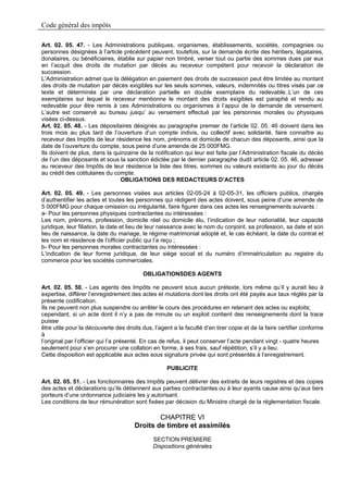Code général des impôts

Art. 02. 05. 47. - Les Administrations publiques, organismes, établissements, sociétés, compagnies ou
personnes désignées à l’article précédent peuvent, toutefois, sur la demande écrite des héritiers, légataires,
donataires, ou bénéficiaires, établie sur papier non timbré, verser tout ou partie des sommes dues par eux
en l’acquit des droits de mutation par décès au receveur compétent pour recevoir la déclaration de
succession.
L’Administration admet que la délégation en paiement des droits de succession peut être limitée au montant
des droits de mutation par décès exigibles sur les seuls sommes, valeurs, indemnités ou titres visés par ce
texte et déterminés par une déclaration partielle en double exemplaire du redevable..L’un de ces
exemplaires sur lequel le receveur mentionne le montant des droits exigibles est paraphé et rendu au
redevable pour être remis à ces Administrations ou organismes à l’appui de la demande de versement.
L’autre est conservé au bureau jusqu’ au versement effectué par les personnes morales ou physiques
visées ci-dessus.
Art. 02. 05. 48. - Les dépositaires désignés au paragraphe premier de l’article 02. 05. 46 doivent dans les
trois mois au plus tard de l’ouverture d’un compte indivis, ou collectif avec solidarité, faire connaître au
receveur des Impôts de leur résidence les nom, prénoms et domicile de chacun des déposants, ainsi que la
date de l’ouverture du compte, sous peine d’une amende de 25 000FMG.
Ils doivent de plus, dans la quinzaine de la notification qui leur est faite par l’Administration fiscale du décès
de l’un des déposants et sous la sanction édictée par le dernier paragraphe dudit article 02. 05. 46, adresser
au receveur des Impôts de leur résidence la liste des titres, sommes ou valeurs existants au jour du décès
au crédit des cotitulaires du compte.
                                OBLIGATIONS DES REDACTEURS D’ACTES

Art. 02. 05. 49. - Les personnes visées aux articles 02-05-24 à 02-05-31, les officiers publics, chargés
d’authentifier les actes et toutes les personnes qui rédigent des actes doivent, sous peine d’une amende de
5 000FMG pour chaque omission ou irrégularité, faire figurer dans ces actes les renseignements suivants :
a- Pour les personnes physiques contractantes ou intéressées :
Les nom, prénoms, profession, domicile réel ou domicile élu, l’indication de leur nationalité, leur capacité
juridique, leur filiation, la date et lieu de leur naissance avec le nom du conjoint, sa profession, sa date et son
lieu de naissance, la date du mariage, le régime matrimonial adopté et, le cas échéant, la date du contrat et
les nom et résidence de l’officier public qui l’a reçu ;
b- Pour les personnes morales contractantes ou intéressées :
L’indication de leur forme juridique, de leur siège social et du numéro d’immatriculation au registre du
commerce pour les sociétés commerciales.

                                          OBLIGATIONSDES AGENTS

Art. 02. 05. 50. - Les agents des Impôts ne peuvent sous aucun prétexte, lors même qu’il y aurait lieu à
expertise, différer l’enregistrement des actes et mutations dont les droits ont été payés aux taux réglés par la
présente codification.
Ils ne peuvent non plus suspendre ou arrêter le cours des procédures en retenant des actes ou exploits;
cependant, si un acte dont il n’y a pas de minute ou un exploit contient des renseignements dont la trace
puisse
être utile pour la découverte des droits dus, l’agent a la faculté d’en tirer copie et de la faire certifier conforme
à
l’original par l’officier qui l’a présenté. En cas de refus, il peut conserver l’acte pendant vingt - quatre heures
seulement pour s’en procurer une collation en forme, à ses frais, sauf répétition, s’il y a lieu.
Cette disposition est applicable aux actes sous signature privée qui sont présentés à l’enregistrement.

                                                    PUBLICITE

Art. 02. 05. 51. - Les fonctionnaires des Impôts peuvent délivrer des extraits de leurs registres et des copies
des actes et déclarations qu’ils détiennent aux parties contractantes ou à leur ayants cause ainsi qu’aux tiers
porteurs d’une ordonnance judiciaire les y autorisant.
Les conditions de leur rémunération sont fixées par décision du Ministre chargé de la réglementation fiscale.

                                              CHAPITRE VI
                                      Droits de timbre et assimilés
                                              SECTION PREMIERE
                                              Dispositions générales
 