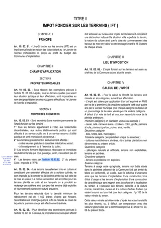 TITRE II
                                                  IMPOT FONCIER SUR LES TERRAINS ( IFT )
                                            CHAPITRE I                                     doit adresser au bureau des Impôts territorialement compétent
                                                                                           une déclaration indiquant la situation et la superficie du terrain,
                                             PRINCIPE                                      la nature de culture ainsi que la date du commencement des
                                                                                           travaux de mise en valeur ou de recépage avant le 15 Octobre
                  Art. 10. 02. 01. - L’impôt foncier sur les terrains (IFT) est un         de chaque année.
                  impôt annuel établi en raison des faits existant au 1er Janvier de
                  l’année d’imposition et perçu au profit du budget des
                  Communes d’implantation.                                                                          CHAPITRE III
                                                                                                               LIEU D’IMPOSITION
                                            CHAPITRE II
                                                                                           Art. 10. 02. 06. - L’impôt foncier sur les terrains est assis au
                                   CHAMP D’APPLICATION                                     chef-lieu de la Commune où est situé le terrain.

                                              SECTION I
                                    PROPRIETES IMPOSABLES                                                           CHAPITRE IV

                  Art. 10. 02. 02. - Sous réserve des exemptions prévues à
                                                                                                              CALCUL DE L’IMPOT
                  l’article 10. 03. 03 ci-après, tous les terrains quelles que soient
                                                                                           Art. 10. 02. 07. - Pour le calcul de l’Impôt, les terrains sont
                  leur situation juridique et leur affectation, sont imposables au
                                                                                           classés en six catégories, suivant leur affectation.
                  nom des propriétaires ou des occupants effectifs au 1er Janvier
                                                                                           - L’impôt est obtenu par application d’un tarif exprimé en FMG
                  de l’année d’imposition .
                                                                                           par ha de la première à la cinquième catégorie voté pour quatre
                                                                                           ans par le Conseil municipal pour chaque catégorie ci-dessus et
                                              SECTION II
                                                                                           un pourcentage de la valeur vénale pour la sixième catégorie.
                                    PROPRIETES EXONEREES                                   A défaut d’un vote de tarif et taux, sont reconduits ceux de la
                                                                                           période antérieure :
                  Art. 10. 02. 03. - Sont exonérés d’une manière permanente de             Première catégorie ( en plantation unique ou associée )
                  l’impôt foncier sur les terrains :                                       - cacao, café, cannes à sucre, cocotiers, coton, girofle, palmiers
                  1° Tous les terrains appartenant à l’Etat, aux Collectivités             à huile, plantes à parfum, poivre, sisal, vanille.
                  décentralisées, aux autres établissements publics qui sont               Deuxième catégorie
                  affectés à un service public ou à un service reconnu d’utilité           - bois, forêts, lacs, marécages ;
                  publique et sont improductifs de revenus ;                               Troisième catégorie ( en plantation unique ou associée )
                  2° Les terrains gratuitement et exclusivement affectés :                 - cultures maraîchères et vivrières, riz et autres plantations non
                      - à des oeuvres gratuites à caractère médical ou socia l;            dénommées au présent article.
                      - à l’enseignement ou à l’exercice du culte ;                        Quatrième catégorie
                  3° Les terrains formant dépendance nécessaire et immédiate               - pâturages naturels et artificiels, terrains non exploitables,
                  des bâtiments tels que cour, passage, jardin, n’excédant pas 20          terrains en jachères.
Loi N° 2000-024   ares.                                                                    Cinquième catégorie
 du 05/01/01
   (LF 2001)      4° Les terrains visés par l’article 10.03.02, 2° du présent              - terrains exploitables non exploités.
  JO N° 2683      Code imposés à l’IFPB.
 du 12/01/01
                                                                                           Sixième catégorie
                                                                                           Terrains à usage autre qu’agricole, terrains non bâtis situés
                  Art. 10. 02. 04. - Les terrains nouvellement mis en culture et           dans le périmètre urbanisé de la Commune fixé par arrêté du
                  constituant une extension effective de la surface cultivée, ne           Maire en conformité, s’il existe, avec le schéma d’urbanisme
                  sont imposés qu’à compter de la sixième année qui suit celle de          ainsi que les terrains d’implantation d’une construction hors
                  la mise en valeur. La même exonération est accordée pour les             d’état d’usage et les terrains d’implantation d’une construction
                  terrains plantés en café et sur lesquels on a procédé au                 de caractéristique sans rapport avec la surface et la localisation
                  recépage des caféiers ainsi que pour les terrains déjà exploités         du terrain, à l’exclusion des terrains destinés à la culture
                  et nouvellement plantés en culture arbustive.                            rizicole, maraîchère, vivrière et à la culture d’arbres fruitiers qui
                  Pour les terrains reboisés dont la densité minimum de                    restent soumis au taux fixé pour leur catégorie : 1p 100 de la
                  reboisement est de 1 500 arbres vivants par hectare,                     valeur vénale du terrain.
                  l’exonération est prolongée jusqu’à la fin de l’année au cours de        Cette valeur vénale est déterminée d’après les actes translatifs
                  laquelle la première coupe est effectivement réalisée.                   les plus récents, ou, à défaut, par comparaison avec des
                                                                                           valeurs types fixées par la commission prévue à l’article 10. 03.
                  Art. 10. 02. 05. - Pour bénéficier des exonérations prévues à            08 du présent Code.
                  l’article 10. 02. 04 ci-dessus, le propriétaire ou l’occupant effectif
 