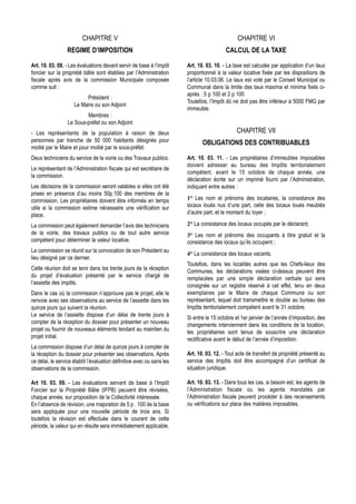 CHAPITRE V                                                             CHAPITRE VI
                  REGIME D’IMPOSITION                                                     CALCUL DE LA TAXE

Art. 10. 03. 08. - Les évaluations devant servir de base à l’impôt      Art. 10. 03. 10. - La taxe est calculée par application d’un taux
foncier sur la propriété bâtie sont établies par l’Administration       proportionnel à la valeur locative fixée par les dispositions de
fiscale après avis de la commission Municipale composée                 l’article 10.03.06. Le taux est voté par le Conseil Municipal ou
comme suit :                                                            Communal dans la limite des taux maxima et minima fixés ci-
                                                                        après : 5 p 100 et 2 p 100
                          Président :
                                                                        Toutefois, l’Impôt dû ne doit pas être inférieur à 5000 FMG par
                     Le Maire ou son Adjoint
                                                                        immeuble.
                          Membres :
                  Le Sous-préfet ou son Adjoint
- Les représentants de la population à raison de deux                                          CHAPITRE VII
personnes par tranche de 50 000 habitants désignés pour                        OBLIGATIONS DES CONTRIBUABLES
moitié par le Maire et pour moitié par le sous-préfet.
Deux techniciens du service de la voirie ou des Travaux publics.        Art. 10. 03. 11. - Les propriétaires d’immeubles imposables
                                                                        doivent adresser au bureau des Impôts territorialement
Le représentant de l’Administration fiscale qui est secrétaire de
                                                                        compétent, avant le 15 octobre de chaque année, une
la commission.
                                                                        déclaration écrite sur un imprimé fourni par l’Administration,
Les décisions de la commission seront valables si elles ont été         indiquant entre autres :
prises en présence d’au moins 50p.100 des membres de la
commission. Les propriétaires doivent être informés en temps            1° Les nom et prénoms des locataires, la consistance des
utile si la commission estime nécessaire une vérification sur           locaux loués nus d’une part, celle des locaux loués meublés
place.                                                                  d’autre part, et le montant du loyer ;

La commission peut également demander l’avis des techniciens            2° La consistance des locaux occupés par le déclarant;
de la voirie, des travaux publics ou de tout autre service              3° Les nom et prénoms des occupants à titre gratuit et la
compétent pour déterminer la valeur locative.                           consistance des locaux qu’ils occupent ;
La commission se réunit sur la convocation de son Président au
                                                                        4° La consistance des locaux vacants.
lieu désigné par ce dernier.
                                                                        Toutefois, dans les localités autres que les Chefs-lieux des
Cette réunion doit se tenir dans les trente jours de la réception       Communes, les déclarations visées ci-dessus peuvent être
du projet d’évaluation présenté par le service chargé de                remplacées par une simple déclaration verbale qui sera
l’assiette des impôts.                                                  consignée sur un registre réservé à cet effet, tenu en deux
Dans le cas où la commission n’approuve pas le projet, elle le          exemplaires par le Maire de chaque Commune ou son
renvoie avec ses observations au service de l’assiette dans les         représentant, lequel doit transmettre le double au bureau des
quinze jours qui suivent la réunion.                                    Impôts territorialement compétent avant le 31 octobre.
Le service de l’assiette dispose d’un délai de trente jours à           Si entre le 15 octobre et 1er janvier de l’année d’imposition, des
compter de la réception du dossier pour présenter un nouveau            changements interviennent dans les conditions de la location,
projet ou fournir de nouveaux éléments tendant au maintien du           les propriétaires sont tenus de souscrire une déclaration
projet initial.                                                         rectificative avant le début de l’année d’imposition.
La commission dispose d’un délai de quinze jours à compter de
la réception du dossier pour présenter ses observations. Après          Art. 10. 03. 12. - Tout acte de transfert de propriété présenté au
ce délai, le service établit l’évaluation définitive avec ou sans les   service des Impôts doit être accompagné d’un certificat de
observations de la commission.                                          situation juridique.

Art 10. 03. 09. - Les évaluations servant de base à l’Impôt             Art. 10. 03. 13. - Dans tous les cas, si besoin est, les agents de
Foncier sur la Propriété Bâtie (IFPB) peuvent être révisées,            l’Administration fiscale ou les agents mandatés par
chaque année, sur proposition de la Collectivité intéressée.            l’Administration fiscale peuvent procéder à des recensements
En l’absence de révision, une majoration de 5 p . 100 de la base        ou vérifications sur place des matières imposables.
sera appliquée pour une nouvelle période de trois ans. Si
toutefois la révision est effectuée dans le courant de cette
période, la valeur qui en résulte sera immédiatement applicable.
 