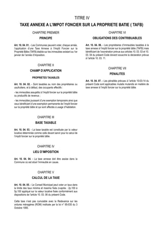 TITRE IV
     TAXE ANNEXE A L’IMPOT FONCIER SUR LA PROPRIETE BATIE ( TAFB)
                   CHAPITRE PREMIER                                                           CHAPITRE VI
                          PRINCIPE                                           OBLIGATIONS DES CONTRIBUABLES

Art. 10. 04. 01. - Les Communes peuvent voter, chaque année,          Art. 10. 04. 06. - Les propriétaires d’immeubles taxables à la
l’application d’une Taxe Annexe à l’Impôt Foncier sur la              taxe annexe à l’impôt foncier sur la propriété bâtie (TAFB) mais
Propriété Bâtie (TAFB) établie sur les immeubles existant au 1er      bénéficiant de l’exonération prévue aux articles 10. 03. 03 et 10.
janvier de l’année d’imposition.                                      03. 04 du présent Code doivent souscrire la déclaration prévue
                                                                      à l’article 10. 03. 11.

                         CHAPITRE II
                                                                                             CHAPITRE VII
                CHAMP D’APPLICATION
                                                                                               PENALITES
                   PROPRIETES TAXABLES
                                                                      Art. 10. 04. 07. - Les pénalités prévues à l’article 10-03-14 du
Art. 10. 04. 02. - Sont taxables au nom des propriétaires ou          présent Code sont applicables mutatis mutandis en matière de
usufruitiers, et à défaut, des occupants effectifs :                  taxe annexe à l’impôt foncier sur la propriété bâtie.
- les immeubles assujettis à l’impôt foncier sur la propriété bâtie
ou productifs de revenus ;
- les immeubles jouissant d’une exemption temporaire ainsi que
ceux bénéficiant d’une exemption permanente de l’impôt foncier
sur la propriété bâtie et qui sont affectés à usage d’habitation.


                        CHAPITRE III
                      BASE TAXABLE

Art. 10. 04. 03. - La base taxable est constituée par la valeur
locative déterminée comme celle devant servir pour le calcul de
l’impôt foncier sur la propriété bâtie.


                        CHAPITRE IV
                   LIEU D’IMPOSITION

Art. 10. 04. 04. - La taxe annexe doit être assise dans la
Commune où est situé l’immeuble en cause.


                        CHAPITRE V
                  CALCUL DE LA TAXE

Art. 10. 04. 05. - Le Conseil Municipal peut voter un taux dans
la limite des taux minima et maxima fixés ci-après : 2p.100 à
5p.100 appliqué sur la valeur locative fixée conformément aux
dispositions de l’article 10. 03. 06 du présent Code.

Cette taxe n’est pas cumulable avec la Redevance sur les
ordures ménagères (ROM) instituée par la loi n° 95-035 du 3
Octobre 1995.
 