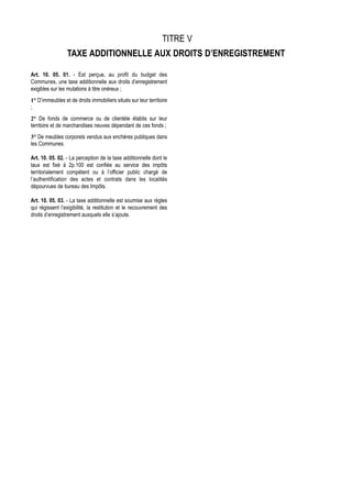 TITRE V
                 TAXE ADDITIONNELLE AUX DROITS D’ENREGISTREMENT

Art. 10. 05. 01. - Est perçue, au profit du budget des
Communes, une taxe additionnelle aux droits d’enregistrement
exigibles sur les mutations à titre onéreux ;
1° D’immeubles et de droits immobiliers situés sur leur territoire
;
2° De fonds de commerce ou de clientèle établis sur leur
territoire et de marchandises neuves dépendant de ces fonds ;
3° De meubles corporels vendus aux enchères publiques dans
les Communes.

Art. 10. 05. 02. - La perception de la taxe additionnelle dont le
taux est fixé à 2p.100 est confiée au service des impôts
territorialement compétent ou à l’officier public chargé de
l’authentification des actes et contrats dans les localités
dépourvues de bureau des Impôts.

Art. 10. 05. 03. - La taxe additionnelle est soumise aux règles
qui régissent l’exigibilité, la restitution et le recouvrement des
droits d’enregistrement auxquels elle s’ajoute.
 