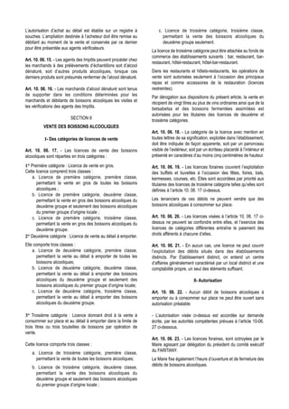 L’autorisation d’achat au détail est établie sur un registre à        c. Licence de troisième catégorie, troisième classe,
souches. L’ampliation destinée à l’acheteur doit être remise au         permettant la vente des boissons alcooliques du
débitant au moment de la vente et conservée par ce dernier              deuxième groupe seulement.
pour être présentée aux agents vérificateurs.
                                                                  La licence de troisième catégorie peut être attachée au fonds de
                                                                  commerce des établissements suivants : bar, restaurant, bar-
Art. 10. 06. 15. - Les agents des Impôts peuvent procéder chez
                                                                  restaurant, hôtel-restaurant, hôtel-bar-restaurant.
les marchands à des prélèvements d’échantillons soit d’alcool
dénaturé, soit d’autres produits alcooliques, lorsque ces         Dans les restaurants et hôtels-restaurants, les opérations de
derniers produits sont présumés renfermer de l’alcool dénaturé.   vente sont autorisées seulement à l’occasion des principaux
                                                                  repas et comme accessoires de la restauration (licences
Art. 10. 06. 16. - Les marchands d’alcool dénaturé sont tenus     restreintes).
de supporter dans les conditions déterminées pour les
                                                                  Par dérogation aux dispositions du présent article, la vente en
marchands et débitants de boissons alcooliques les visites et
                                                                  récipient de vingt litres au plus de vins ordinaires ainsi que de la
les vérifications des agents des Impôts.
                                                                  betsabetsa et des boissons fermentées assimilées est
                                                                  autorisées pour les titulaires des licences de deuxième et
                         SECTION II
                                                                  troisième catégories.
          VENTE DES BOISSONS ALCOOLIQUES
                                                                  Art. 10. 06. 18. - La catégorie de la licence avec mention en
           I- Des catégories de licences de vente                 toutes lettres de sa signification, exploitée dans l’établissement,
                                                                  doit être indiquée de façon apparente, soit par un panonceau
Art. 10. 06. 17. - Les licences de vente des boissons             visible de l’extérieur, soit par un écriteau placardé à l’intérieur et
alcooliques sont réparties en trois catégories :                  présenté en caractères d’au moins cinq centimètres de hauteur.

1° Première catégorie : Licence de vente en gros.                 Art. 10. 06. 19. - Les licences foraines couvrent l’exploitation
Cette licence comprend trois classes :                            des buffets et buvettes à l’occasion des fêtes, foires, bals,
    a. Licence de première catégorie, première classe,            kermesses, courses, etc. Elles sont accordées par priorité aux
      permettant la vente en gros de toutes les boissons          titulaires des licences de troisième catégorie telles qu’elles sont
      alcooliques ;                                               définies à l’article 10. 06. 17 ci-dessus.
    b. Licence de première catégorie, deuxième classe,
      permettant la vente en gros des boissons alcooliques du     Les tenanciers de ces débits ne peuvent vendre que des
      deuxième groupe et seulement des boissons alcooliques       boissons alcooliques à consommer sur place.
      du premier groupe d’origine locale ;
    c. Licence de première catégorie, troisième classe,           Art. 10. 06. 20. - Les licences visées à l’article 10. 06. 17 ci-
      permettant la vente en gros des boissons alcooliques du     dessus ne peuvent se confondre entre elles, et l’exercice des
      deuxième groupe.                                            licences de catégories différentes entraîne le paiement des
2° Deuxième catégorie : Licence de vente au détail à emporter.    droits afférents à chacune d’elles.

Elle comporte trois classes :                                     Art. 10. 06. 21. - En aucun cas, une licence ne peut couvrir
    a. Licence de deuxième catégorie, première classe,            l’exploitation des débits situés dans des établissements
       permettant la vente au détail à emporter de toutes les     distincts. Par Etablissement distinct, on entend un centre
       boissons alcooliques;                                      d’affaires généralement caractérisé par un local distinct et une
    b. Licence de deuxième catégorie, deuxième classe,            comptabilité propre, un seul des éléments suffisant.
       permettant la vente au détail à emporter des boissons
       alcooliques du deuxième groupe et seulement des                                      II- Autorisation
       boissons alcooliques du premier groupe d’origine locale;
    c. Licence de deuxième catégorie, troisième classe,           Art. 10. 06. 22. - Aucun débit de boissons alcooliques à
       permettant la vente au détail à emporter des boissons      emporter ou à consommer sur place ne peut être ouvert sans
       alcooliques du deuxième groupe.                            autorisation préalable.

3° Troisième catégorie : Licence donnant droit à la vente à       - L’autorisation visée ci-dessus est accordée sur demande
consommer sur place et au détail à emporter dans la limite de     écrite, par les autorités compétentes prévues à l’article 10-06.
trois litres ou trois bouteilles de boissons par opération de     27 ci-dessous.
vente.
                                                                  Art. 10. 06. 23. - Les licences foraines, sont octroyées par le
Cette licence comporte trois classes :                            Maire agissant par délégation du président du comité exécutif
                                                                  du FARITANY.
   a. Licence de troisième catégorie, première classe,
     permettant la vente de toutes les boissons alcooliques;      Le Maire fixe également l’heure d’ouverture et de fermeture des
                                                                  débits de boissons alcooliques.
   b. Licence de troisième catégorie, deuxième classe,
     permettant la vente des boissons alcooliques du
     deuxième groupe et seulement des boissons alcooliques
     du premier groupe d’origine locale ;
 